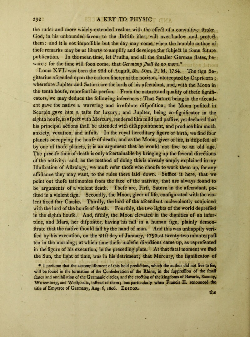 the ruder and more widely-extended realms with the effect of a convulfive ftroke. God, in his unbounded favour to the Britiih ifles, will overfhadow and protect them : and it is not impoffible but the day may come, when the humble author of thefe remarks may be at liberty to amplify and develope the fubjeCl in fome future publication. In the mean time, let Pruffia, and all the fmaller German ftates, be- ware ; for the time will foon come, that Germany Jhall be no more* Louis XVI. was born the 23d of Auguft, 3h. 50m. P. M. 1754. The fign Sa- gittarius afcended upon the eal'tern fineter of the horizon, intercepted by Capricorn ; wherefore Jupiter and Saturn are the lords of his afcendant, and, with the Moon in the tenth houfe, reprefent his perfon. From the nature and quality of thefe fignifi- cators, we may deduce the following inferences : That Saturn being in the afcend- ant gave the native a wavering and irrefolute difpofition; the Moon pofited in Scorpio gave him a tafte for luxury; and Jupiter, being co-fignificator in the eighth houfe, in afpeCfc with Mercury, rendered him mild and pafiive, yetdeclared that his principal aCtions fhall be attended with difappointment, and produce him much anxiety, vexation, and infult. In the royal hereditary figure of birth, we find four planets occupying the houfe of death; and as the Moon, giver of life, is difpofed of by one of thofe planets, it is an argument that he would not live to an old age. The precife time of death is only afcertainable by bringing up the feveral directions of the nativity: and, as the method of doing this is already amply explained in my Illuftration of Aftrology, we muft refer thofe who choofe to work them up, for any affiftance they may want, to the rules there laid down. Suffice it here, that we point out thofe teftimonies from the face of the nativity, that are always found to be arguments of a violent death. Thefe are, Firft, Saturn in the afcendant, po- fited in a violent fign. Secondly, the Moon, giver of life, configurated with the vio- lent fixed ftar Chaelae. Thirdly, the lord of the afcendant malevolently conjoined with the lord of the houfe of death. Fourthly, the two lights of the world depreffed in the eighth houfe. And, fifthly, the Moon elevated in the dignities of an infor- tune, and Mars, her difpofitor, having his fall in a human fign, plainly demon- ftrate that the native fhould fall by the hand of man. And this was unhappily veri- fied by his execution, on the 21ft day of January, 1793, at twenty-two minutespaft ten in the morning; at which time thefe malefic directions came up, as reprefented in the figure of his execution, in the preceding plate. At that fatal moment we find the Sun, the light of time, was in his detriment; that Mercury, the fignificator of * I prefume that the accomplifhment of this bold prediction, which the author did not live to fee, will be found in the formation of the Confederation of the Rhine, in the fuppreffion of the fmall ftates and annihilation of the Germanic circles, and the ereCtion of the kingdoms of Bavaria, Saxony, Wutemberg, and Weftphalia, inftead of them; but particularly when Francis II. renounced the title of Emperor of Germany, Aug. 6, 1806. Editor. the