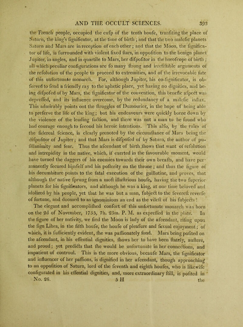 the French people, occupied the cufp of the tenth houfe, tranfiting the place of Saturn, the king’s fignificator, at the time of birth ; and that the two malefic planets Saturn and Mars are in reception of each other; and that the Moon, the fignifica- tor of life, is furrounded with violent fixed liars, in oppofition to the benign planet Jupiter, in angles, and in quartile to Mars, her difpofitor in the horofcope of birth ; all which peculiar configurations are fo many drong and irreliftible arguments of the refolution of the people to proceed to extremities, and of the irrevocable fate of this unfortunate monarch. For, although Jupiter, his co-fignificator, is ob- ferved to fend a friendly ray to the aphetic place, yet having no dignities, and be- ing difpofed of by Mars, the fignificator of the convention, this benefit afpeCt was deprelfed, and its influence overcome, by the redundancy of a malefic influx. This admirably points out the ftruggles of Dumourier, in the hope of being able to preferve the life of the king; but his endeavours were quickly borne down by the violence of the leading faction, and there was not a man to be found who had courage enough to fecond his heroic intentions. This alfo, by the rules of the fidereal fcience, is clearly prenoted by the circumdance of Mars being the difpofitor of Jupiter; and that Mars is difpofed of by Saturn, the author of pu- fillanimity and fear. Thus the afcendant of birth Jhows that want of refolution and intrepidity in the native, which, if exerted in the favourable moment, would have turned the daggers of his enemies towards their own breads, and have per- manently fecured himfelf and his poderity on the throne; and thus the figure of his decumbiture points to the fatal execution of the guillotine, and proves, that although the' native fprung from a mod illudrious houfe, having the two fuperior planets for his fignifreators, and although he ivas a king, at one time beloved and idolized by his people, yet that he was but a man, fubjeCt to the fevered reverfe of fortune, and doomed to as ignominious an end as the vileft of his fubjects ! The elegant and accompliflied confort of this unfortunate monarch was born on the 2d of November, 1755, 7h. 23m. P. M. as expreded in the plate. In the figure of her nativity, we find the Moon is lady of the afcendant, rifing upon the fign Libra, in the fifth houfe, the houfe of pleafure and fexual enjoyment; of which, it is fufficiently evident, fhe was padionately fond. Mars being pofited on the afcendant, in his edential dignities, fhows her to have been dately, audere, and proud; yet predicts that die would be unfortunate in her connections, and impatient of controul. This is the more obvious, becaufe Mars, the fignificator and infiuencer of her padions, is dignified in her afcendant, though approaching to an oppofition of Saturn, lord of the feventh and eighth houfes, who is like wife configurated in his edential dignities, and, more extraordinary dill, is pofited in No. 26. 5 H the