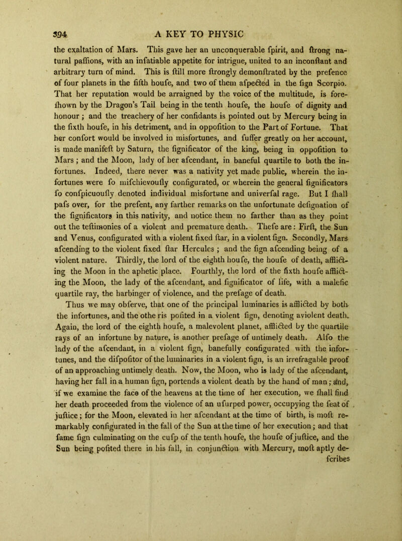 the exaltation of Mars. This gave her an unconquerable fpirit, and ftrong na- tural paftions, with an infatiable appetite for intrigue, united to an inconftant and arbitrary turn of mind. This is ftill more ftrongly demonftrated by the prefence of four planets in the fifth houfe, and two of them afpe6ted in the fign Scorpio. That her reputation would be arraigned by the voice of the multitude, is fore- fhown by the Dragon’s Tail being in the tenth houfe, the houfe of dignity and honour ; and the treachery of her confidants is pointed out by Mercury being in the fixth houfe, in his detriment, and in oppofition to the Part of Fortune. That her confort would be involved in misfortunes, and fuffer greatly on her account, is made manifefl by Saturn, the fignificator of the king, being in oppofition to Mars ; and the Moon, lady of her afeendant, in baneful quartile to both the in- fortunes. Indeed, there never was a nativity yet made public, wherein the in- fortunes were fo mifehievoufly configurated, or wherein the general fignificators fo confpicuoufly denoted individual misfortune and univerfal rage. But I fliall pafs over, for the prefent, any farther remarks on the unfortunate defignation of the fignificators in this nativity, and notice them no farther than as they point out the teftimonies of a violent and premature death. Thefe are : Firft, the Sun and Venus, configurated with a violent fixed ftar, in a violent fign. Secondly, Mars afeending to the violent fixed ftar Hercules ; and the fign afeending being of a violent nature. Thirdly, the lord of the eighth houfe, the houfe of death, affliCt- ing the Moon in the aphetic place. Fourthly, the lord of the fixth houfe afflict- ing the Moon, the lady of the afeendant, and fignificator of life, with a malefic quartile ray, the harbinger of violence, and the prefage of death. Thus we may oblerve, that one of the principal luminaries is afflicted by both the infortunes, and the othe ris pouted in a violent fign, denoting aviolent death. Again, the lord of the eighth houfe, a malevolent planet, afflicted by the quartile rays of an infortune by nature, is another prefage of untimely death. Alfo the lady of the afeendant, in a violent fign, banefully configurated with the infor- tunes, and the difpofitor of the luminaries in a violent fign, is an irrefragable proof of an approaching untimely death. Now, the Moon, who is lady of the afeendant, having her fall in a human fign, portends aviolent death by the hand of man; and, if we examine the face of the heavens at the time of her execution, we fliall find her death proceeded from the violence of an ufurped power, occupying the feat of . juftice ; for the Moon, elevated in her afeendant at the time of birth, is moft re- markably configurated in the fall of the Sun at the time of her execution; and that fame fign culminating on the cufp of the tenth houfe, the houfe ofjuftiee, and the Sun being pofited there in his fall, in conjunction with Mercury, moft aptly de- feribes