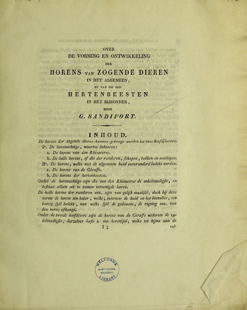 OVER DE VORMING EN ONTWIKKELING DER HORENS van ZOGENDE DIEREN IN HET ALGEMEEN EN VAN DIE DER HERTENBEESTEN IN HET BIJZONDER, DOOR G. &ANBIFORT. .fitgr* —— INHOUD. De horens der zogende dieren kunnen gebragt worden tot twee hoofdfoorten. 1°. De horenachtige, waartoe behooren: a. De horens van den Khimceros. b. De holle horens, of die der runderen, fchapen , bokken en antilopen. II0. De horens, welke met de algemeene huid onveranderd bedekt worden. a. De hor ais van de Giraffe. b. De horens der hertenbeesten. Onder de horenachtige zijn die van den Khimceros de enkelvoudigfe, en bcjlaan alleen uit te zamen vereenigde haren. De holle horens der runderen enz. zijn van gelijk maakfel; doch bij deze vormt de horen een koker , welke, benevens de huid en het beenvlies, een bcenig ƒ'pil bedekt , van welke )'pil de gedaante, de rigting enz. van den horen afhangt. Onder de tweede hoofdfoort zijn de horens van de Giraffe wederom de e&~ kclvoudigftc; derzelver bafis is een hor enfpil, welke tot bijna aan de