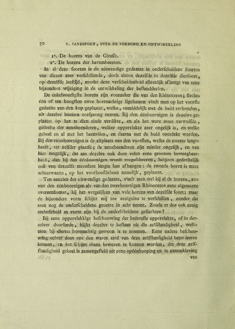 i°. De horens van de Giraffe. 2°. De horens der hertenbeesten. In al deze foorten is de uitwendige gedaante in onderfcheidene foorten van dieren zeer verfchillende, doch altoos dezelfde in dezelfde dierfoort, op dezelfde leeftijd, zoodat deze verfcheidenheid alleenlijk afhangt van eene bijzondere wijziging in de ontwikkeling der beftanddeelen. De enkelvoudigfte horens zijn voorzeker die van den Rhinoceros; Hechts één of ten hoogften twee horenachtige ligchamen vindt men op het voorfte gedeelte van den kop geplaatst, welke, onmiddelijk met de huid verbonden , uit dezelve hunnen oorfprong nemen. Bij den éénlioornigen is dezelve ge- plaatst op het te dien einde verdikte, en als het ware meer verwulfdc , gedeelte der neusbeenderen, welker oppervlakte zeer ongelijk is, en welke geheel en al met het beenvlies, en daarna met de huid overdekt worden. Bij den tweehoornigen is de zitplaats van den voorften, welke de meeste lengte heeft, ter zelfder plaatfe ; de neusbeenderen zijn minder ongelijk, en van hier mogelijk, dat aan dezelve ook door velen eene grootere beweegbaar- heid-,.-dan bij. den édnhoornigen wordt toegefchreven , hetgeen gedeeltelijk ook van deszelfs meerdere lengte kan afhangen : de tweede horen is meer achterwaarts, op het voorhoofdsbeen namelijk, geplaatst. Ten aanzien der uitwendige gedaante, vindt men wel bij al de horens, zoo van den éénhoornigen als van den tweehoornigen Rhinoceros eene algemeene overeenkomst, bij het vergelijken van vele horens van dezelfde foort; maai- de bijzondere vorm fchijnt mij toe eenigzins te verfchillen, zonder dat men nog de onderfcheidene grootte in acht neemt. Zoude er dus ook eenig onderfcheid in. vorm zijn bij de onderfcheidene geflachten? Bij eene oppervlakkige befchouwing der buitenfte oppervlakte, of in der- zelver doorfnede, blijkt dezelve te beflaan uit die zelfllandigheid, welke men bij dieren horenachtig gewoon is te noemen. Eene nadere befchou- wing echtét doet ons den waren aard van deze zelfftandigheid beter keren kennen, en het fchijnt thans bewezen te kunnen worden, dat deze zelf- jftandigheid geheel is zamengefleld uit eene opéénhooping en te zamenkleving o van