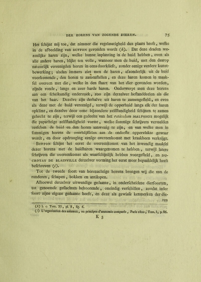 Het fchijnt mij toe, dat nimmer die regelmatigheid dus plaats heeft, welke in de afbeelding van buffon gevonden wordt (A). Dat deze draden we- zenlijke haren zijn, welke hunne inplanting in de huid hebben, even als alle andere haren, blijkt ten volle, wanneer men de huid, met den daarop natuurlijk vereenigden horen in eensdoorklieft, zonder eenige verdere kunst- bewerking ; alsdan immers ziet men de haren, afzonderlijk uit de huid voorkomende, den horen te zamenftellen, en deze haren komen in maak- fel overeen met die , welke in den (taart van het dier gevonden worden, zijnde ronde, lange en zeer harde haren. Onderwerpt men deze horens aan een fcheikundig onderzoek, zoo zijn derzelver beftanddeelen als die van het haar. Dezelve zijn derhalve uit haren te zamengefteld, en even als deze met de huid vereenigd, terwijl de opperhuid langs elk der haren opklimt, en dezelve door eene bijzondere zelfltandigheid fchijnen te zamen gehecht te zijn, terwijl een gedeelte van het reticulum malphigii mogelijk die papachtige zelfltandigheid vormt, welke fommige fchrijvers vermelden tusfehen de huid en den horen aanwezig te zijn, en van welke men in fommigen horens de overblijffelen aan de onderfte oppervlakte gewaar wordt, en door opdrooging eenige overeenkomst met kraakbeen verkrijgt. Buffon fchijnt het eerst de overeenkomst van het inwendig maakfel dezer horens met de huidharen waargenomen te hebben , terwijl latere fchrijvers die overeenkomst als waarfchijnlijk hebben voorgefteld, en du- crotay de BLAiNviLLE derzelver vorming het eerst meer bepaaldelijk heeft befchreven (i). Tot de tweede foort van horenachtige horens brengen wij die van de runderen , fchapen , bokken en antilopen. Alhoewel derzelver uitwendige gedaante, in onderfcheidene dierfoorten, tot genoemde gedachten behoorende , oneindig verfchillen, zoodat ieder foort zijne eigene gedaante heeft, en deze als gewisfe kenmerken der die- ren (A) 1. c. Tom. XI, pl. 8, fig. 5. CO L’organisation des animaux, ou principesd’anatomie comparée, Paris 1822, Tom. I, p.85. K 3