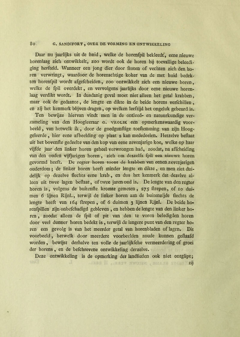 Daar nu jaarlijks uit de huid, welke de horenfpil bekleedt', eene nieuwe horenlaag zich ontwikkelt, zoo wordt ook de horen bij toevallige beleedi- ging herfteld. Wanneer een jong dier door ftoten of vechten zich den ho- ren verwringt, waardoor de horenachtige koker van de met huid bedek- ten horenfpil wordt afgefcheiden, zoo ontwikkelt zich een nieuwe horen, welke de fpil overdekt, en vervolgens jaarlijks door eene nieuwe horen- laag verdikt wordt. In dusdanig geval moet niet alleen het getal krabben, maar ook de gedaante, de lengte en dikte in de beide horens verfchillen , en zij het kenmerk blijven dragen, op welken leeftijd het ongeluk gebeurd is. Ten bewijze hiervan vindt men in de ontleed- en natuurkundige ver- zameling van den Hoogleeraar g. vrolik een opmerkenswaardig voor- beeld , van hetwelk ik, door de goedgunftige toeflemming van zijn Hoog- geleerde , hier eene afbeelding op plaat a kan mededeelen. Hetzelve beftaat uit het bovenfle gedeelte van den kop van eene zevenjarige koe, welke op haar vijfde jaar den linker horen geheel verwrongen had, zoodat, na affcheiding van den ouden vijfjarigen horen , zich om deszelfs fpil een nieuwe horen gevormd heeft. De regter horen toont de krabben van eenen zevenjarigen ouderdom; de linker horen heeft minder lengte en dikte , en men ziet dui- delijk op dezelve Hechts eene krab, en dus het kenmerk dat dezelve al- leen uit twee lagen beflaat, of twee jaren oud is. De lengte van den regter horen is, volgens de buitenfle kromte gemeten, 275 flrepen, of 10 dui- men 6 lijnen Rijnl., terwijl de linker horen aan de buitenzijde Hechts de lengte heeft van 164 firepen , of 6 duimen 3 lijnen Rijnl. De beide ho- renfpillen zijn onbefchadigd gebleven , en hebben de lengte van den linker ho- ren , zoodat alleen de fpil of pit van den te voren beledigden horen door veel dunner horen bedekt is, terwijl de langere punt van den regter ho- ren een gevolg is van het meerder getal van horenbladen of lagen. Dit voorbeeld, hetwelk door meerdere voorbeelden zoude kunnen geftaafd worden, bewijst derhalve ten volle de jaarlijkfche vermeerdering of groei der horens, en de befchrevene ontwikkeling derzelve. Deze ontwikkeling is de opmerking der landlieden ook niet ontglipt; zij
