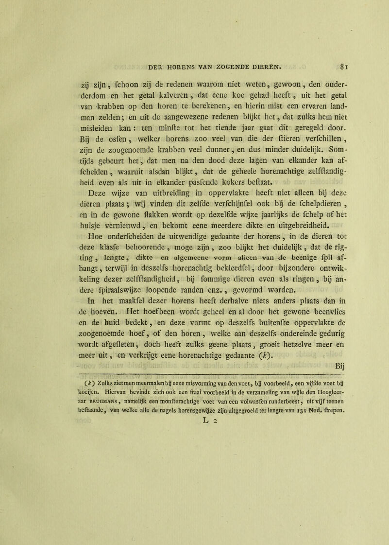 zij zijn, fchoon zij de redenen waarom niet weten, gewoon, den ouder- derdom en het getal kalveren , dat eene koe gehad heeft, uit het getal van krabben op den horen te berekenen, en hierin mist een ervaren land- man zelden; en uit de aangewezene redenen blijkt het, dat zulks hem niet misleiden kan : ten minfte tot het tiende jaar gaat dit geregeld door. Bij de osfen, welker horens zoo veel van die der Bieren verfchillen , zijn de zoogenoemde krabben veel dunner, en dus minder duidelijk. Som- tijds gebeurt het, dat men na den dood deze lagen van elkander kan af- fcheiden, waaruit alsdan blijkt, dat de geheele horenachtige zelfftandig- heid even als uit in elkander pasfende kokers beftaat. Deze wijze van uitbreiding in oppervlakte heeft niet alleen bij deze dieren plaats; wij vinden dit zelfde verfchijnfel ook bij de fchelpdieren , en in de gewone Bakken wordt op dezelfde wijze jaarlijks de fchelp of het huisje vernieuwd, en bekomt eene meerdere dikte en uitgebreidheid. Hoe onderfcheiden de uitwendige gedaante der horens, in de dieren tot deze klasfe behoorende , moge zijn, zoo blijkt het duidelijk, dat de rig- ting , lengte, dikte en algemeene vorm alleen van de beenige fpil af- hangt , terwijl in deszelfs horenachtig bekleedfel, door bijzondere ontwik- keling dezer zelfftandigheid, bij fommige dieren even als ringen , bij an- dere fpiraalswijze loopende randen enz., gevormd worden. In het maakfel dezer horens heeft derhalve niets anders plaats dan in de hoeven. Het hoefbeen wordt geheel en al door het gewone beenvlies en de huid bedekt, en deze vormt op deszelfs buitenfte oppervlakte de zoogenoemde hoef, of den horen, welke aan deszelfs ondereinde gedurig wordt afgefleten, doch heeft zulks geene plaats > groeit hetzelve meer en meer uit, en verkrijgt eene horenachtige gedaante (£). Bij (*) Zulks zietmen meermalen bij eene misvorming van den voet, bij voorbeeld, een vijfde voet bij koeijen. Hiervan bevindt zich ook een fraai voorbeeld in de verzameling van wijle den Hoogleer- aar brugmans , namelijk een monfterachtige voet van een volwasfen runderbeest, uit vijf teenen bcftaande, van welke alle de nagels horensgcwijze zijn uitgegroeid ter lengte van 131 Ned. firepen. L a