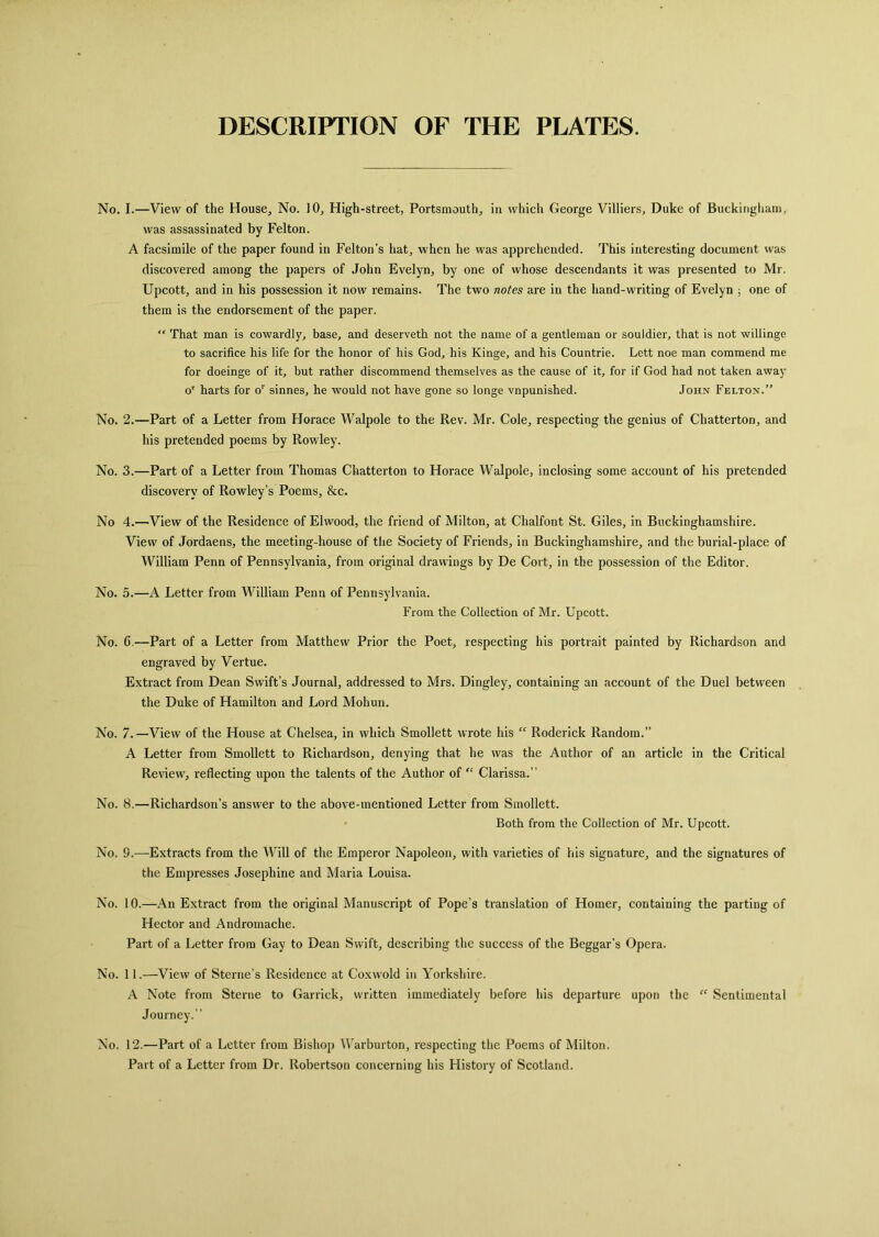 No. I.—View of the House, No. 10, High-street, Portsmouth, in which George Villiers, Duke of Buckingham, was assassinated by Felton. A facsimile of the paper found in Felton's hat, when he was apprehended. This interesting document was discovered among the papers of John Evelyn, by one of whose descendants it was presented to Mr. Upcott, and in his possession it now remains. The two notes are in the hand-writing of Evelyn ; one of them is the endorsement of the paper. “ That man is cowardty, base, and deserveth not the name of a gentleman or souldier, that is not willinge to sacrifice his life for the honor of his God, his Kinge, and his Countrie. Lett noe man commend me for doeinge of it, but rather discommend themselves as the cause of it, for if God had not taken away or harts for or sinnes, he would not have gone so longe vnpunished. John Felton.” No. 2.—Part of a Letter from Horace Walpole to the Rev. Mr. Cole, respecting the genius of Chatterton, and his pretended poems by Rowley. No. 3.—Part of a Letter from Thomas Chatterton to Horace Walpole, inclosing some account of his pretended discovery of Rowley’s Poems, &c. No 4.—View of the Residence of Elwood, the friend of Milton, at Chalfont St. Giles, in Buckinghamshire. View of Jordaens, the meeting-house of the Society of Friends, in Buckinghamshire, and the burial-place of William Penn of Pennsylvania, from original drawings by De Cort, in the possession of the Editor. No. 5.—A Letter from William Penn of Pennsylvania. From the Collection of Mr. Upcott. No. G.—Part of a Letter from Matthew Prior the Poet, respecting his portrait painted by Richardson and engraved by Vertue. Extract from Dean Swift’s Journal, addressed to Mrs. Dingley, containing an account of the Duel between the Duke of Hamilton and Lord Mohun. No. 7.—View of the House at Chelsea, in which Smollett wrote his “ Roderick Random.” A Letter from Smollett to Richardson, denying that he was the Author of an article in the Critical Review, reflecting upon the talents of the Author of “ Clarissa.” No. 8.—Richardson’s answer to the above-mentioned Letter from Smollett. Both from the Collection of Mr. Upcott. No. 9.—Extracts from the Will of the Emperor Napoleon, with varieties of his signature, and the signatures of the Empresses Josephine and Maria Louisa. No. 10.—An Extract from the original Manuscript of Pope’s translation of Homer, containing the parting of Hector and Andromache. Part of a Letter from Gay to Dean Swift, describing the success of the Beggar’s Opera. No. 11.—View of Sterne’s Residence at Coxwold in Yorkshire. A Note from Sterne to Garrick, written immediately before his departure upon the “ Sentimental Journey.” No. 12.—Part of a Letter from Bishop Warburton, respecting the Poems of Milton. Part of a Letter from Dr. Robertson concerning his History of Scotland.