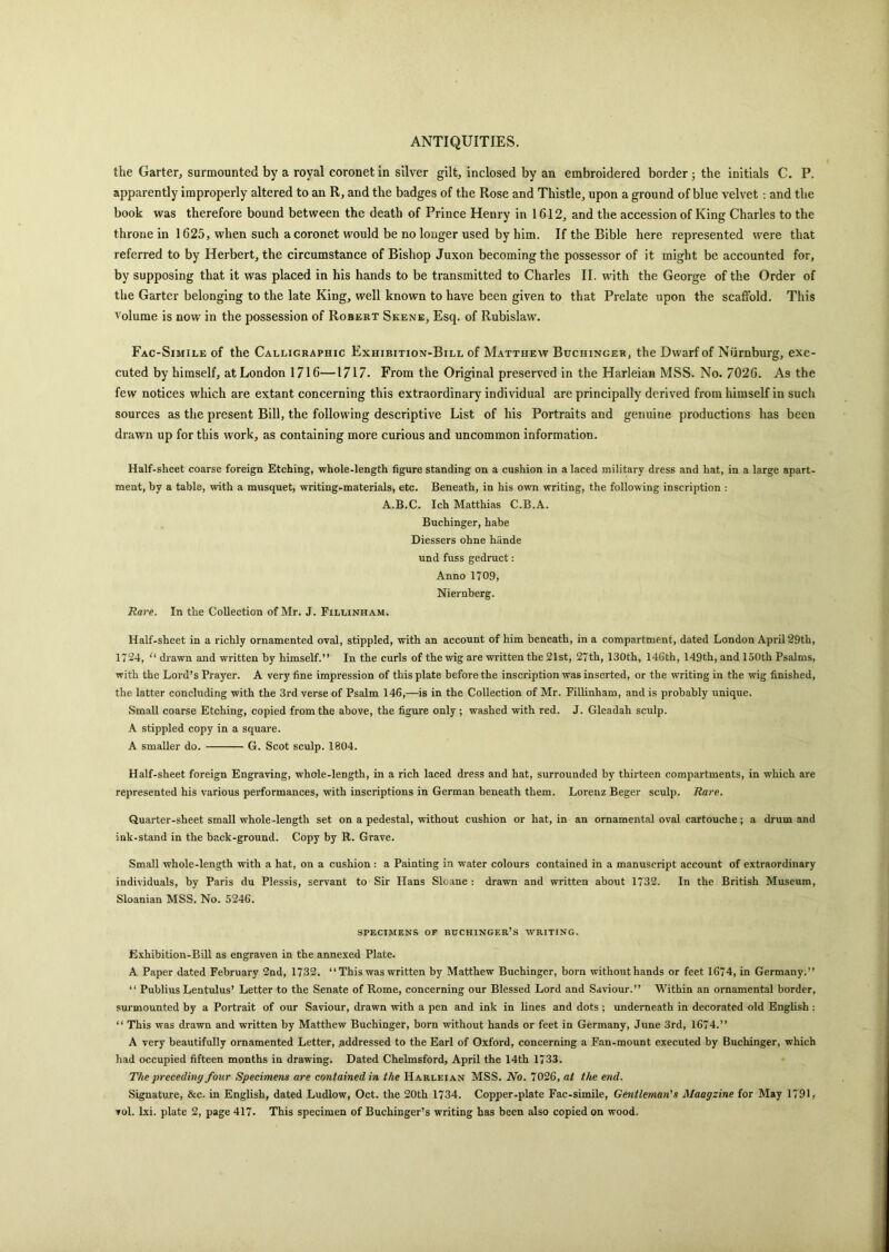 the Garter, surmounted by a royal coronet in silver gilt, inclosed by an embroidered border ; the initials C. P. apparently improperly altered to an R, and the badges of the Rose and Thistle, upon a ground of blue velvet : and the book was therefore bound between the death of Prince Henry in 1612, and the accession of King Charles to the throne in 1625, when such a coronet would be no longer used by him. If the Bible here represented were that referred to by Herbert, the circumstance of Bishop Juxon becoming the possessor of it might be accounted for, by supposing that it was placed in his hands to be transmitted to Charles II. with the George of the Order of the Garter belonging to the late King, well known to have been given to that Prelate upon the scaffold. This volume is now in the possession of Robert Skene, Esq. of Rubislaw. Fac-Simile of the Calligraphic Exhibition-Bill of Matthew Buchinger, the Dwarf of Nurnburg, exe- cuted by himself, at London 1716—1717. From the Original preserved in the Harleian MSS. No. 7026. As the few notices which are extant concerning this extraordinary individual are principally derived from himself in such sources as the present Bill, the following descriptive List of his Portraits and genuine productions has been drawn up for this work, as containing more curious and uncommon information. Half-sheet coarse foreign Etching, whole-length figure standing on a cushion in a laced military dress and hat, in a large apart- ment, by a table, with a musquet, writing-materials, etc. Beneath, in his own writing, the following inscription : A.B.C. Ich Matthias C.B.A. Buchinger, habe Diessers ohne hiinde und fuss gedruct: Anno 1709, Niernberg. Rare. In the Collection of Mr. J. Fillinham. Half-sheet in a richly ornamented oval, stippled, with an account of him beneath, in a compartment, dated London April 29th, 1724, “ drawn and written by himself.” In the curls of the wig are written the 21st, 27th, 130th, 146th, 149th, and 150th Psalms, with the Lord’s Prayer. A very fine impression of this plate before the inscription was inserted, or the writing in the wig finished, the latter concluding with the 3rd verse of Psalm 146,—is in the Collection of Mr. Fillinham, and is probably unique. Small coarse Etching, copied from the above, the figure only ; washed with red. J. Gleadah sculp. A stippled copy in a square. A smaller do. G. Scot sculp. 1804. Half-sheet foreign Engraving, whole-length, in a rich laced dress and hat, surrounded by thirteen compartments, in which are represented his various performances, with inscriptions in German beneath them. Lorenz Beger sculp. Rare. Quarter-sheet small whole-length set on a pedestal, without cushion or hat, in an ornamental oval cartouche ; a drum and ink-stand in the back-ground. Copy by R. Grave. Small whole-length with a hat, on a cushion : a Painting in water colours contained in a manuscript account of extraordinary individuals, by Paris du Plessis, servant to Sir Hans Sloane : drawn and written about 1732. In the British Museum, Sloanian MSS. No. 5246. SPECIMENS OF BCCHINGER’S WRITING. Exhibition-Bill as engraven in the annexed Plate. A Paper dated February 2nd, 1732. “ This was written by Matthew Buchinger, born without hands or feet 1674, in Germany.” “ Publius Lentulus’ Letter to the Senate of Rome, concerning our Blessed Lord and Saviour.” Within an ornamental border, surmounted by a Portrait of our Saviour, drawn with a pen and ink in lines and dots ; underneath in decorated old English : “ This was drawn and written by Matthew Buchinger, born without hands or feet in Germany, June 3rd, 1674.” A very beautifully ornamented Letter, addressed to the Earl of Oxford, concerning a Fan-mount executed by Buchinger, which had occupied fifteen months in drawing. Dated Chelmsford, April the 14th 1733. The preceding four Specimens are contained in the Harleian MSS. No. 7026, at the end. Signature, &c. in English, dated Ludlow, Oct. the 20th 1734. Copper.plate Fac-simile, Gentleman's Maagzine for May 1791,