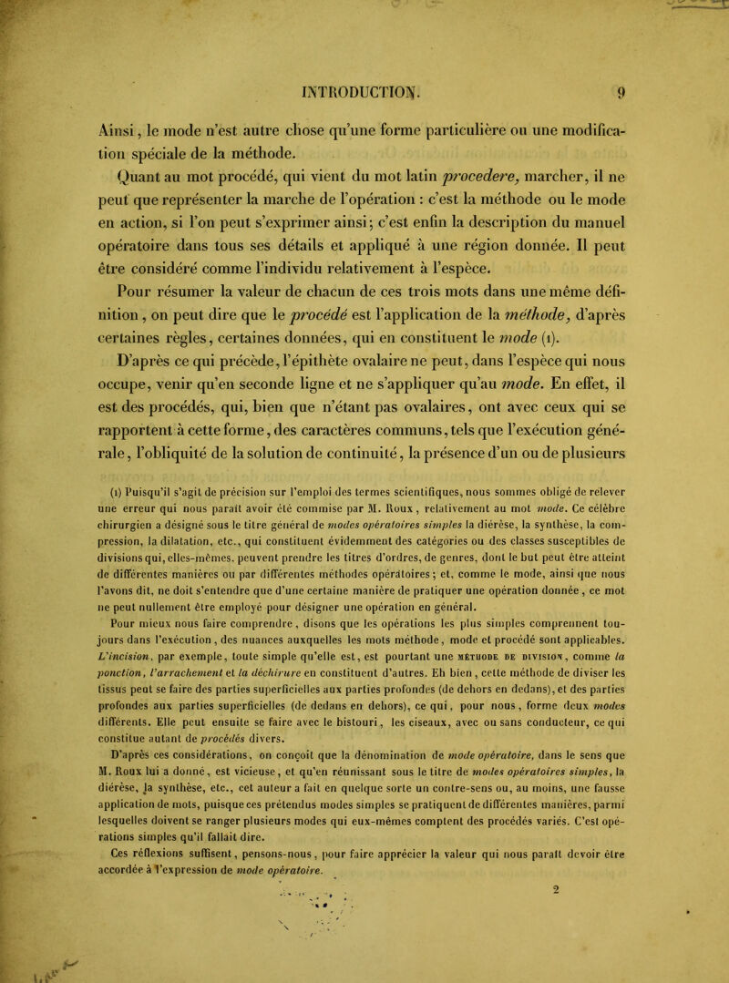 Ainsi, le mode n’est autre chose qu’une forme particulière ou une modifica- tion spéciale de la méthode. Quant au mot procédé, qui vient du mot latin procedere, marcher, il ne peut que représenter la marche de l’opération : c’est la méthode ou le mode en action, si Ton peut s’exprimer ainsi; c’est enfin la description du manuel opératoire dans tous ses détails et appliqué à une région donnée. Il peut être considéré comme l’individu relativement à l’espèce. Pour résumer la valeur de chacun de ces trois mots dans une même défi- nition , on peut dire que le procédé est l’application de la méthode> d’après certaines règles, certaines données, qui en constituent le mode (1). D’après ce qui précède, l’épithète ovalaire ne peut, dans l’espèce qui nous occupe, venir qu’en seconde ligne et ne s’appliquer qu’au mode. En effet, il est des procédés, qui, bien que n’étant pas ovalaires, ont avec ceux qui se rapportent à cette forme, des caractères communs, tels que l’exécution géné- rale , l’obliquité de la solution de continuité, la présence d’un ou de plusieurs (1) Puisqu’il s’agit de précision sur l’emploi des termes scientifiques, nous sommes obligé de relever une erreur qui nous parait avoir été commise par M. ltoux, relativement au mot mode. Ce célèbre chirurgien a désigné sous le titre général de modes opératoires simples la diérèse, la synthèse, la com- pression, la dilatation, etc., qui constituent évidemment des catégories ou des classes susceptibles de divisions qui, elles-mêmes, peuvent prendre les titres d’ordres, de genres, dont le but peut être atteint de différentes manières ou par différentes méthodes opératoires; et, comme le mode, ainsi que nous l’avons dit, ne doit s’entendre que d’une certaine manière de pratiquer une opération donnée , ce mot ne peut nullement être employé pour désigner une opération en général. Pour mieux nous faire comprendre, disons que les opérations les plus simples comprennent tou- jours dans l’exécution , des nuances auxquelles les mots méthode, mode et procédé sont applicables. L'incision, par exemple, toute simple qu’elle est, est pourtant une mêtuode de division, comme la ponction, l’arrachement et la déchirure en constituent d’autres. Eh bien , cette méthode de diviser les tissus peut se faire des parties superficielles aux parties profondes (de dehors en dedans), et des parties profondes aux parties superficielles (de dedans en dehors), ce qui, pour nous, forme deux modes différents. Elle peut ensuite se faire avec le bistouri, les ciseaux, avec ou sans conducteur, ce qui constitue autant de procédés divers. D’après ces considérations, on conçoit que la dénomination de mode opératoire, dans le sens que M. Roux lui a donné, est vicieuse, et qu’en réunissant sous le titre de modes opératoires simples, la diérèse, la synthèse, etc., cet auteur a fait en quelque sorte un contre-sens ou, au moins, une fausse application de mots, puisque ces prétendus modes simples se pratiquent de différentes manières, parmi lesquelles doivent se ranger plusieurs modes qui eux-mèmes comptent des procédés variés. C’est opé- rations simples qu’il fallait dire. Ces réflexions suffisent, pensons-nous, pour faire apprécier la valeur qui nous paraît devoir être accordée à l’expression de mode opératoire. •« • 2