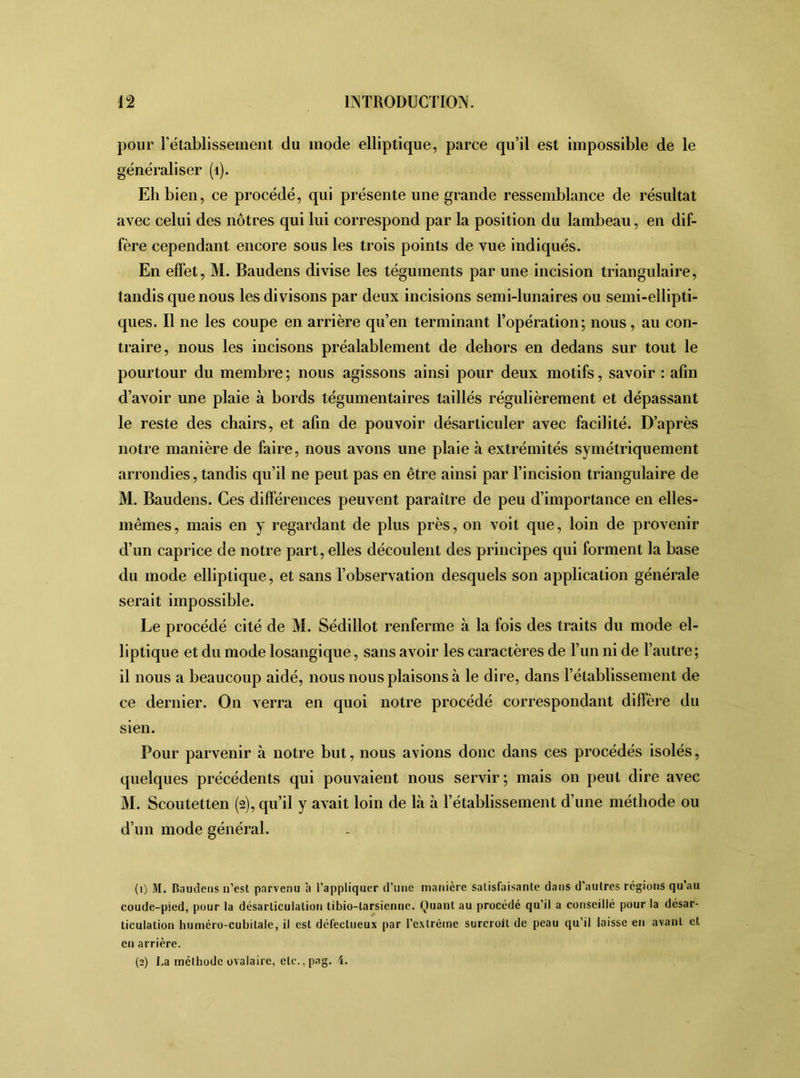 pour l’établissement du mode elliptique, parce qu’il est impossible de le généraliser (1). Eh bien, ce procédé, qui présente une grande ressemblance de résultat avec celui des nôtres qui lui correspond par la position du lambeau, en dif- fère cependant encore sous les trois points de vue indiqués. En effet, M. Baudens divise les téguments par une incision triangulaire, tandis que nous les divisons par deux incisions semi-lunaires ou semi-ellipti- ques. Il ne les coupe en arrière qu’en terminant l’opération; nous, au con- traire, nous les incisons préalablement de dehors en dedans sur tout le pourtour du membre ; nous agissons ainsi pour deux motifs, savoir : afin d’avoir une plaie à bords tégumentaires taillés régulièrement et dépassant le reste des chairs, et afin de pouvoir désarticuler avec facilité. D’après notre manière de faire, nous avons une plaie à extrémités symétriquement arrondies, tandis qu’il ne peut pas en être ainsi par l’incision triangulaire de M. Baudens. Ces différences peuvent paraître de peu d’importance en elles- mêmes, mais en y regardant de plus près, on voit que, loin de provenir d’un caprice de notre part, elles découlent des principes qui forment la base du mode elliptique, et sans l’observation desquels son application générale serait impossible. Le procédé cité de M. Sédillot renferme à la fois des traits du mode el- liptique et du mode losangique, sans avoir les caractères de l’un ni de l’autre; il nous a beaucoup aidé, nous nous plaisons à le dire, dans l’établissement de ce dernier. On verra en quoi notre procédé correspondant diffère du sien. Pour parvenir à notre but, nous avions donc dans ces procédés isolés, quelques précédents qui pouvaient nous servir; mais on peut dire avec M. Scoutetten (2), qu’il y avait loin de là à l’établissement d’une méthode ou d’un mode général. (1) M. Baudens n’est parvenu à l’appliquer d’une manière satisfaisante dans d’autres régions qu’au coude-pied, pour la désarticulation tibio-tarsienne. Quant au procédé qu’il a conseillé pour la désar- ticulation huméro-cubitale, il est défectueux par l’extrême surcroît de peau qu’il laisse en avant et en arrière. (2) J,a méthode ovalaire, ete.,pag. 4.