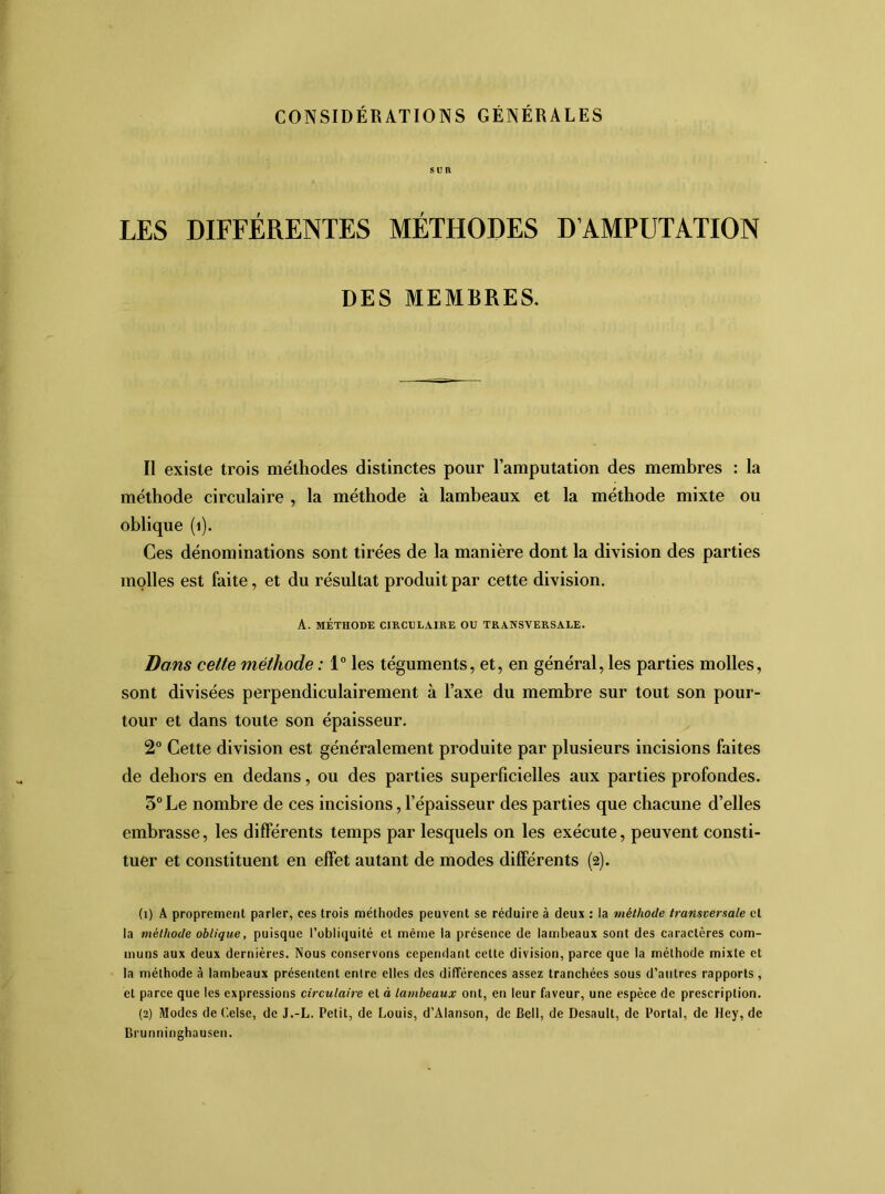 CONSIDÉRATIONS GÉNÉRALES SUR LES DIFFÉRENTES MÉTHODES D’AMPUTATION DES MEMBRES. Il existe trois méthodes distinctes pour l’amputation des membres : la méthode circulaire , la méthode à lambeaux et la méthode mixte ou oblique (i). Ces dénominations sont tirées de la manière dont la division des parties molles est faite, et du résultat produit par cette division. A. MÉTHODE CIRCULAIRE OU TRANSVERSALE. Dans cette méthode : 1° les téguments, et, en général, les parties molles, sont divisées perpendiculairement à l’axe du membre sur tout son pour- tour et dans toute son épaisseur. 2° Cette division est généralement produite par plusieurs incisions faites de dehors en dedans, ou des parties superficielles aux parties profondes. 3° Le nombre de ces incisions, l’épaisseur des parties que chacune d’elles embrasse, les différents temps par lesquels on les exécute, peuvent consti- tuer et constituent en effet autant de modes différents (2). (1) A proprement parler, ces trois méthodes peuvent se réduire à deux : la méthode transversale et la méthode oblique, puisque l’obliquité et même la présence de lambeaux sont des caractères com- muns aux deux dernières. Nous conservons cependant cette division, parce que la méthode mixte et la méthode à lambeaux présentent entre elles des différences assez tranchées sous d’autres rapports, et parce que les expressions circulaire et à lambeaux ont, en leur faveur, une espèce de prescription. (2) Modes de Celse, de J.-L. Petit, de Louis, d’Alanson, de Bell, de Desault, de Portai, de Hey, de Brunninghausen.