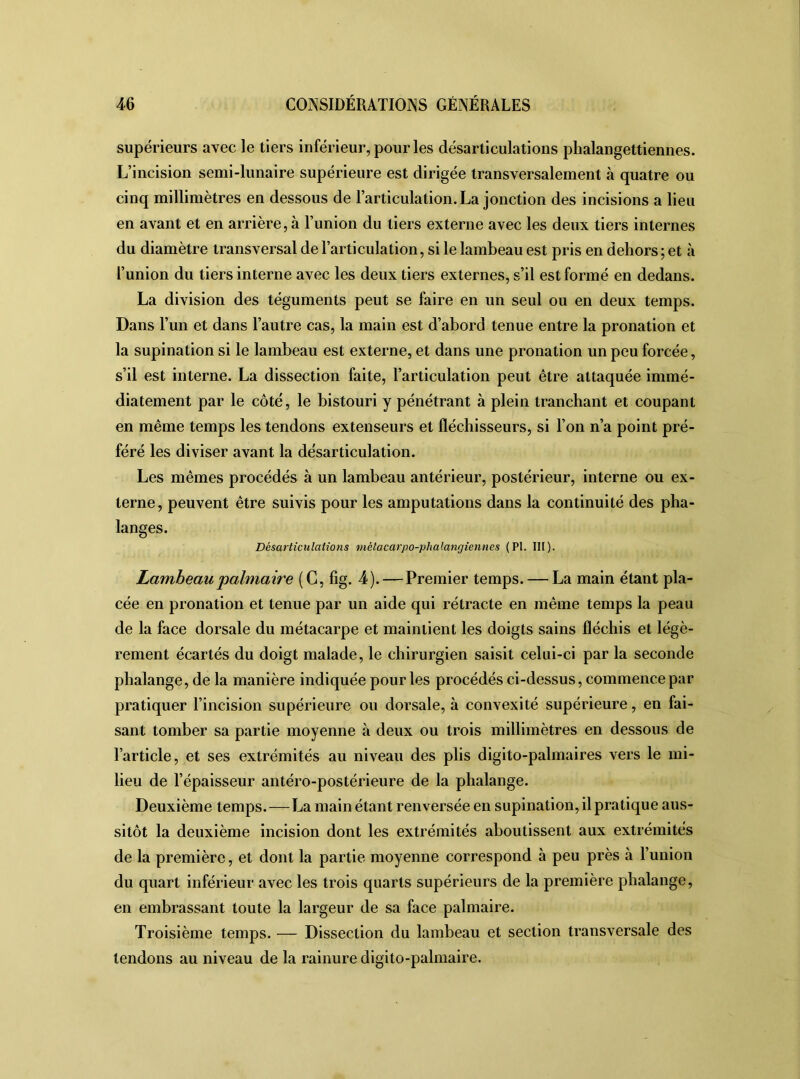 supérieurs avec le tiers inférieur, pour les désarticulations phalangettiennes. L’incision semi-lunaire supérieure est dirigée transversalement à quatre ou cinq millimètres en dessous de l’articulation. La jonction des incisions a lieu en avant et en arrière, à l’union du tiers externe avec les deux tiers internes du diamètre transversal de l’articulation, si le lambeau est pris en dehors ; et à l’union du tiers interne avec les deux tiers externes, s’il est formé en dedans. La division des téguments peut se faire en un seul ou en deux temps. Dans l’un et dans l’autre cas, la main est d’abord tenue entre la pronation et la supination si le lambeau est externe, et dans une pronation un peu forcée, s’il est interne. La dissection faite, l’articulation peut être attaquée immé- diatement par le côté, le bistouri y pénétrant à plein tranchant et coupant en même temps les tendons extenseurs et fléchisseurs, si l’on n’a point pré- féré les diviser avant la désarticulation. Les mêmes procédés à un lambeau antérieur, postérieur, interne ou ex- terne, peuvent être suivis pour les amputations dans la continuité des pha- langes. Désarticulations métacarpo-phalangiennes (PI. lit). Lambeau palmaire (C, fig. 4).—Premier temps. — La main étant pla- cée en pronation et tenue par un aide qui rétracte en même temps la peau de la face dorsale du métacarpe et maintient les doigts sains fléchis et légè- rement écartés du doigt malade, le chirurgien saisit celui-ci par la seconde phalange, de la manière indiquée pour les procédés ci-dessus, commence par pratiquer l’incision supérieure ou dorsale, à convexité supérieure, en fai- sant tomber sa partie moyenne à deux ou trois millimètres en dessous de l’article, et ses extrémités au niveau des plis digito-palmaires vers le mi- lieu de l’épaisseur antéro-postérieure de la phalange. Deuxième temps.—La main étant renversée en supination, il pratique aus- sitôt la deuxième incision dont les extrémités aboutissent aux extrémités de la première, et dont la partie moyenne correspond à peu près à l’union du quart inférieur avec les trois quarts supérieurs de la première phalange, en embrassant toute la largeur de sa face palmaire. Troisième temps. — Dissection du lambeau et section transversale des tendons au niveau de la rainure digito-palmaire.