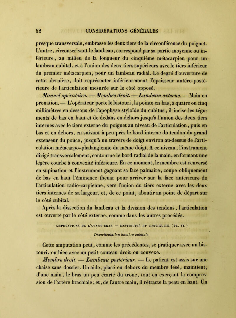 presque transversale, embrasse les deux tiers de la circonférence du poignet. L’autre, circonscrivant le lambeau, correspond par sa partie moyenne ou in- férieure, au milieu de la longueur du cinquième métacarpien pour un lambeau cubital, et à l’union des deux tiers supérieurs avec le tiers inférieur du premier métacarpien, pour un lambeau radial. Le degré d’ouverture de cette dernière, doit représenter inférieurement l’épaisseur antéro-posté- rieure de l’articulation mesurée sur le côté opposé. Manuel opératoire. — Membre droit. — Lambeau externe. — Main en pronation. — L’opérateur porte le bistouri, la pointe en bas, à quatre ou cinq millimètres en dessous de l’apophyse styloïde du cubitus ; il incise les tégu- ments de bas en haut et de dedans en dehors jusqu’à l’union des deux tiers internes avec le tiers externe du poignet au niveau de l’articulation, puis en bas et en dehors, en suivant à peu près le bord interne du tendon du grand extenseur du pouce, jusqu’à un travers de doigt environ au-dessus de l’arti- culation métacarpo-phalangienne du même doigt. A ce niveau, l’instrument dirigé transversalement, contourne le bord radial de la main, en formant une légère courbe à convexité inférieure. En ce moment, le membre est renversé en supination et l’instrument gagnant sa face palmaire, coupe obliquement de bas en haut l’éminence thénar pour arriver sur la face antérieure de l’articulation radio-carpienne, vers l’union du tiers externe avec les deux tiers internes de sa largeur, et, de ce point, aboutir au point de départ sur le côté cubital. Après la dissection du lambeau et la division des tendons, l’articulation est ouverte par le côté externe, comme dans les autres procédés. AMPUTATIONS DE L’AVANT-BRAS. — CONTINUITÉ ET CONTIGUÏTÉ. (PL. VI.) Désarticulation huméro-cubitale. Cette amputation peut, comme les précédentes, se pratiquer avec un bis- touri , ou bien avec un petit couteau droit ou convexe. Membre droit. — Lambeau postérieur. — Le patient est assis sur une chaise sans dossier. Un aide, placé en dehors du membre lésé, maintient, d’une main, le bras un peu écarté du tronc, tout en exerçant la compres- sion de l’artère brachiale ; et, de l’autre main, il rétracte la peau en haut. Un