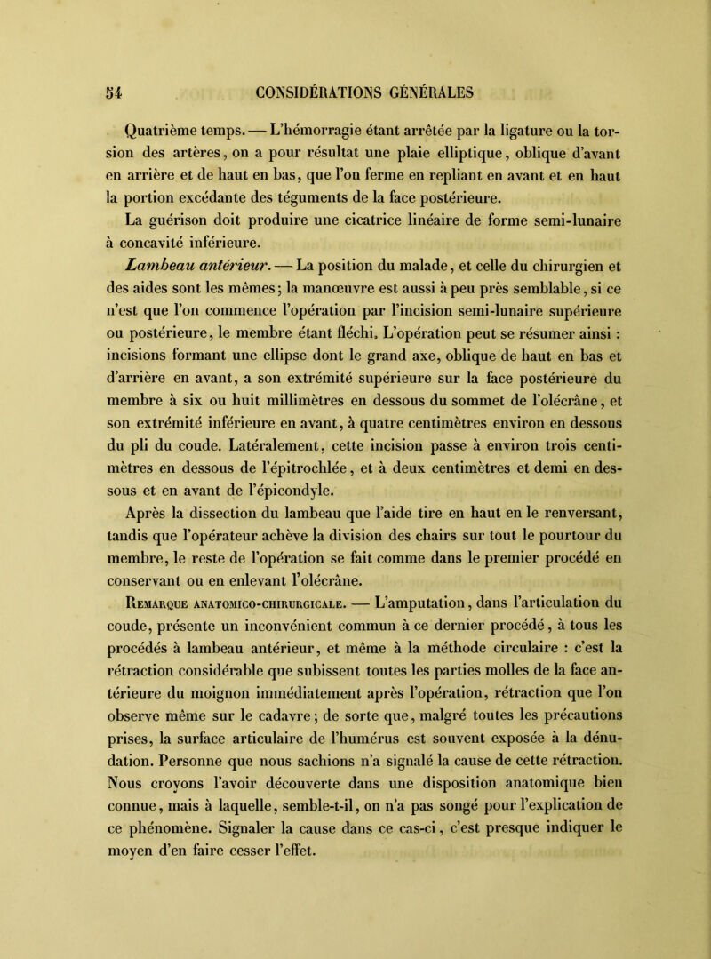 Quatrième temps. — L’hémorragie étant arrêtée par la ligature ou la tor- sion des artères, on a pour résultat une plaie elliptique, oblique d’avant en arrière et de haut en bas, que l’on ferme en repliant en avant et en haut la portion excédante des téguments de la face postérieure. La guérison doit produire une cicatrice linéaire de forme semi-lunaire à concavité inférieure. Lambeau antérieur. — La position du malade, et celle du chirurgien et des aides sont les mêmes; la manœuvre est aussi à peu près semblable, si ce n’est que l’on commence l’opération par l’incision semi-lunaire supérieure ou postérieure, le membre étant fléchi. L’opération peut se résumer ainsi : incisions formant une ellipse dont le grand axe, oblique de haut en bas et d’arrière en avant, a son extrémité supérieure sur la face postérieure du membre à six ou huit millimètres en dessous du sommet de l’olécrâne, et son extrémité inférieure en avant, à quatre centimètres environ en dessous du pli du coude. Latéralement, cette incision passe à environ trois centi- mètres en dessous de l’épitrochlée, et à deux centimètres et demi en des- sous et en avant de l’épicondyle. Après la dissection du lambeau que l’aide tire en haut en le renversant, tandis que l’opérateur achève la division des chairs sur tout le pourtour du membre, le reste de l’opération se fait comme dans le premier procédé en conservant ou en enlevant l’olécrâne. Remarque anatomico-chirurgicale. — L’amputation, dans l’articulation du coude, présente un inconvénient commun à ce dernier procédé , à tous les procédés à lambeau antérieur, et même à la méthode circulaire : c’est la rétraction considérable que subissent toutes les parties molles de la face an- térieure du moignon immédiatement après l’opération, rétraction que l’on observe même sur le cadavre ; de sorte que, malgré toutes les précautions prises, la surface articulaire de l’humérus est souvent exposée à la dénu- dation. Personne que nous sachions n’a signalé la cause de cette rétraction. Nous croyons l’avoir découverte dans une disposition anatomique bien connue, mais à laquelle, semble-t-il, on n’a pas songé pour l’explication de ce phénomène. Signaler la cause dans ce cas-ci, c’est presque indiquer le moyen d’en faire cesser l’effet.