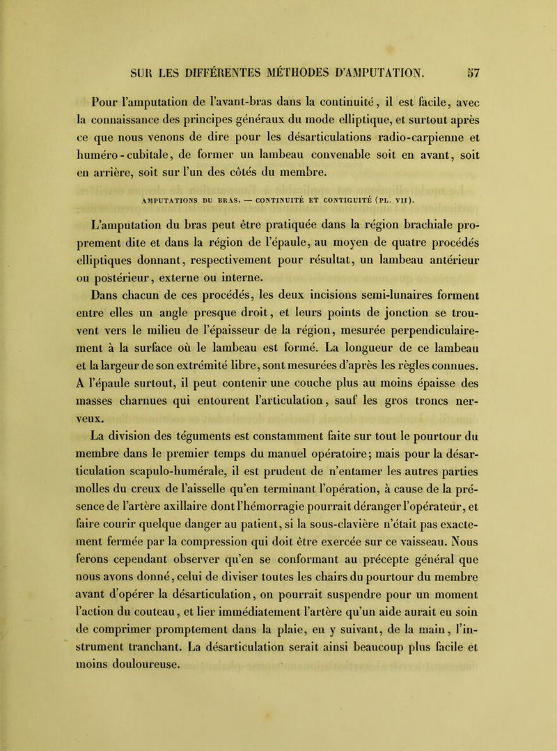 Pour l’amputation de l’avant-bras dans la continuité, il est facile, avec la connaissance des principes généraux du inode elliptique, et surtout après ce que nous venons de dire pour les désarticulations radio-carpienne et liuméro - cubitale, de former un lambeau convenable soit en avant, soit en arrière, soit sur l’un des côtés du membre. AMPUTATIONS DU BRAS. — CONTINUITÉ ET CONTIGUÏTE (PL. VII). L’amputation du bras peut être pratiquée dans la région brachiale pro- prement dite et dans la région de l’épaule, au moyen de quatre procédés elliptiques donnant, respectivement pour résultat, un lambeau antérieur ou postérieur, externe ou interne. Dans chacun de ces procédés, les deux incisions semi-lunaires forment entre elles un angle presque droit, et leurs points de jonction se trou- vent vers le milieu de l’épaisseur de la région, mesurée perpendiculaire- ment à la surface où le lambeau est formé. La longueur de ce lambeau et la largeur de son extrémité libre, sont mesurées d’après les règles connues. A l’épaule surtout, il peut contenir une couche plus au moins épaisse des masses charnues qui entourent l’articulation, sauf les gros troncs ner- veux. La division des téguments est constamment faite sur tout le pourtour du membre dans le premier temps du manuel opératoire ; mais pour la désar- ticulation scapulo-humérale, il est prudent de n’entamer les autres parties molles du creux de l’aisselle qu’en terminant l’opération, à cause de la pré- sence de l’artère axillaire dont l’hémorragie pourrait déranger l’opérateur, et faire courir quelque danger au patient, si la sous-clavière n’était pas exacte- ment fermée par la compression qui doit être exercée sur ce vaisseau. Nous ferons cependant observer qu’en se conformant au précepte général que nous avons donné, celui de diviser toutes les chairs du pourtour du membre avant d’opérer la désarticulation, on pourrait suspendre pour un moment l’action du couteau, et lier immédiatement l’artère qu’un aide aurait eu soin de comprimer promptement dans la plaie, en y suivant, de la main, l’in- strument tranchant. La désarticulation serait ainsi beaucoup plus facile et moins douloureuse.