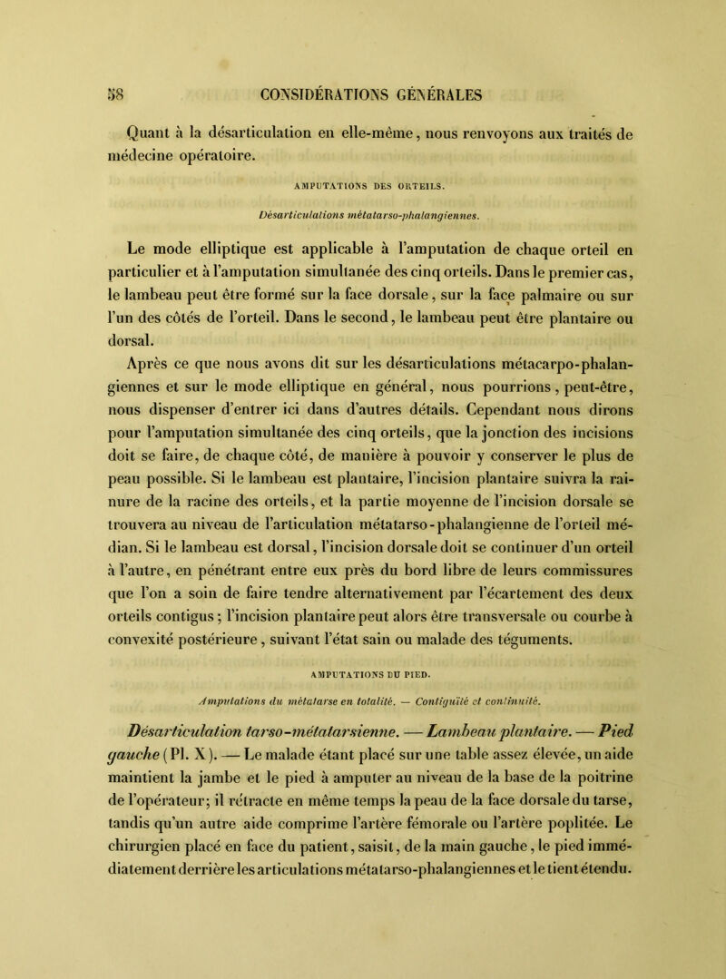 Quant à la désarticulation en elle-même, nous renvoyons aux traités de médecine opératoire. AMPUTATIONS DES OKTE1LS. Désarticulations métatarso-phalangiennes. Le mode elliptique est applicable à l’amputation de chaque orteil en particulier et à l’amputation simultanée des cinq orteils. Dans le premier cas, le lambeau peut être formé sur la face dorsale, sur la face palmaire ou sur l’un des côtés de l’orteil. Dans le second, le lambeau peut être plantaire ou dorsal. Après ce que nous avons dit sur les désarticulations métacarpo-phalan- giennes et sur le mode elliptique en général, nous pourrions, peut-être, nous dispenser d’entrer ici dans d’autres détails. Cependant nous dirons pour l’amputation simultanée des cinq orteils, que la jonction des incisions doit se faire, de chaque côté, de manière à pouvoir y conserver le plus de peau possible. Si le lambeau est plantaire, l’incision plantaire suivra la rai- nure de la racine des orteils, et la partie moyenne de l’incision dorsale se trouvera au niveau de l’articulation métatarso-phalangienne de l’orteil mé- dian. Si le lambeau est dorsal, l’incision dorsale doit se continuer d’un orteil à l’autre, en pénétrant entre eux près du bord libre de leurs commissures que l’on a soin de faire tendre alternativement par l’écartement des deux orteils contigus ; l’incision plantaire peut alors être transversale ou courbe à convexité postérieure , suivant l’état sain ou malade des téguments. AMPUTATIONS DU PIED. imputations du métatarse en totalité. — Contiguïté et continuité. Désarticulation tarso-métatarsienne. —Lambeau plantaire. — Pied yauche (PI. X). — Le malade étant placé sur une table assez élevée, un aide maintient la jambe et le pied à amputer au niveau de la base de la poitrine de l’opérateur; il rétracte en même temps la peau de la face dorsale du tarse, tandis qu’un autre aide comprime l’artère fémorale ou l’artère poplitée. Le chirurgien placé en face du patient, saisit, de la main gauche, le pied immé- diatement derrière les articulations métatarso-phalangiennes et le tient étendu.