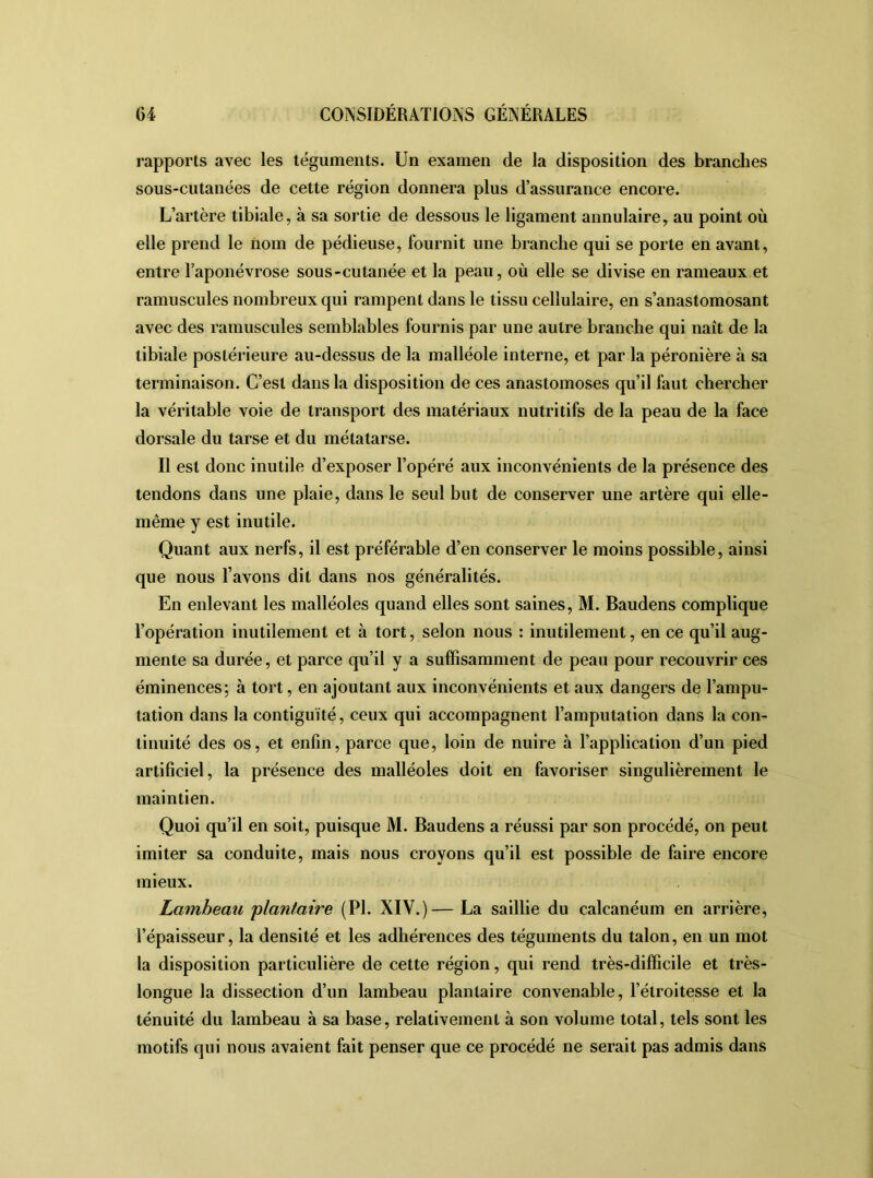 rapports avec les téguments. Un examen de la disposition des branches sous-cutanées de cette région donnera plus d’assurance encore. L’artère tibiale, à sa sortie de dessous le ligament annulaire, au point où elle prend le nom de pédieuse, fournit une branche qui se porte en avant, entre l’aponévrose sous-cutanée et la peau, où elle se divise en rameaux et ramuscules nombreux qui rampent dans le tissu cellulaire, en s’anastomosant avec des ramuscules semblables fournis par une autre branche qui naît de la tibiale postérieure au-dessus de la malléole interne, et par la péronière à sa terminaison. C’est dans la disposition de ces anastomoses qu’il faut chercher la véritable voie de transport des matériaux nutritifs de la peau de la face dorsale du tarse et du métatarse. Il est donc inutile d’exposer l’opéré aux inconvénients de la présence des tendons dans une plaie, dans le seul but de conserver une artère qui elle- même y est inutile. Quant aux nerfs, il est préférable d’en conserver le moins possible, ainsi que nous l’avons dit dans nos généralités. En enlevant les malléoles quand elles sont saines, M. Baudens complique l’opération inutilement et à tort, selon nous : inutilement, en ce qu’il aug- mente sa durée, et parce qu’il y a suffisamment de peau pour recouvrir ces éminences; à tort, en ajoutant aux inconvénients et aux dangers de l’ampu- tation dans la contiguïté, ceux qui accompagnent l’amputation dans la con- tinuité des os, et enfin, parce que, loin de nuire à l’application d’un pied artificiel, la présence des malléoles doit en favoriser singulièrement le maintien. Quoi qu’il en soit, puisque M. Baudens a réussi par son procédé, on peut imiter sa conduite, mais nous croyons qu’il est possible de faire encore mieux. Lambeau 'plantaire (PI. XIV.)— La saillie du calcanéum en arrière, l’épaisseur, la densité et les adhérences des téguments du talon, en un mot la disposition particulière de cette région, qui rend très-difficile et très- longue la dissection d’un lambeau plantaire convenable, l’étroitesse et la ténuité du lambeau à sa base, relativement à son volume total, tels sont les motifs qui nous avaient fait penser que ce procédé ne serait pas admis dans