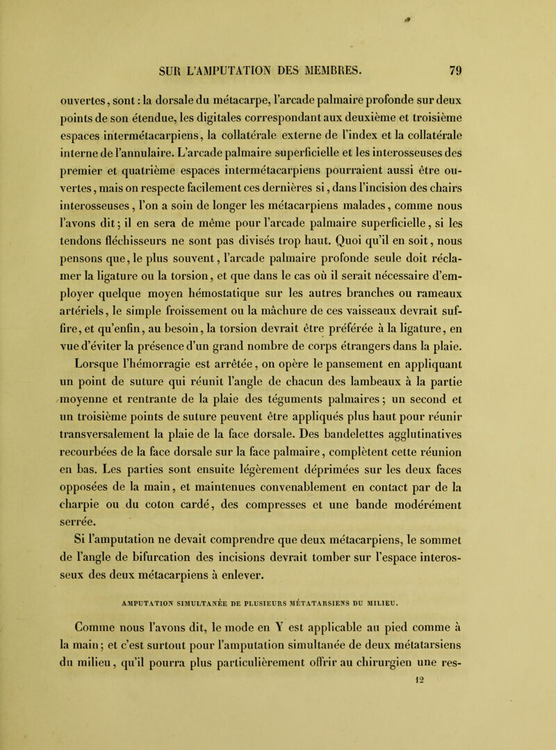 * ouvertes, sont : la dorsale du métacarpe, l’arcade palmaire profonde sur deux points de son étendue, les digitales correspondant aux deuxième et troisième espaces intermétacarpiens, la collatérale externe de l’index et la collatérale interne de l’annulaire. L’arcade palmaire superficielle et les interosseuses des premier et quatrième espaces intermétacarpiens pourraient aussi être ou- vertes , mais on respecte facilement ces dernières si, dans l’incision des chairs interosseuses, l’on a soin de longer les métacarpiens malades, comme nous l’avons dit ; il en sera de même pour l’arcade palmaire superficielle, si les tendons fléchisseurs ne sont pas divisés trop haut. Quoi qu’il en soit, nous pensons que, le plus souvent, l’arcade palmaire profonde seule doit récla- mer la ligature ou la torsion, et que dans le cas où il serait nécessaire d’em- ployer quelque moyen hémostatique sur les autres branches ou rameaux artériels, le simple froissement ou la mâchure de ces vaisseaux devrait suf- fire, et qu’enfin, au besoin, la torsion devrait être préférée à la ligature, en vue d’éviter la présence d’un grand nombre de corps étrangers dans la plaie. Lorsque l’hémorragie est arrêtée, on opère le pansement en appliquant un point de suture qui réunit l’angle de chacun des lambeaux à la partie moyenne et rentrante de la plaie des téguments palmaires ; un second et un troisième points de suture peuvent être appliqués plus haut pour réunir transversalement la plaie de la face dorsale. Des bandelettes agglutinatives recourbées de la face dorsale sur la face palmaire, complètent cette réunion en bas. Les parties sont ensuite légèrement déprimées sur les deux faces opposées de la main, et maintenues convenablement en contact par de la charpie ou du coton cardé, des compresses et une bande modérément serrée. Si l’amputation ne devait comprendre que deux métacarpiens, le sommet de l’angle de bifurcation des incisions devrait tomber sur l’espace interos- seux des deux métacarpiens à enlever. AMPUTATION SIMULTANEE DE PLUSIEURS MÉTATARSIENS DU MILIEU. Comme nous l’avons dit, le mode en Y est applicable au pied comme à la main; et c’est surtout pour l’amputation simultanée de deux métatarsiens du milieu, qu’il pourra plus particulièrement offrir au chirurgien une res- \2