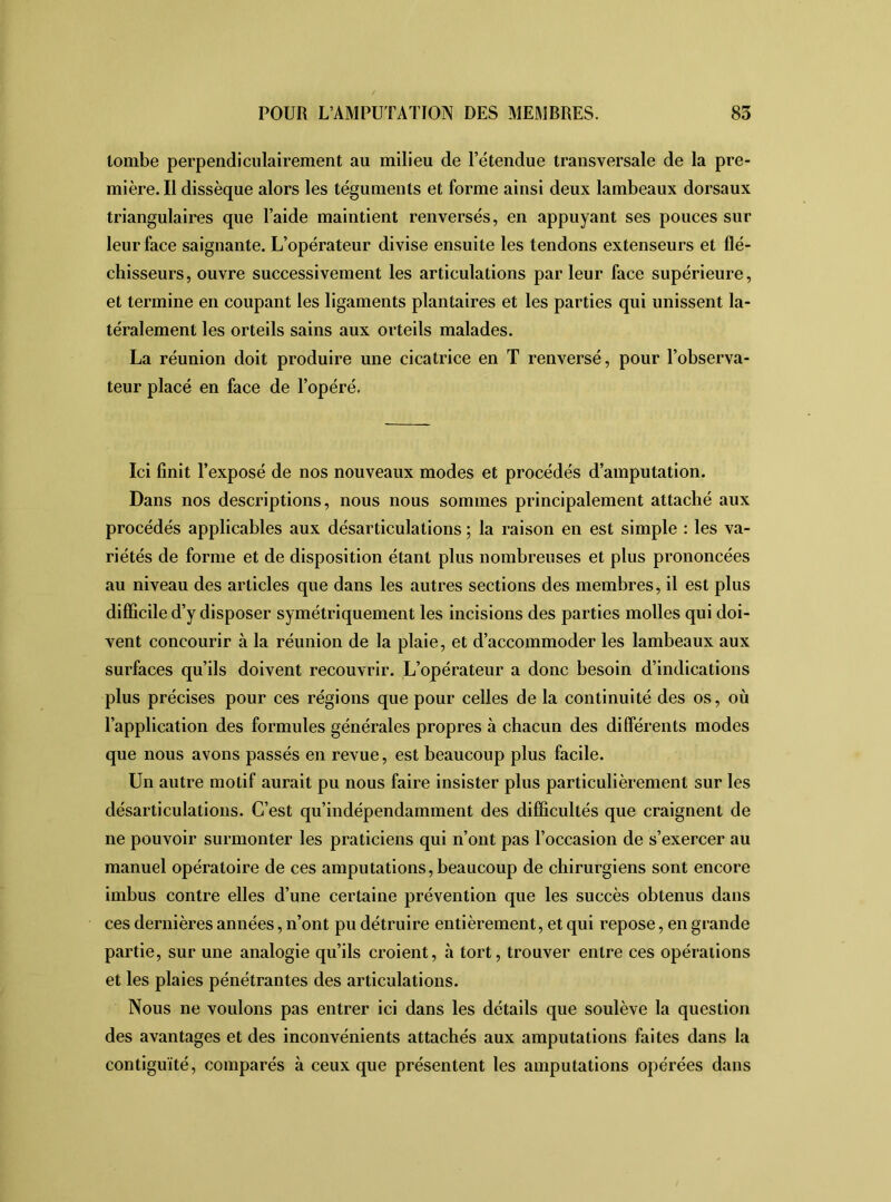 tombe perpendiculairement au milieu de l’étendue transversale de la pre- mière. Il dissèque alors les téguments et forme ainsi deux lambeaux dorsaux triangulaires que l’aide maintient renversés, en appuyant ses pouces sur leur face saignante. L’opérateur divise ensuite les tendons extenseurs et flé- chisseurs, ouvre successivement les articulations par leur face supérieure, et termine en coupant les ligaments plantaires et les parties qui unissent la- téralement les orteils sains aux orteils malades. La réunion doit produire une cicatrice en T renversé, pour l’observa- teur placé en face de l’opéré. Ici finit l’exposé de nos nouveaux modes et procédés d’amputation. Dans nos descriptions, nous nous sommes principalement attaché aux procédés applicables aux désarticulations ; la raison en est simple : les va- riétés de forme et de disposition étant plus nombreuses et plus prononcées au niveau des articles que dans les autres sections des membres, il est plus difficile d’y disposer symétriquement les incisions des parties molles qui doi- vent concourir à la réunion de la plaie, et d’accommoder les lambeaux aux surfaces qu’ils doivent recouvrir. L’opérateur a donc besoin d’indications plus précises pour ces régions que pour celles de la continuité des os, où l’application des formules générales propres à chacun des différents modes que nous avons passés en revue, est beaucoup plus facile. Un autre motif aurait pu nous faire insister plus particulièrement sur les désarticulations. C’est qu’indépendamment des difficultés que craignent de ne pouvoir surmonter les praticiens qui n’ont pas l’occasion de s’exercer au manuel opératoire de ces amputations, beaucoup de chirurgiens sont encore imbus contre elles d’une certaine prévention que les succès obtenus dans ces dernières années, n’ont pu détruire entièrement, et qui repose, en grande partie, sur une analogie qu’ils croient, à tort, trouver entre ces opérations et les plaies pénétrantes des articulations. Nous ne voulons pas entrer ici dans les détails que soulève la question des avantages et des inconvénients attachés aux amputations faites dans la contiguïté, comparés à ceux que présentent les amputations opérées dans