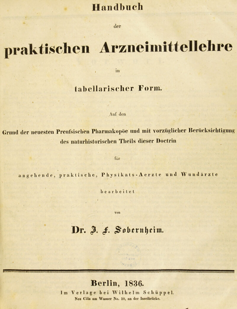 Handbuch (kr I \ prakti.sclieii Arzneimittellelire \ . Ul iabellarisclier Form. Auf den Grund der neuesten Preufsischen Pharmakopoe und mit vorzüglicher Berücksichtigung des naturhistorischen Theils dieser Doctrin für äuge he 11 de, praktische, Physikats-Aerzte und Wundärzte f bearbeitet von I Dr. Berlin, 1836. Im Verlage bei Wilhelm Schüppel. Nea Cöln am Wasser No. 10, an der Inselbrücke.