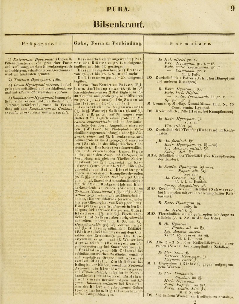 Bilsenkraut. Präparate. G a ä e j Form u. Verbindung. Formulare. 1) Eaitrnctum Uyoscyajni (Dicksaft, rilleneoiisis^teux), von ürünliclier Farbe uml AutTösung, starkem Rilseiikrautgerucli luul Midrij^em, scbarf-bittereniGeschmack: wird am liäti^gsteii b|?iiutzt. 2) Tlnctura Hyosvyämi^ ^riln, 3) Oleum Hyoscyami coctum^ dunkel- grün; krampfstillend und erschlalfend, zu- mal mit OleuJH Chnmomillae coctum. 4) Emplastrum Ilyoscyfimf, braungrün- lich; mehr erweichend, zertheilend und Eiterung befördernd, zumal in V'erbin- dung mit dem Emptustrum de Galhnno crocat.^ oxycroceum und mercuriale. Das (innerlich selten angewandte) Pul- ver der Blätter zu gr. 1-4 einigemal tagüber und bis gestiegen. Das (am häutigsten benutzte) Extract von gr. ^-1 bis gr. 5-8-10 und mehr. Die Tinctur zu gutt. 10-20, einigemal tagüber. Form: Das Extract zu Pulver, PH- len u. Auflösung (etwa in g/?, Kirschlorbeerwasser 3 Mal täglich zu 20- •30 Tropfen und gestiegen, oder Mixturen zu gr. viij. zugesetzt). Die_Samen zu Emulsionen (-);A-^j. auf gvj.). Aeufserlich: zu Augen wassern (-)j. in gj. AVasser) ; Salben (ßfk auf 50* Fett), z. B. gr. xij. auf 5Ö- ungesalzene Butter 3 Mal täglich erbsengrofs am E'o- ramen sujirnorhitale und an der äufse- ren Seite des oberen Augenlides einzurei- ben; (M’^utzer, bei Pliotophobie, skro- phulÖser Augenentziindung) ; oder Un- guent. einer, auf 5j. Bilsenkrautextract, buhnengrofs in die Augengegend einzurei- beii (Staub, in der idiopathischen Cho- rioideitis). Das Kraut zu schmerzstillen- den und erAveichenden U m s c ii 1 ä g e n allein, oder den iSjtee. ad, Cataplas. in Verbindung mit gleichen Tiieilen Schier- hngskraut (ää ^j.) zugesetzt; zu Kiy- stiereil (etwa mit 0-8 Pfd. Milch ab- gekocht); das Del zu Eiin r ei bangen gegen jichmerzhafte Krampfbesclnverden **dt Tinct. thehaic,^ Cam- pher u. ätzender Amniouiumflüssigkeit täglich 2 Mal in Rückgrat, Hals und Kinn- bar kengelenk zu reiben (Wenzel, im Trismus Neonatorum)-., anf^g,;. /7>,’g. Althae.g^<^.'i<ü\\ schmerzluifteiiämoVrhoidal- knoten, Hämorrhoidalkolik (erwärmt in der hitzigen Gliedergicht von Kop p gerühmt): Einspritzungen (tropfenweis in den Ge- hörgang bei nervöser Otalgie und Otitis); K ly stieren (5j. mit 5üj' Eigelb abge- rieben) und Salben; aber auch, wiewohl nur selten, innerljch, z. B. 5,'5. mit 5vj. (ßumnit arulnc. Jvj. Ay. cerasor. nig^r. und i;,A Althäsyrup stündlich 1 Esslöffel; (Richter, bei HÜmoptysis mit dem Cha- rakter des Erethismus). — Das llvo- scyainin zu gr. j. auf gj. Wasser‘in’s Auge zu träufeln (Reisinger, zur Pii- pillenerweiterung hei Staaroperationen). \ erbindungen: Mit Caloinel bei subintlummatorischen Zuständen sensibler und vegetativer Organe; mit absorbi- renden Mitteln, ZinkblÜthen bei Ivrämiifen der Kinder, zumal im Trismu^s A eonator,; in Ki rs c h 1 o rb e e r ai'as s e r um! Tin um stihiat. aufgelöst in Nerven- krankheiten; mit ätherisch. Baldrian- tinctur in rein nervösen Algien; mit/>/- quor. Ammonii auisatus bei Krampfhu- steil der Kinder; mit gebroclienen Gaben I p e c a c u a n h a u. Digitalis bei krampf- haften Eungeublutungeu. Ei Kal. nitriei gr. x. Extr. I/yoseynm. gr. j. —}ß. Pulv. radic. Jpecacuanh. gr. ß. — Ci/mamom. gr. v. M. f, Pulv. DS. Zweistündlich 1 Pulver (Jahn, bei Ilämoptj'^sis und anderen Blutungen). Extr. Hynscyam. ^ß. Pulv. herh. J)igitnl. — rndtc. Ipecacufinh. ää gr. v. Op. pur. gr. ij. M. f. cum s. q. Mucilag. Gummi Mimos. PiluI, No. 30. CoHS. semin. Lycopod. DS. Dreistündlich 1 Pille (Heim, bei Krampfliusten). Extr. Hyoscyam. -jß, solv. in E'/V/. stihiat. 5i.j. DS. Zweistündlich lOTropfen(Hufeland, iniKeich- husten). ^ Aq. foetiicul. ^v. Extr. Hyoscyam. gr. iij—viij. A/V/. Ammon, anisat. öß- Syrvp. Alth. ^ß. MDS. Stündlich eine.i Theelöffel (bei Krampfliusten. der Kinder). Ei ^'emi/i. Hyoscyatn. -)ß.—^j. — Papav. alh. 5vj. : ' tere cum Aq. Cerasor. nigr. ^vj. U. f, U a. EZmulsio Syrup. Amygdalar. g,-?. MDS. Zweistiindlicli einen Ejfslötfel (Schwartze, bei Blutspeien mit erhöhter krampfhafter Reiz- barkeit). E E.vtr. Hyoscyam. isj. solv. in Aq. destiUat. MDS. A'ierstündlich ku einige Tropfen in’s Auge z«. träufeln (J< A. Schmidt, bei Iritis). E 01. Hyoscyam. — Papav. alh. äa ^ß. Eiq. AmmoTi. succin. Tinct. Op. crocat. ää ^ij, M. f. Liniment. D.S, Alle 2 — 3 Stunden KalfeelölTclweise einzn- reiben (Stark, bei krampfhaften Zufällen). E Flor. 7Jnc. -)j. E.rtract. Hyo.scyam. ^ß. L'ngueiU. ri)sat. gj. M. f. Engueutum (Richter, gegen aufgesprun- gene \V arzen). DS. E Flor. ChamomilL ‘Samhuc. ää gj. Herh. Hyoscyam. ^'ffpft. Papaver. äa Farin, .semin. Lin. ^vj. - .. l^pecies. >t heifsem W asser zur Broiform zu gestalten. O