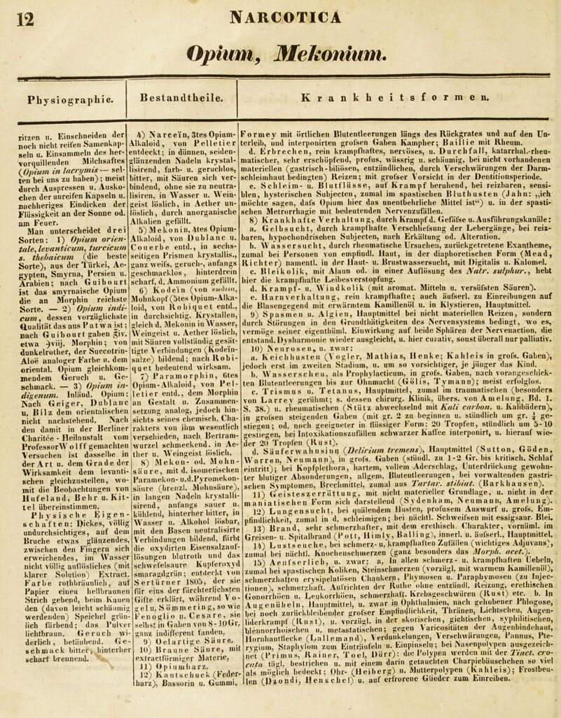 Opium, Mekonium, Physiographie. Bestandtheile. Krankheitsformen. ritzen n. Einsclineiden der nocl» nicht reiten Samenkap- seln u. Einsammeln des her- vor(|uil!enden Milchsaftes Ifipium in Incrymis — sel- ten bei uns zu haben); meist durch Auspressen u, Ausko- chen der unreifen Kapseln u. nnchheriges Eindicken der riüssigkeit an der Sonne od am Feuer. Mau unterscheidet drei Sorten; 1) Opium orien- tale^ levanticum^ turcicum s. thebaicmn (die beste Sorte), aus der Türkei, Ae- gypten, Smyrna, Persien u Arabien; nach Guibourt ist das smyrnaische Opium die an Morphin reichste Sorte. — 2) Opium indi- cum,, dessen vorzüglichste Qualität das aus P a t w a ist; nach Guibourt gaben ^iv. etwa ^viij. Morphin; von dunkelrother, der Succotrin- Aloe analoger Farbe u. dem oriental. Opium gleichkom- meudem Gerucli u. Ge- schmack. digenmn anorganische 4) Narce'in, 3tes Opium- Alkaloid, von Pelletier entdeckt; in dünnen, seiden- glänzenden Nadeln krystal- iisirend, färb- u. geruchlos, bitter, mit Säuren sich ver- bindend, ohne sie zu neutra- lisiren, in Wasser u. Wein- geist löslich, in Aether un- löslich , durch Alkalien gefällt. 5) M e k o n i n, 4tes Opium- Alkaloid, von Dublanc u. Conerbe eiitd., in sechs- seitigen Prismen krystallis,, ganz weifs, geruch-, anfangs geschmacklos, liinterdrein scharf, d. Ammonium gefällt. 0) Kodein (von Mohnkopf (5tes Opium-Alka- loid, von Kohiquet entd., in durchsichtig. Krystallcn, gleich d, Mckonin in Wasser, Weingeist u. Aether löslich, mit Säuren vollständig gesät- tigte Verbindungen (Kodein- salze) bildend; nach Kobi- bedeutend wirksam. (j u e t 7) Paramorphin, Otes — 3) Opium //i-'Opium-Alkaloid, von Pel- Inläud. Opium: iletier entd., dem Morphin Nach Geiger, Dublanc^an Gestalt u. Ausammen- u, Eilz dem orientalischen jsetzung analog, jedoch hin- nicht nachstehend, Nach'sichts seines chemisch, Cha- den damit in der Berliner Irakters von jiim wesentlich Charitee - Heilanstalt vom jverschieden, nach Bertram- ProfessorWolff gemachten !Wurzel schmeckend, in Ae- Versuchen ist dasselbe in |ther u. W'eingeist löslich. Formey mit örtlichen Blu.tentleerungen längs des Rückgrates und auf den Un- terleib, und interponirten grofsen Gaben Kampher; Baillie mit Rheum. d. Erbrechen, rein krampfhaftes, nervöses, u. Durchfall, katarrhal.-rhen- matischer, sehr erschöpfend, profus, wässrig u. schäumig, bei nicht vorhandenen materiellen (gastrisch-biliösen, entzündlichen, durch Verschwärungen der Darm- schleiinhaut bedingten) Reizen; mit grofser Vorsicht in der Deutitionsperiode. e. Schleim- u. BlntfHisse, auf Krampf beruhend, bei reizbaren, sensi- blen, hysterischen Subjecten, zumal im spastischen Bluthusten (Jahn: „ich möchte sagen, dafs Opium hier das unentbehrliche Mittel ist“) u. in der spasti- schen Metrorrhagie mit bedeutenden Nervenzufällen. 8) Krankhafte Verhaltung, durch Krampfd. Gefäfse u.Ausfährungskanäle; a. Gelbsucht, durch krampfhafte Verschliefsung der Lebergänge, bei reiz- baren, hypochondrisdjen Subjecten, nach Erkältung od. Alteration. b. Wassersucht, durch rheumatische Ursachen, zurückgetretene Exantheme, zumal bei Personen von emptiudl. Haut, in der diaphoretischen Form (Mead, Richter) nameiitl. in der Haut- u. Brustwassersucht, mit Digitalis u. Kalomel. c. Bleikolik, mit Alaun od. in einer Auflösung des Natr. sulphur..) hebt hier die krampfhafte Leibesverstopfung, d. Krampf- u. W'indkolik (mit aromat. Mitteln n. versüfsten Säuren). e. Harnverhaltung, rein krampfhafte; auch äufserl. zu Einreibungen auf die Blasengegend mit erwärmtem Kamillenöl u. in Klystieren, Hauptmittel. 0) Spasmen u. Algien, Hauptmittel bei nicht materiellen Reizen, sondern durch Störungen in den (irumlthätigkeiten des Nervensystems bedingt, wo es, vermöge seiner eigenthüml. Einwirkung auf beide Sphären der Nervenaction, die entstand. Dysh armonie wiederausgleicht, u. liier cui-ativ, sonst überall nur palliativ. lU) Neurosen, u. zwar: a. Keichhusten (Vogler, Mathias, Henke; Kahleis in grofs. Gaben), jedoch erst im zweiten Stadium, u. um so vorsichtiger, je jünger das Kind. b. Wasserscheu, als Prophylacticum, in grofs. Gaben, nach vorangeschick- ten Blutentleerungen bis zur Ohnmacht (Gölis, Tymann); meist erfolglos. c. Trismus li. Tetanus, Hauptmittel, zumal im traumatischen (besonders von Larrey gerühmt; s. dessen Chirurg. Klinik, übers. vonAmeliing, Bd. 1. S. 38.) n. rheumatischen (Stütz abwechselnd mit Ä7/7/ carhon, u. Kalibädern), in grofsen steigenden Gaben (mit gr. 2 zu beginnen u. stündlich um gr. ^ ge- stieg«»; «d. noch geeigneter in flüssiger Form: 20 Tropfen, stündlich um 5-10 ^esUegen, bei iutoxikationszufälleu schwarzer Kaffee interponirf, u. hierauf wie- der 20 Tropfen (Rust). der Art u. dem Grade der Wirksamkeit dem levanti- schen gleichzustellen, wo- mit die Beobachtungen von Hnfeland, Behr u. Kit- tel übereinstimmen, Physische Eigen- schaften: Dickes, völlig undurchsichtiges, auf dem Bruche etwas glänzendes, zwischen den Fingern sich erw'eichendes, im Wasspr nicht völlig auflösliches (mit klarer Solution) Extract. Farbe rothbrüunlich, auf Papier eineu hellbraunen Strich gebend, beim Kauen den (davon leicht schäumig werdenden) Speichel grün- lich färbend; das Pulver lichtbraun. Geruch wi- derlich, betäubend. Ge- schmack bitter, hinterher scharf breunend. 8) Mekon- od. Mohn- säure, mit d. isomerischen Paramekon- u.d.Pyromekon- säiire (breiizl. Mohnsäure), in langen Nadeln krystalli- sirend, anfangs sauer u. kühlend, hinterher bitter, jn Wasser u. Alkohol lösbar, mit den Basen iicutralisirte Verbindungen bildend, färbt die oxydjrtpn Eisensalzauf- lösupgen blutroth und das ijchwcfelsaure Kupfero?;yd smaragdgrün; entdeckt von Sertürner 1805, der sie für eins der färchterljchsfen Gifte erklärt, während Vo- gel u, S ö mn» erin g, so \yip Kenogli0 u Cesare, sie selbst in Gaben von 8-10Gr, ganz indifferent fanden, 0) D e 1 a r t i g e Säure, 10) Braune Säure, mit ex t r a c tfö r m i ge r 1^1 a t crie, 11) Dpiumharz. 12) Kaut s c huck (Fedptr harz), Bassoriii u. Gummi. d. Säuferw ahnsinn {Delirium tremens),, Hanptmittel (Sutton, Göden, Warren, Neumann), in grofs. Gaben (stündl. zu 1-2 Gr. bis kritisch. Schlaf eintritt); bei Kopfplethora,'hartem, vollem Aderschlag, Unterdrückung gewohn- ter blutiger Absonderungen, allgem. Blutentleerungen, bei vorwaltenden gastri- schen Symptomen, Brechmittel, zumal aus Tarlar. stihiat. (Barkhausen). 11) Geisteszerrüttung, mit nicht materieller Grundlage, u. nicht in der m an ia tischen Form sich darstellend (Sy den harn, Neumann, Amelung). 12) Lungen sucht, bei quälendem Husten, profusem Auswurf u. grofs, Em- pfindlichkeit, zumal in d. schleimigen; bei nächtl. Schweifsen mit essigsaur. Blei. 13) Brand, sehr schmerzhafter, mit dem erethisch. Charakter, vornäml. im Greisen- u. Spitalbrand (Pott, Himlv, Balling), innerl. u. äufserl., HauptmitteU J4) Lustseuche, bei schmerz- u, krampfhaften Zufällen (wichtiges Adjuvans), zumal bei nächtl. Knocheiischmerzeu (ganz besonders das Morph, acet.'). 15) Aeufserlich, u. zwar: a, ln al|cn schmerz- u. krampfhaften üebeln, zumid bei spastischen Koliken, Steinschmerzen (vorzügl, mit warmem Kamillenöl), schmerzhaften crysipelatösen Chaiikern, Phymosen u. Paraphymosen (zu Injec- tionen), schmerzhaft. Aufrichten der Ruthe ohne entzUndl. Reizung, erethischen Gonorrhöen ii. Leukorrhöen, schmerzhaft. Krebsgeschwären (Rust) etc. b. ln Augenübeln, Hauptmittel, u. zwar in Ophthalmien, nach gehobener Phlogose, bei noch ziirückbleibeuder grofser Empfindlichkeit, Jhränen, Lichtscheu, Augen- liderkrampf (Rust), u. vorzügl. in der skorischen, gichtischen, sy'plnlitischen, bleimorrhoischen u, metastatischen; gegen Varicositäten der Augenbindehaut, Hornhautflecke (Lai l eina n d), Verdunkelungen, VerscliAvarungcn, Pannus, Pte- rvgium, Staphylom zijin Eiiiträufeln u. Einpinseln; bei Nasenpoivpen jiusgezeicli- net (Primus,“ Rainer, Toel, Dürr); die Polypen werden mit der Tinct, ao- cata tä-d. bestrichen u. mit einem darin getauchten Charpiebaiischchen so viel als möglich bedeckt; Obr- (Heiberg) u. Mutterpolypen (Kahleis); Frostbeu- len (U'^iondi, Henschel) u. auf erfrorene Glieder zum Einrcibeu.