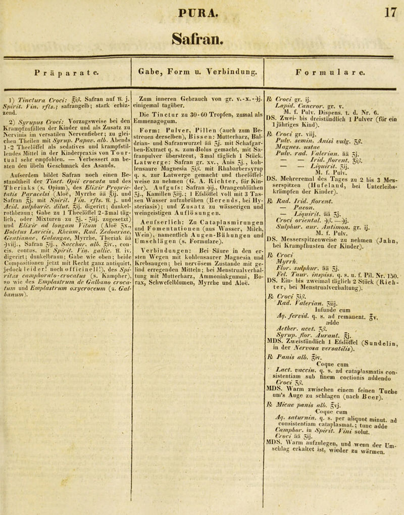 8afrän. r ä p a rate. Gabe, Form u. Verbindung, Formulare. 1) Tincturn Croci: Safran auf Ki j. Spirit, yin. rfls.^ safrangelb; stark crbiz- zeml. 2) Sijrttpus Croci: Vorzugsweise bei den Krainj)fzufälleu der Kinder und als Zusatz zu Nervinis iin versatilen Nerventieber; zu glei- chen Tbeilen mit Syrup. Papav. nlh. Abends 1-2 Tlieclötfel als sedatives und krampfstil- lendes Mittel in der Kinderpraxis von Tour- tual sehr empfohlen. — Verbessert am be- sten den Übeln Geschmack des Asands. Aufserdem bildet Safran noch einen Be- .standtheil der Tinct. Opii crocata und des Theriaks (s. Opium), des Elixir PropriC' tatis Paracelsi (Aloe, Myrrhe äü gij. und Safran 5j. mit Spirit. Vi/i. rfts. H. j. und Acid. sidphuric. dilut. ^ij. digerirt; dunkel- rothbraun; Gabe zu 1 Theelörfel 2-3mal täg- lich, oder Mixturen zu 5j* * 5*Ü- zugesetzt) und Elixir nd longnm Vitam (Aloe 5^*5 Jioletus l^aricis^ Jiheum, Rad. Xedoarine., Gentianae., Galangne.) Myrrhe, Theriak üä ^viij., Safran 5'j-? Sacchar, al/t. Jiv., con- eis. contus. mit Spirit, fi/t. gallic. U. iv. digerirt; dunkelbraun; Gabe wie oben; beide Compcisitioiien jetzt mit Recht ganz untiquirt, jedoch leider! noch officinelÜ), des Spi- ritas caniphorato-crocatus (s. Kampher), so wie des Einplastritm de Gnlltano croca- tum und Emplastrum oxycroceum (s. Gal- Laniwi). Zum inneren Gebrauch Ton gr. v.-x.-^j. einigemal tagüber. Die Tinctur zu 30-00 Tropfen, zumal als Emmenagogum, Form: Pulver, Pillen (auch zum Be- streuen derselben), Bissen: Mutterharz, Bal- drian- und Safranwurzel ää 5j* mit Schafgar- ben-Extract q. s. zum «Bolus gemacht, mit Sa- franpulver überstreut, 3mal täglich 1 Stück. Latwerge: Safran gr. xv., Anis 5j-j koh- lensaure Magnesia ^\d. mit Rhabarbersyrup q. s. zur Latwerge gemacht und theelöO'el* weise zu nehmen (G. A. Richter, für Kin- der). Aufgufs: Safran ^ij., Orangenblüthen 5j., Kamillen 5üj«; 1 Efslöffel voll mit 3 Tas- sen Wasser aufzubrühen (Berends, bei Hy- steriasis); und Zusatz zu wässerigen und weingeistigen Auflösungen. Aeufserlich: Zu Cataplasmirungen und Fomentationen (aus Wasser, Mdch, Wein), namentlich Augen-Bühungen und Ums eil lägen (s. Formulare). Verbindungen: Bei'Säure in den er- sten Wegen mit kohlensaurer Magnesia und Krebsaugen; bei nervösem Zustande mit ge- lind erregenden Mitteln; bei Meustrualverhal- tung mit Mutterharz, Ammoniakguimni, Bo- rax, Sclnvcfclblumeu, Myrrhe und Aloe. Croci gr. ij. Lapid. Cancror. gr. v. M. f. Pulv. Dispens, t. d. \r. 6. DS. Zwei- bis dreistündlich 1 Pulver (für ein 1 jähriges Kind). Croci gr. viij. Pulv. semin. Anisi vulg. DIagties. ustae Pulv. rad. Valerinn. ää 5j. • — — Irid. florent. 5i;9. — — Liquirit. 5ij. M. f. Pulv, DS. Mehreremal des Tages zu 2 bis 3 Mes- serspitzen (Hu fei and, bei Unterleibs- krämpfen der Kinder). Rad. Irid. florent. — Pneon. ‘ — Liquirit. ää 5j- Croci oriental. -)ß. —^j. Sulphur. nur. Antimon, gr. ij. M. f. Pulv. DS. Messerspitzen weise zu nehmen (Jahn, bei Krampfhusten der Kinder). Croci ' Myrrh. Flor, sulphur. ää 5j« Fel. Taur. inspiss. q. s. u. f. Pil. Nr. 150. DS. Ein- bis zweimal täglich 2 Stück (Rich- ter, bei Menstrualvcrhaltuug). ^ Croci ^\ß. 'Rad. V^alerian. ^iij. Infunde cum Aq. fervid. q. s. ad remanent, gv. adde Aether. ucet. Iß- Syrup. flor. Aurant. ,gj. MDS. Zweistündlich 1 Efsiöffel (Sundelin in der Nervosa versatilis). ’ Fi Panis alb. §iv. Coque cum Lact, vacetn. q. s. ad cataplasmatis con- sistentiam sub tinem coctionis addeudo Croci 5r?. MDS. Warm zwischen einem feinen Tuche um’s Auge zu schlagen (nach Beer). F. Micae panis alb. 5'j. Coque cum Aq. satM-mn. q. s. per aliquot ininut. ad consistentiam eataplasmat.; tune adde Camphor. in Spirit. Vini solut. Croci aa 5ij. MDS. Warm aufzulegen, und wenn der Um- schlag erkaltet ist, wieder zu wärmen.