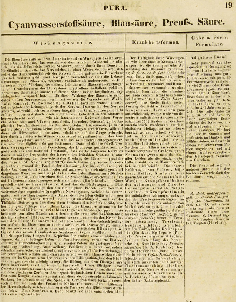 Cyaiiwasserstoffsäiire, Blaiisänre, Prciifs. Saarp. Wirkungsweise. Gabe u. Form; Formulare. Die Blausäure trifft in ihren depri mir enden Wirkungen beide orp- lisehe (irundsysteine, das sensible wie das irritable. Wahrend sie näm- lich, als die diffusihelste narkot. Substanz, schon durch ihren Dunst mit blitziihnlicher Schnelle das Nervenleben in einer Weise depotenzirt, dafs selbst die Reizeinpfänglichkeit der Nerven für die galvanische Einwirkung gänzlich verloren geht (nach Göppert vernichtet sie auch die Lebens- äufserun'>^en der Pflanzen), zersetzt, verändert sie andererseits das Blut in seinei^ organ. Mischung dermafsen, dafs die nach Blausäurevergiftungcn in den Centralorganen des Blutsystems angetroffene auffallend gebläute, geronnene, theerartige Masse auf diesen Namen keinen begründeten ph}^- siolo'MSchen Anspruch' hat. — Ob diese Wirkung der Blausäure schon durch blofsen Nervencontact vermittelt — wie die Versuche von VVein- hold, Emmert, W. Sömmering u. Orfila darthuen, w'onach dieselbe bei aufgehobener Leitungstähigkeit der Nerven, Destruction des Nerven- systems, wiewohl noch vorhandener Integrität der Circulationsorgane nicht erfol<''e — oder erst durch ihren unmittelbaren Uebertritt in den Blutstrom hervorgebracht werde — wie die interessanten Krim er’sehen Versu- che, dimeu sich auchViborg anschliefst, bekunden, denenzufolge die Ap- plication der Blausäure auf das Neurilem, Gehirn, Rückenmark, ja selbst auf die Medullarsubstanz keine lethaleu Wirkungen herbeiführte, während diese mit Blitzesschnelle eintraten, sobald sie auf die Zunge gebracht, hier durch die tliierische Wärme verdunstend eingenthmet u. in das Lun- genblut übergetührt winde — läfst sich bei so diametral entgegengesetz- ten Resultaten füglich nicht gut bestimmen. Dafs indefs ihre feindl. Ten- denz vorzugsweise aus dem auf thatsächl. gut Vernichtung Umstande. des Blutlebens dafs sie bei gerichtet sei, er- giebt sich durch aihnälilige Depression der Energie des irritablen Systems u. ano- längerem Gebrauch male VeräiidiTimg der chemisch-vitalen Mischung des Blutes — geschehe dies (wie L. W^. Sachs argumentirt) durch Entziehung seines Eisen- gehaltes, worauf das Radikal der Blausäure, der Blaustoff' eine speci- tische Anziehungskraft verräth, oder auf anderw^eitige noch nicht genügend dargethane W’eise — auch urplötzlich die Lebenstlainme zu erlöschen vermag, ohne dafs (aufser einem Gefühle grofser Muskularschwüichc) dar- auf hindeutende Erscheinungen sich manitestiren (Ilufeland). — Ganz speciell wirkt sie herabstimmend auf das die Blutbewegung u. Blut- bildung, so wie überhaupt den gesammteii plast. Procefs vermittelnde u. weitverzweigte organische (gangliöse) Nervensystem, welches bekanuter- mafsen mit den Ilauptorganeii des Blutes, den arteriellen Gefäfsen iu engen pliysiologischen Connex tretend, sie innigst umschlingend, auch auf die Thätigkeitsäufseriingen derselben einen bestimmenden Einflufs ausübt, wo- her die ganz richtige prakt. Bemerkung: „die Blausäure stimme am be- sten die Sensibilität in irritablen Organen herab“ (Ko pp) u. „sie bekämpfe von allen Mitteln am sichersten die erethische Beschaffenheit des Blutsystems“ (Otto). — Während sie somit einerseits den Erethis- mus der B 1 u tge fä fsn erven direkt beschränkt u. den dadurch beding- ten Aufruhr im Blute eben so unmittelbar u. rasch beschwichtigt, entfal- tet sie andererseits auch in allen auf einer egoistischen Bildungsthä- tigkeit des organ, Grundsystems beruhenden Vegetationsübeln — durch Unterleibsplethora, Congestion, Repletion der grofsen venösen Abdominal- organe, dadurch bedingte Leber- u. Pfortaderstasen, vermehrte Blutver- kohlung u. Pigmentabscheidung, u. in zweiter Potenz als gesteigerte Mas- senbildung, Auftreibung, Anscliwellung, Verhärtung u. damit verbundene sobinflammatorische, erethistische, schmerz- u. krampfhafte Erscheinungen der betreffenden Gebilde sich charakterisirend — ihre Hauptwirksamkeit, indep sie im Gegensatz zu der prävalirendeii Bildungsthhtigkeit den Flui- Der Heftigkeit ihrer Wirkungen. disirungsprocefs mächtig anregt, die Bildung aus Feste beschränkt, das Blut ärmer an Faserstoff u. Cr dem Flüssigen Cruor, flüssiirer ii. so wie ihrer raschen Zersetzbarkeit wiegen, ist die therapeutische An Wendung der Blausäure gegenwär tig de facto et de jure theils sehr beschränkt, theils ganz aufgegeben, und mit dem weit minder intensiv ein- w'irkenden Bittermandel- und Kirsch- lorbcerwasser vertauscht worden, weshalb denn auch die einzelnen sie indicirenden Krankheitsforineii bei letzterem (s. FoUa Lnuro- cerast) ihre Stelle finden sollen. Vorw'eg die ächt entzündlichen Lungen- und Herzleiden ganz aiisschliefsend, wogegen sie von den contrastimalistischen Aerzten als Er- satzmittel (!!) für den hier durchaus unentbehrlich werdenden antiphlo- gistischen Heilapparat so beherzt benutzt worden, erhielt sie einen Ruf in der LungensclMvind- slicht (Magendie: „ich habe mit Blausäure Individuen geheilt, die alle Zeichen der Phthisis im ersten und weiter vorgerückten Grade zeigten“; Neumann: „wenn man das Ende aller Leiden als die einzig wahre Hilfe ansieht, so ist Blausäure frei- lich sehr hilfreich I“. Die neueren Erfahrungen von Velsen, Gün- ther, Heller, Sundelin reden diesem Ausspruche Neuma nn’s das Wort); in Krampfkrankheiten der A t h m u n g s - und Ciicula- tionsorga'ne, zumal als Pallia- tiv m i 11 e l im K r a m p f a s t h m a in den siift'okativen Athmungsbeschv/er- den der Brustw assersüchtigeii; im K eich husten (noch unlängst von Muhrbeck zu gutt. ^ im konvulsi- ven Stadium sehr gerühmt), Stick- husten (Cntnrrh. suffuc.), in der Angina pectoris; ferner im Teta- nus (Strahseii, Trevizant, Grötzner; Klein: „sie erleich- tert den Tod“), in der Hydropho- bie (Hanke), Epilepsie (Por- tal), Prosopalgie und Ischia- dik mit Entzündung der Nerven- scheiden, Kardialgien, Voniitns chronicus (G. A. Richter), Ge- bärmutterkrebs (zum.il iiufser- lich in einem Infus. Helladonn. zu Injectionen); und äiifs erlich ge- gen stark juckenden und bösartigen F1 e c h t e II a II s s c h 1 a g (Heller, Spinal- u. Cerebralsphäre fortzupflanzen; auch tödtet sie nach den Versuchen Krimer’s zuerst durch Lähmun**' der Herztha’tigkeit, wcli her dann erst die Paralyse der Rückenmarksfunl^ tion folgt. Nach Sandras u. Bird besitzt sic auch entschkden diu- retische Eigenschaften. Mage II d gen ie, Schneider) und ge- kariösen Zahnschmerz (G. Ä. Richter, Uv ins zu gutt. 1 in den hohlen Zahn applicirt). Ad giittam Unam! Sehr passend zur the- apeutischen Benutzung ist die von Harlefs angege- bene Misehung aus gutt. fO Blausäure mit gutt. 00 Franzbranntwein und eben so viel Zimmt- oder Oran- gen wasser (gutt. 12 ent- halten gutt. i Blausäure), Erwiichseiien in der mitt- leren Gabe zu gntt. (i-8, im 13-Ut Jahre zu gutt. 4-0, im 3-7 Jahre zu gutt. 2-3. Die volle (Uibe zu gutt. 10-12 und darüber, unter sorgfältiger Beob- achtung des Kranken, zu- mal in chronischen Krank- heiten, gestiegen. Sie darf nie über 24 Stunden und mufs stets im Dunkeln und Kühlen stehen, und zw ar in einem mit schwarzem Pa- pier umgebenen und mit einem wohlverschliefscn- den Glasstöpsel versehe- nen Gläschen. Die Verbindung mit anderen Mitteln ist der leichten Zersetzbarkeit der Blausäure wegen nicht rathsam. gutt. R. Add. hijdrocya?iic. X., Spirit, rin. gai- iic.., Aq. Cinnnrnoni. aä gutt. LX. D. ad vitnim Charta nigra obductiim et epistomate vitreo bene clausum. S. Dreimal täg- lich 5'-S Tropfen; Kindern 1-4 Tropfen (11 a r 1 ef s).