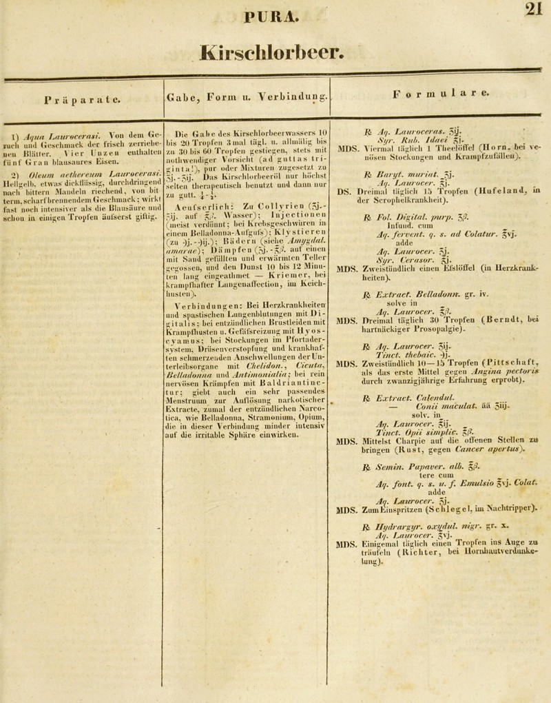 Kirsclilorbeer. 1) A(jua J^auvocernst. \oii dem Cic- Fuch und (lesrliimick d«*r frisch zerriehe- ueu Rlätrer. > ier Uiizcii enthalten fünf Grau hlausanres Eisen. I 2) Oleum aethereum Laurocerasi. Ilell|ielb, etwas dicktUissii;, durchdringend mich bittern IMandeln riechend, von hit terin, scharf brennendem Geschmack; wirkt fast noch intensiver als die Iflansiiure und schon in ciniu;eii Tropfen äufserst giftij^. Die Gabe des KirsclilorbeerAvassers 10 bis 20 Tropfen S mal tä}»!. u. allmälis^ bis za 30 bis (>0 Tropfen <^estieü;en, stets mit nothwcndij:;er Vorsicht (ad ji;uttas tri- t^inta!), pur oder Mixturen zuji;esetzt zu Ivirschlorbeeröl nur höchst selten therapeutisch benutzt und dann nur zu gutt. |-j. Aeufserlich-. Zu CoH}^rien 5ij. auf Wasser); Injectionen (meist verdünnt; bei KrelisgeschAvuren in einem Relladonna-Auiguls); K ly stieren (zu -)j.)ij.); DädeiMi (siehe (imnrae)\ Dämpfen (JSj.aut einen mit Sand gefüllten und erwärmten Teller gegossen, und den Dunst 10 bis 12 Minu- ten lang eingeathmet — Kriemer, hei krampfhafter Lnngeuallcctiou, im Keich- hiisten). Verbindungen: Bei Herzkrankheiten und spastischen Lungenblutungen mit Di- gitalis; bei entzündlichen Brustleiden mit krampthusten u. Getafsreizung mit U yos- cyamus; bei Stockungen im I’fortader- system, Drüsenverstopfung und krankhaf- ten schmerzenden Anschwellungen der Un- terleibsorgane mit Chelidon., Cicuta^ Helladuuna \w\\ Antinionialin^ bei rein nervösen Krämpfen mit Baldriantinc- tur; giebt auch ein sehr passendes Menstruam zur Auflösung narkotischer ^ Extracte, zumal der entzündlichen Narco- tica, wie Belladonna, Stramonium, Opium, die in dieser Verbindung minder intensiv auf die irritable Sphäre ein wirken. Aq. Lnurocerus^ 5U; Ruh. Iduei ^|- MDS. Viermal täglich 1 Theelöffe! (Horn, bei ve- nösen Stockungen und Krampfzufälleii). f ^ Baryf. muriut. Aq. Lfiurocer. gj. DS. Dreimal täglich 15 Tropfen (HufeIand, in der Scrophelkrankheit). /o/. Digital, jmrp. Infund, cum ^ Aq. fervent. q. ad Culatur. ^vj. adde Aq. Laurocer. iSyr. Cerasor. ^j. ^ MDS. Zweistündlich einen Efslöffel (in Herzkrank- heiten). Extract. BeUadunn. gr. iv. solve in ^ Aq. Lauracer. MDS. Dreimal täglich 30 Tropfen (Berndt, bei hartnäckiger Prosopalgie). \ Aq. L aurocer. 5ii* Tinct. thebaic. ^j. MDS. Zweistündlich 10—15 Tropfen (Pittschaft, als das erste Mittel gegen Angina pectoris durch zwanzigjährige''krfahrung erprobt). Extract. Calendul. — Conii maculat. aä 5io* solv. in^ Aq. Laurocer. ^ij. Tinct. Opii simpHc. ^ß.- MDS. Mittelst Charpie auf die offenen Stellen z» bringen (Rust, gegen Cancer apertus). Semin. Papnver. alb. ^ß. tere cum ^ Aq. fo?it. q. s. u. f Einulsio 5'j. Colat. adde Aq. Laurocer. 5j* MDS. ZumEinspritzen (Schlegel, im Nachtripper). * IJydrargyr. oxyßul, nigr. gr. x. Aq. Laurocer. MDS. Einigemal täglich einen Tropfen ins Auge zu träufeln (Richter, bei Hornliautverduuke- Umg).