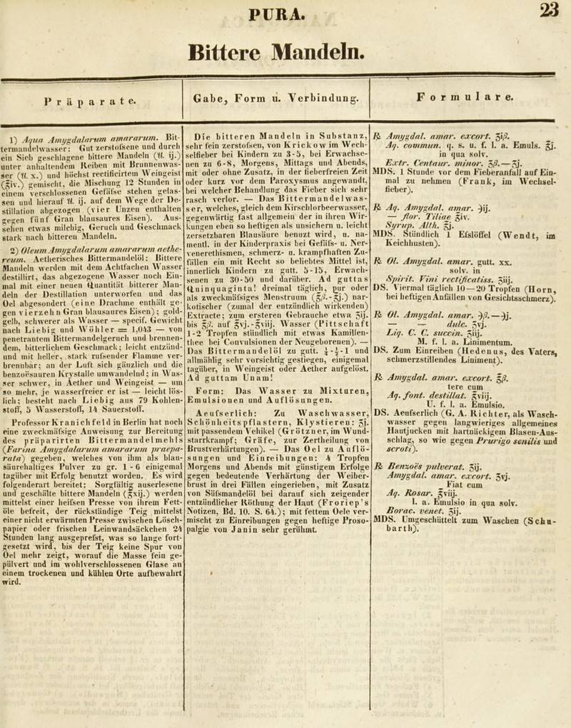 Bittere Mandeln. Präparate. Gabe, Form li. Verbindung. Formulare. 1) Aqua Afmjgdalarntn amarnrum. Bit- teniianuehvasser; (iut zerstofscne untl durcli ein Sieb gesriilagene bittere Mandeln (il. ij.) unter anhaltendem Reiben mit Rriinnenwas- ser (U. X.) und büchst rectificirtein Weingeist gemisclit, die JMisebung 12 Stunden in einem verschlossenen G^efäfse stehen gelas- sen lind hierauf H. ij. auf dem Wege der De- stillation abgezogen (vier Unzen enthalten gegen fünf Gran blansaures Eisen). Aus- sehen etwas milchig, Geruch und Geschmack stark nach bitteren Mandeln. 2) Oleum Ami/gdalnru?n nmnrarum nethe- retim. Aetherisches Bittermandelöl: Bittere Mandeln werden mit dem Achtfachen Wasser destillirt, das abgezogene Wasser noch Ein- mal mit einer neuen Quantität bitterer Man- deln der Destillation unterworfen und das Del abgesondert (eine Drachme enthält ge- gen vierzeh n Gran blausaures Eisen) ; gold- gelb, schwerer als Wasser — specif. Gewicht nach Liebig und Wühler = 1,043 — von penetrantem Bittermandelgeruch und brennen- dem, bitterlichem Geschmack; leicht entzünd- nnd mit heller, stark rufsender Flamme ver- brennbar; au der Luft sieb gänzlich und die benzoesauren Krystalle umwandelnd; in Was- ser schwer, in Aether und Weingeist — um so mehr, je Avasserfreier er ist — leicht lös- lich; besteht nach Liebig aus 79 Kohlen- stolf, 5 Wasserstoff, 14 Sauerstoff. Professor Kr an i ch fei d in Berlin h.at noch eine ZAveckmäfsige AiiAveisung zur Bereitung des präparirten Bittermandelmehls {Farhia Amygdalarum amarariim praepa- rata') gegeben, welches von ihm als blau- säurehaltiges Pulver zu gr. 1-6 einigemal tagUber mit Erfolg benutzt worden. Es Avird folgeuderart bereitet: Sorgfälti|j auserlesene und geschälte bittere Mandeln (^xij.) werden mittelst einer heifsen Presse von ihrem Fett- öle befreit, der rückständige Teig mittelst einer nicht erAvärmten Presse zwischen Lösch- papier oder frischen Leinw'andsäckchen 24 Stunden lan^ ausgeprefst, was so lange fort- gesetzt wird, bis der Teig keine Spur von Oel mehr zeigt, worauf die Masse fein ge-' pulvert und im wohlverschlossenen Glase an einem trockenen und kühlen Orte aufbewahrt wird. Die bitteren Mandeln in Substanz, sehr fein zerstofsen, von KrickoAv im Wech- selfieber bei Kindern zu 3-5, bei Erwachse- nen zu 6-8, Morgens, Mittags und Abends, mit oder ohne Zusatz, in der fieberfreien Zeit oder kurz vor dem Paroxysmus angeAvandt, bei Avelcher Behandlung das Fieber sich sehr rasch verlor. — Das Bittermande I aa as- ser, welches, gleich dem KirschlorbeerAvasser, gegeiiAVÜrtig fast allgemein der in ihren Wir- kungen eben so heftigen als unsichern u. leicht zersetzbaren Blausäure benuzt Avird, u. na- mentl. in der Kinderpraxis bei Gefafs- u. Ner- venerethismen, schmerz- u. krampfhaften Zu- fällen ein mit Recht so beliebtes Mittel ist, innerlich Kindern zu glitt. 5-15, Erwach- senen zu 30-50 und darüber. Ad guttas Uuinquaginta! dreimal täglitdi, pjir oder als zweckmäfsiges Menstruum (5i^.-^j.) nar- kotischer (zumal der entzündlich Avirkendeii) Extracte; zi^m erjteren Gebrauche etAva 5ij. bis auf Wasser (Pittschuft 1-2 Tropfen stündlich mit etAvas Kamillen- thee bei Coiivulsionen der Neugeborenen). — Das Bittermandelöl zu gutt. i-^-1 und allmählig sehr vorsichtig gestiegen, einigemal tagüber, in Weingeist oder Aether aufgelöst, xid guttam Unam! Form: Das Wasser zu Mixturen, Emulsionen und Auflösungen. Aeufserlich: Zu Waschwasser, S chönh ei ts pflastern, K ly stieren: 5j. mit passendem Vehikel (Grötzner, im Wund- starrkrampf; Gräfe, zur Zertheilung von Brustverhärtungen). — Das Oel zu Auflö- sungen und Einreibungen; 4 Tropfen Morgens und Abends mit günstigem Erfolge gegen bedeutende Verhärtung der Weiber- brust in drei Fällen eingerieben, mit Zusatz von Süfsmandelöl bei darauf sich zeigender entzündlicher Rötbuug der Haut (Froriep’s Notizen, Bd. 10. S. 64.); mit fettem Oele ver- mischt zu Einreibungen gegen heftige Proso- palgie von Janin sehr gerühmt. ^ AmygdaL amar, ejccort. ^\ß. Aq. commun. q. s. u. f. 1. a. Emuls. in qua soIa. Extr. Centaur, minor. ^ß. — MDS. 1 Stunde vor dem FieberanfalJ auf Ein- mal zu nehmen (Frank, im \Vechsel- fieber). Aq. Amygdal. amar. ^ij. — flor. T'iliae giv. Syrup. Alth. MDS. Stündlich 1 Efslöffel (Wendt, im Keichhusten). Ol. Amygdal. amar. gutt, xx. solv. in Spirit. Vini rectificatiss. 5üj. DS. Viermal täglich 10 — 20 Tropfen (Horn, bei heftigen Anfiillen von Gesichtsschmerz). R Ol. Amygdal, amar. ^ß. — — •— dulc. 5vj- Liq. C. C. succin. 5üj. M. f. 1. a. Linimentum. DS. Zum Einreiben (Hedenus, des VaterS| schmerzstillendes Liniment). ß Amygdal. amar. exeort. Iß- tere cum Aq. font. destillat. ^viij. U. f. I. a. Emulsio. DS. Aeufserlich (G. A. Richter, als Wasch- wasser gegen langwieriges allgemeines Hautjucken mit hartnäckigem Blasen-Aus- schlag, so wie gegen Prurigo senilis und scroti). Benzoes pulverat. 5ij. Amygdal. amar. exeort. 5vj. ^ Fiat cum Aq. Rosar. fviij. 1. a. Emulsio in qua solv. Borac. venet. 5ij. MDS. ümgeschüttelt zum Waschen CSchtt- b a r t h).