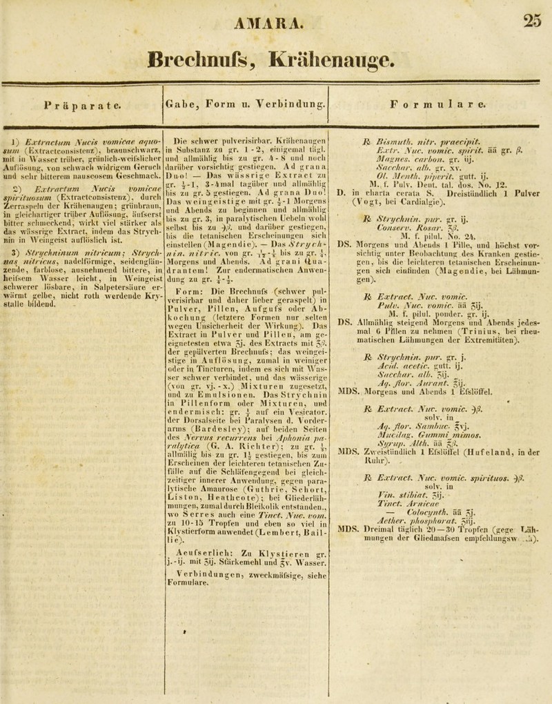 Brecimiifs, Krähenaiigc. Präparate. Gabe, Form u. Yerbindung. Formulare. J) Ejctrnctum Aucis vomicue mjiio- sinn (Kxtractconsistcni), bramischwarz, mit in Wasser trüber, f^riinlicb-weii’slicluir Auflosuii^a;^, von scliwacb wiclrif>;em (»enicli uud selir bitterem nauseosem (ieschinack. 2) Extravtnm Nucis vomicne spirituosum (Extractconsistenz), durcli Zerraspeln der Krälienangen; grüiibraun, in ü;leic‘liarti|5er trüber Aut'lösnn<r, äiifserst bitter sriuneckend, wirkt viel stärker als das wässrii^e Extract, indem das Strych- nin in W^eingcist aufloslich ist. 3) Stnjchnhium ?n'tricum; Strijch- tiffs mtricus^ nadelförmige, seidenglän- zende, farblose, ausnehmend bittere, in heifsem Wasser leicht, in Weingeist schwerer lösbare, in Salpetersäure er- wärmt gelbe, nicht roth werdende Kry- stalle bildend. Die schw'er pnlverisirbar. Krälienaugcn in Substanz zu gr. 1-2, einigemal tagl. und allmählig bis zu gr. 4-8 und noch darüber vorsiclitig gestiegen. Ad grana Duo! — Das wässrige Extract zu gr. ^-1, 3-4inal tagüber und allmälilig bis zu gr. 5 gestiegen. Ad grana J)uo! Das Aveingeisti ge mit gr. ^-1 Morgens und Abends zu beginnen und allmählig bis zu gr. 3, in paralytischen Uebeln Avohl selbst bis zu uud darüber gestiegen, bis die tetanischen Erscheinungen sich einstellen (M agendic); — Das nin. nitric. von gr. his zu gr. Morgens und Abends. Ad grani <iua- drantein! Zur endermatischen AiiAVen- dung zu gr. Form: Die Brechnufs (schAAer pul- verisirbar und daher lieber geraspelt; in Pulver, Pillen, Aufgufs oder Ab- kochung (letztere Formen nur selten Avegen Unsicherheit der Wirkung). Das Extract in Pulver und Pillen, am ge- eignetesten etvv'a 5,j* des Extracts mit 5^^* der gepülverten Brechnufs; das Aveingei- stige in Auflösung, zumal in AA'einiger oder in Tincturen, indem es sich mit Was- ser scliAver verbindet, und das Avässcrige (von gr. A'j. - X.) Mixturen zugesetzt, und zu Emulsionen. Das Strychnin in P i 11 e n fo rm oder Mixturen, und en der misch: gr. auf ein Vesicator. der Dorsal Seite bei Paralysen d. Vorder- arms (Bardesley); auf beiden Seiten des Nervus recurrens bei Aphonia pa- rnbjtica (G. A. Richter); zu gr. allmäli^ bis zu gr. gestiegen, bis zum Erscheinen der leichteren tetanischen Zu- fälle auf die Schläfengegend bei gleich- zeitiger innerer Anwendung, gegen para- lytische Amaurose (Guthrie, Schort, Liston, Heatheote); bei Gliederläh- mungen, zumal durch Bleikolik entstanden., Avo Serres auch eine Tinct. Nuv. vom. zu 10-15 Tropfen und eben so viel in Klystierform ainvendet (L e m be r t, B ai 1 - li e). Aeufserlich: Zu Klystieren gr. j.-ij. mit 5ij. Stärkemehl und Jv. Wasser. Verbindungen, ZAveckmäfsige, siche Formulare. liismuth. nitr, praecipit. E.vtr. Nuc. vomic. spirit. ää gr. Mannes, cur hon. gr. iij. Nncrhar. nlh. gr. xv. Ol. Menth, piperit. gutt. ij. M.,f. Pulv. Dent. tal. dos. No. J2. D. in Charta cerata S. Dreistündlich 1 Pulver (Vogt, bei Cardialgie). Strychnin, pur. gr. ij. Conserv. Rosur. ^ß. ' M. f. pilul. No. 24. DS. Morgens und Abends 1 Pille, und höchst Aor* sichtig unter Beobachtung des Kranken gestie- gen, bis die leichteren tetanischen Erscheinun- gen sich eiütinden (Magendie, bei Lähmun- gcu). Ea:tract. Nuc. vomic. , Pulv. Nuc. vomic. äü 5‘j- M. f. pilul. ponder. gr. ij. DS. Allmählig steigend Morgens und Abends jedes- mal 0 Phlen zu nehmen (Trinius, bei rheu- matischen Lähmungen der Extremitäten). R Stryclmin. pur. gr. j. AeüL acetic. gutt. ij. Succhar. ulh. 5>.j- „ Aq. flor. Aurant. ^ij. MDS. Morgens und Abends 1 Efslöffel. w /i. Extract. Nuc. vomic. ^ß. soIa'. in_ Ay. flor. Samhuc. ^aJ. Muc ilug. G umm rn im os, Syrup. Alth. ää ^ß. MDS. ZAA’eisfiindlich 1 Efslöffel (Hufeland, in der Ruhr). , R^ Extract. Nuc. vomic. spirituos. ßß. solv. in Vin. stihint. 50- Tinct. Arnicue — Colocynth. ää ,^j. Aether. phosphorut. 5iij- MDS. Dreimal täglich 20 — 30 Tropfen (gege Läh- mungen der Gliedmafsen empfchlungsAV ,.h). »