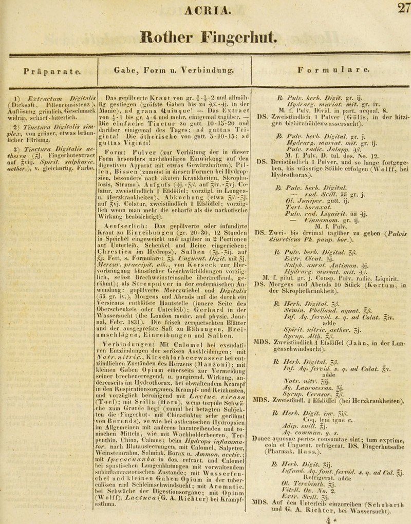 Rotlier Fingcrlmt. Präparate. Gabe, Form u. Verbindung. Formulare. 1) Eartrnrtum Div^ltnlis ( Dicksaft. l^illeiicon-sistPiiz )> ÄiifliisiMis^ ;riinlicJi> (TCsdiinack widriii, t5cliarf-lntterlidi> 2) Tincturn Dh^itnlis sim- ple:v^ von griincr, etwas bräun- licher Färbuns^. 3) l'incturn Diq,itaUs ae- therea (,^j. Fin^^erhutextract auf ,^viij. tSpin't. snlfihuric. n€ther.\ v. gleichartiji;. Farbe. Das jß^epülverte Kraut von gr. | -V-2 und allmäb- lig gestiegen (gröfste Ciraben l)is zu in der IVlanie), ad grana (Fni«(|ue! Das Fxtract von ^-1 bis gr. 4-0 und inebr^, einigemal tagiiber. — Die einfache Tinctur zu gutt. 10-15-20 und darüber einigemal des Tages; ad guttas Tri- ginta! Die ätherische von gutt. 5-10-15; ad guttas \ i g i n t i! Form: Pulver (zur Verliütung der in dieser Form besonders nachtheiligen Einwirkung auf den digestiven Apparat mit etwas Gewürzhaftem), Pil- len, Bissen (zumeist in diesen Formen bei llvdrop- sien, besonders nach akuten Krankheiten, Skrophti- losis, Struma), Aufgufs (d.j-'5/'^‘ giv.-gvj. Co- latur, zweistündlich 1 Efslöiiel; vorziigl. in Lungen- u. ilerzkrankheiten), Abkochung (etwa auf 5vj. Colatur, zweistündlich 1 Elslöflel; vorzüg- lich wenn man mehr die scharfe als die narkotische Wirkung beabsichtigt). Aeufserlich: Das gepulverte oder infundirte Kraut zu Einreibungen (gr. 20-30, 12 Stunden in .Speichel eingeweidit und tagiiber in 2 Portionen auf Unterleib, Sdienkel und Beine eiligerieben; Chrestien im Hydrops), Salben (5j-'5Ö' gj. Fett, s. Fonnulare; gj. Ungue?it. mW Mercur. pra^ecipit. alk.^ von Korseck zur, Her- vorbringung künstlicher GesdiAvürbildungen vorziig- lid), selbst Brechweinsteinsalbe übertrefl'end, ge- rühmt); als Streupulver in der endermischen An- wendung: gepiilverte Meerzwiebel und iJigital/s (ää gr. iv.), Morgens und Abends auf die durch ei« Versicans entbloi'ste Hautstelie (innere Seite des Oberschenkels oder Unterleib); Gerhard in der Wassersucht (the London medic. and phvsic. .lonr- nal, Febr. 1831). Die frisch zer(|uetschten Blatter und der ausgeprefste Saft zu BahuBgen, Brei- umschläge«, Einreibungen und Salben. Verbindungen: Mit Calomel bei exsudati- ven Entzündungen der serösen Auskleidungen; mit Natr. Kirsch 1 orbeerwasser bei ent- zündlichen Zuständen des Herzens (Manzoni); mit kleinen Gaben Opium einerseits zur Vermeidung seiner brechenerregend, u. purgirend. Wirkung, an- dererseits im Hydrothorax, bei obwaltendem Krampf in den Kespirationsorganen, Krampf- und lleizhusten, und vorzüglich beruhigend mit Lac tue. cirosn (Toel); mit Scilla (Horn), w'enn torpide Sehw'ä- che zum Grunde liegt (zumal bei betagten Subjek- ten die Fingerhut- mit Chinatinktur sehr gerühmt von Bereuds), so wie bei asthenischen Hydropsien im Allgemeinen mit anderen harntreibenden und to- nischen Mitteln, wie mit Wachholderbeeten, Ter- JCnthin, China, Calmus’; beim Hydrops inßnmma- tor. nach Blutausleerungen, mit Calomel, Salpeter, Weinsteinrahm, Salmiak, Borax u. Ammon, ncetic.' mit Ipecacuanha in dos. refract. und Calomel hei spastischen Lungenblutungen mit vorwaltendem subintlammatorischen Zustande; mit Wasserfen- chel und kleinen Gaben Opium in der tuber- culösen und Schleimschwindsucht; mit Aromatic. bei Schwäche der Dmestionsorgane; mit Opium (Wolff), Lac tu ca (G. A. Richter) bei Kramnf- asthma. “ ^ El Puln. herh. Difiit. gr, ij. Hydrary;. muriat. tm't. gr. iv. M. f. I'iilv. Divid. in part. ae(|ua1. 8. DS, Zweistündlich 1 Pulver (Gölis, in der hitzi- gen G c 11 i r n h o h 1 ei w\'a s s e r s u d 11). El PuIp. herh. Dlyitnl. gr. j. Hydrarg. murüit. mit. gr. ij. Pulp, radle. JaJapp. ^ß. M. f, Pnlv. 1), tal. dos. No. 12. OS. Dreistündlich 1 Pulver, und so lange fortgege- ben, bis wässrige Stühle erfolgen (Wolff, bei Hydrothorax). E^ Pulp. herh. fh'gita.L rad. ScÜl. ää gr. j, Ol. Junliier, gutt. ij. Turf, horaxat. Pulp. rad. Ijiyuiyit. ää -^j. — Clnnamorn. gr. ij. M. f, l'ulv. DS. Zwei- bis dreimal tagiiber zu geben {Pulpis dlurelicus Pk. paup. hör.'). E Pnlx. heidi. Digital, ^ß. Extr. Clcut. ,^j. iSulph. aurat. Antimon. Ai- Hydrarg. muriat. mit. ßß. M. f. pilul. gr. j. Consp. Pulv. radic. Liqnirit. DS. Morgens und Abends 10 Stuck (Kortum. in der Skrophelkrankheit). E Herh. Digital, ^ß. iSemin. Phelland. ariimt. ^ß. Inf. Afj. ferpid. s. o. ad Colat, giv. adde Epirif. nitric.^nether. 5j. Eyrup. Alth. ^ß. MDS. Zweistündlich i Efslolfel (Jahn, in der Lun- genschwindsucht), ♦ E Herh. Digital, ^ß. Inf. Ay. ferpid. s. q. ad Colat. ,^v. adde Natr. nitr. 5ij- Aq. Lauroccras. 5j* Eyrup. Cerasor. ^ß. MDS. Zw eistiiudl. 1 EfslölTel (bei Herzkrankheiten). E Herh. Digit, ine. ^\ß. Co(j. leni igne c, Adip. euifl. gj. ylq. commun. q. s. Doncc a(|uosae partes consumtac sint; tum exprimc, cola et Unguent. refrigerat. DS. Fingerhutsalbe (Pharmak. Hass.). E Herh. DigiL ^ij. Infund’. Aq. fortt. fendd. s. a. ad Col. gi. Retfigerat. adde Ol. Terehinth. Ai. Vitcll. 0-p. No. ‘i. Extr. Ecill. 5j. MDS. Auf den Unterleib einziireiben (Sebubarth tind G. A. Richter, bei Wassersucht).
