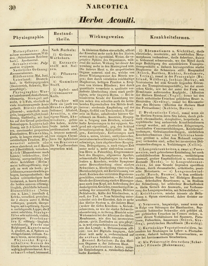Herha AconitL Phy siograpbie. Bcstand- theile. Wirkungsweise. Krank heitsformen. Mutterpflanze: .Jco- näiffM w.omo/ita7W/ih\\ ul- tleii. (Stöi-ckianuni Rcicheii- biidO. AusJauerml. 8exualsjstcin: Polt/- a/idi ifi tngjptM' Natürliche Ordnung: Ranunculac.eae. l^lütheiizeit: Mai, .Tuni. Vaterland: Deutsch- land, in Gehirgsgegenden (Oesterreich, Schweiz, Hie- sengebirge). _ P li y 10 g r a p h 1 e: \\ u r - I el ausdauernd,üunkcllwaun, rUbeuartig. Stengel aut- recht, 2-Ö Fufs, oberhalb in viele traubentragende Aeste getheilt. Plätter oberhalb glänzend*, unterhalb matt- grün, lauggestielt,glatt,liand- torinig, tünftheilig, mit tust bis auf den Grund getlieilten Seitenlappen. L a p p e n keil- förmig, mit 2-3 Linien brei- ten, auseinander gesperrten Einschnitten. Blumen blau, grofs, in laugen stengel- od. astständigen rauben. Blu- menstiel aufrecht oder etwas abstehend, an d. Basis mit 3 Deckblättch. versehen. Kelch ^(Blumenkrone nach. Linnße} veilchenblau, tünt- blättrig. unregclrnäfsig; das obere Kelchblatt (Helm) meist lialbkugeltormig, klöp- pelt so weit als hoch , ge- schlossen,etwas einwärts ge- bogen, kurzgeschmibelt; die beiden seitenständigen last kreisrund, n. Innen behaart; die beiden unteren eitormig- Hiuglich, gleichfalls behaart. B1 u m e n b l ä 11 e r ( N <‘kta- rien n. Lina.) innerhalb d. Kelchs, verschied, gestaltet; die 2 oberen unter d. Helm verborgen, gestielt, iiberge- bogen, mitkoplfönnig. Sporn u. zurückgerollt. Lippe ; die 3 unter, sehr klein. S t a u b g e - fäfse sehr zahl reich, violett, gewimpert. Fnie litkno- ten 3, eiförmig - länglich, weichhaarig. Frucht eine Baigkaps'el. Kapseln meist 3, geadert, m. d. Spitzen zu- rückgekrümmt, vielsam. Sa-, men braun, meist 0kantig. P h 3’ s i s che Eigen- s c h a f t e n,: Geruch des frisch -zenjuetschten Krauts widrig,kopt'eiunehmend. G e-, s c ii m a cl scharf, breuuend. Nach Bucholz: 1) Grünes W ach sharz. 2) Extractiv- Stoff mit Sal- zen. 3) Pflanzen- eiweifs. 4) Gummöser Stof f. 5) Apfel- und citrousaurer Kalk. P es einer will darin ein (auch von Brandes dafür ge- haltenes) Alkaloid, Aconit in, u. eine eigene Säure, Ako- nitsäure, gefun- den haben, welche beide indefs noch problematisch sind, u. letztere namentl. von einigen Chemi- kern für Apfcisäure u. von Braconnot für Vogelbcersäure angesehen wird. !n kleineren Gaben einverleibt, afficirt der Eiseuhut melir nach Art der x\krien, wenn auch in eigenthüml. Weise, die ve- getative Sphäre des Organismus, wäh- rend die narkot. Wirkung bei dieser An- wendung mehr in den Hintergrund tritt. Die äulsere Haut u. die uropoetischen Organe namentl. sind es, welche von dieser Wirkungsweise des Mittels zeu- gen; dort durch verstärkte reichhaltige Diaphorese, heftigen Pruritus u. Erup- tion von kleinen Bläschen; hier durch (juantitativ vermehrte ii. ijualitativ ver- änderte Abscheidung eines stark gesät- tigten, sehr tingirten Harns. — liei in- tensiverem Grade der Einwirkung tre- ten neben den scharfen auch die betäu- benden Eigenschaften des Mittels deutl. hervor: siechende Empfindung auf der Zunge, (Jefdhl von Trockenheit u. Wund- sein im Halse, anhaltender bitterer Ge- schmack iin Munde, Anorexie, Dyspep- sie u. Neigung zum Brechen, sclunerz- hafte Aeulserungen in der epigastr. Ge- gend mit eigenthüml., geg. den Schlund heraufsteigendem Kältegefiihl im Ma- gen, Enterodynie, Entleerungen nach oben u. unten, kleiner, unrli3 tlimischer, meist abnorm beschleunigter Aderschlag, schwierige, kurz abgebrochene Respira- tion, Beängstigung, u. nach einiger Zeit unter mehr u. mehr sinkendem anoma- lem Herz- u. Pulsschlag, Eingenommen- heit des Hauptes, allgemeine Apathie, schmerzhafte Empfindungen in den Ge- lenken u. Knochen, welche Symptome unter Hervorbrechung eines starken Schw eifses u, Abscheidung einer copiös. Harnfeuchtigkeit, mit Zurücklassung von deutl. Zeichen des verletzten Digestions- geschäftes, verschwinden. — Bei höchst. Grade der Einw irkung starker Blutorgas- mus nach dem Kopf, mit Auftreibung des dunkelgeröth.Gesiclits, rauschartigeLm- neblung der sensoriell. Organe, Delirien Schlafsucht, Kälte der Gliedmaisen, u. endl. der Tod. — Vom Schierling unter- scheidet sich der Eisenhut, dafs er mehr das fibröse S3 stein u. die äulsere Haut (woher die tiefen Knochen- u. Gelenk- schmerzen, so wie die starke Schweifs- absonderung, u. in therap. Hinsicht seine Wirksamkeit bei der Atfectiun der fibrös. Membranen, wie dies bei inveterirten rheum.-giclit. Zuständen zu sein pflegt) u. in .w eit eingeschränkteren Verhältnis- sen das Lymph- u. DrUsensystem affi- cirt; von der Digitalis liingeiten, dafs diese weit mehr u, vorherrschend auf die serösen Gebilde einwirkt. Bes und. Relation: Zu den fibrö- sen Organen 11. der äulseren Haut. Contraindicatiou: Active, irrita- ble Entzündungeu u. eutzüudlich-fieber- Lafte Zustände. 1) Rheumatismen u. GichtUbel, theils chronische, inveterirte, mit krankhaften Meta- morpiiosen verbundene, theils fieberlose, fixirte u. bedeutend schmerzende, wo das Mittel durch rege Bethätigung des unterdrückten Transpira- tiousgescJiäfts u. dadurch hervorgerufene starke Diaphorese die Schmerzen stillt; Hauptmittel (Störck, Barthez, Richter, Scudamore, v. \ering), zumal in der Prosopalgie (Hu- feland, u ildberg), Ischias (Murray, mit \esicatorien bei zum Grunde liegenden Störun- gen des Transpiratiousgeschäfts), bei der atoni- sclien Gicht, wie bei der unter der Form von Hemikranie auftretenden Kopfgicht, (Affection der fibrösen Hirnhaut) (Vogel); ferner bei den durch arthritische Ursachen gebildeten Brust- u. Herzleiden (Greding), zumal bei Rheumatis- mus des Herzens fAnection der fibrösen Haut des Pericardiums) (Kahleis, Davies). 2) Dy'skratische Uebel, zumal w'enn sie im fibrösen System ihren Sitz haben, durch gich- tisch-rheumatische, skrophulöse, herpetische u, S3philitische lang andauernde Krankheitsformen erzeugt wurden, mit plastischen Ablagerungen, jkrankhaften Concrementbildungen, Kuochenauf- treibungen, Gelenkanschwellungen, nächtlichen Knochcnschmerzcu (hier von Thilenius beson- ders gerühmt u. selbst dem Mohnsaft vorgezo- gen) verbunden sind; selbst bei iuveterirteii Drü- senanscluvelluugen u. Verhärtungen (CoHin). 3) L u n g e n k r a n k h e i t e n, u. zwar: a) Pneu- monien, nach gebrochener Entzündung, bei noch zurückbleibeudem Krampfliusten, verdächtigem Auswurf, grofser bimpfindlichkeit u. erethischem Zustande (Borda). — b) Lungenbiennor- rhöen, bei zum Grunde liegenden specitiken Reizen, durch rheumatische, arthritische, psori- sche Metastasen. — c) Lungenschwind- sucht (Busch, Baumes), in dem erethisch- entzündlichen Stadium, bei flüchtigen Bruststi- chen, fieberhaften Reactionen; u. im Stadium der Schmelzung, bei schlechter Beschaffenheit u. Übelm Geruch des Auswmrfs, zur Verbesse- rung des Lungengeschwürs, mit Schw'efelleber. — d) Keichhusten, minder intensiv als Bella- donna u. Opium eiuwirkeud, daher dreister an- wendbar. 4) Neurosen, langwierige, zumal wenn sie in Folge von Störungen der Hauttünction, Sup- pression habitueller Schweifse sich gebildet od. mit gichtischen Ursachen im Connex stehen, u. unter diesen Verhältnissen bei Spasmen, Para- lysen, Fallsuchten, Amaurosen (Störck, Gre- ding), paralytischen llariiflüssen (Howship). 5) Hartnäckige Vegetationsleiden, be- sonders bei Stod<ungen im Leber- u. Pfortader^ System, dadurcli bedingten Wassersüchten, so wie bei karcinoiiatösen Geschwüren. G) ALs Präservativ des rothen (Schar- lach-) Frieseis (Uahnemanu).