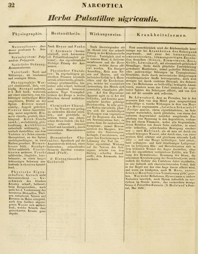 MIerha JPulsaflllae nts:riccmtis. P hysiographie. Bestandtbeile. M utterpflaiize; tnone pratensis L- dauernd. Alte- Aus- Poll/- Sexual syst ein: a?idrin Pofi/gijnia. Natürliche Ordnung: Ranuncidncene, V a t e r 1 a n‘d: Südeuropa, an Nord- und trockenen «nd sonnigen Orten. Phytographie: Wur- zel ausdauernd, dick, viel- köpfig. Stengel aufrecht, 2-0 Zoll hoch, walzrund, mit einer einzelnen, von ein- hlättriger vieltheiliger Hülle ningcbenen, Plüthe an der Spitze. Blätter Avurzel- ständig, doppelt gefiedert. Fiedern linien - lancetttör- inig, meist nngetheilt. Blu- men einzeln, gestielt, über- hängend. Kelch (Corolla nacliL.), seehsblättrig. glok- kenfönnig. K e 1 e h b 1 ä 11 e r aufserhalb seidenartig, in- nerhalb dunkelblau, aus dem Violetten in’s Schwarzrothe überspielend, an der Spitze zuriiekgeschlagen, in zwei Reihen geordnet. BI u in e n - kröne fehlt. Staubge- fäfse zahlreich. Fruelit- knoten inelirere. Frucht zahlreiche, längliche, kurz- behaarte, in «*iuen langen federartigen Schwanz aus- laufende Achenien darstel- lend. , Physische Eigen- schaften: Geruch nicht hervorstechend. — Ge- schmack des frischen Krautes scharf, beifsend; beim Zerquetschen, noch mehr bei d. V erdunstung des bereiteten Dicksaftes, Thrä- nen entlockend, Niesen und Brennen im Halse erregend, auch dem darüber abgezo- genen Wasser sich mitthei- lend, welche Schärfe dem getrockneteu Kraute ganz abgebt. Krankbeitsformen. Nach Hey er und Funke. 1) An ein on in (Anemo- nenstoff, auch Anemonen- od. Pulsatillenkampher ge- nannt), das eigenthümliche tUichtige Princip der Ane- monen. Physischer Charak- ter: In regelmäfsigen ge- streiften Prismen krystalli- sirend, schneeweifs. geruch-, anfangs geschmacklos, hin- terher sehr scharf, beifsend und anhaltend brennend, mehrere Tage Unempfind- lichkeit der Zunge u. wcil’se Bläschen darauf zurücklas- send. Chemischer Charak- ter: Im V\ asser nur gering, im siedenden Alkohol reicli- lich, lind gleichfalls in heifsen fetten und < ätheri- schen Oeien löslich (die Lö- sung schmeckt äufserst scharf und kaustisch), durch concentrirtc Mincralsäuren zersetzbar. Dynamischer Cha- rakter: Specifisch auf die Augennerven wirkend, einen bohrenden, schneidenden Sciimerz daselbst verursa- chend (Pf aff). 2) Eisengrünender G e r b s t 0 ff. Noch überwiegender als im Akonit tritt das scharfe Princip in der Küchenschelle hervor. V orzüglich sind es d. äiilsere Haut, d. .Schleim- membranen und die Harn- organe, welche davon affi- cirt werden. Ein blasiger Aussclilag, Reiz zum Nie sen und Husten, und ein juckendes Gefühl in d. Harn- röhre sind die Erscheinun- gen, welche bei verstärkter Anwendung des Mittels sich gemeinliin einzufinden pfle- gen. Auf den Digestions- Apparat agirt es in Art der Schärfen, und bewirkt man- migfache hierher gehörige Beschwerden, ln sehr gros- sen Gaben einverleiht, pflan- zen sich die nachtheiligen \\ irkungen vom vegetativen auf die Regionen des liöhe- r(yh Nervensystems fort; es treten dann die narkotischen Symptome, zumal Benom- menheit des Hauptes, .\lie- nation der Sinnesorgane, Krämpfe, ('onvulsionen, und unter den ErscheinungiMi der Lä'hmung der Tod ein. •— Seine eigenthüml. Wirkung auf die Nerven des .Seh- organs .scheint von dem fiüchtig - scharfen (»rund- stofle, dem Anenionin. lier- zurühren. Fast ausscliHefslich wird die Küchenschelle heut- zutage nur bei Krankheiten des Sehorffans angewandt, und zwar bei kataraetösen, amaurotischen, lä h m u ngs a rti gen Zustän- (Störck, Zimmermann, Rust, Grafe, LöAvenhard), mit rheumatisch-gichtischer Grundlage, theils durch plötzliche Unterdrückung gewohnter Hautkrisen, zumal partieller Schweifse, oder anderweitige Störungen im Transpirations- Geschäfte, theils durch metastatische Ablagerun«^en exanthematischer Stoffe hervorgerufen, doch Aveit Aveniger hei durch verletzte Dynamik des Sehner- ven (avo Belladonna so heilkräftig) bedingten Amau- rosen, sondern Avenn das Uebel zunäclist die vege- tative Sphäre de^s Sehorgans afficirt, und von hrer aus aut die sensible sich reflectirt. Dr. Löwenhard, Arzt zu Prenzlau, hat in der nejiesten^ Zeit a’oii dem Mittel ganz ausgezeichnet heilkrättige u. rasche Wirkungen in dem von 3Iar- kus Herz sogenannten „f a I sch e n Se )i aa i n d e 1 “ {Fertigo spi/ria, einem eigenthümlichcn, im Seh- organe AAurzelnden, durch plötzliche, aoii einem der äufseren AugenAvinkel zunächst ausgehende Em- pfindung von Spannung in den Augenlidern, verbun- den mit einem Flimmern, Avobei alle Gegenstände, deren Strahlen von dieser Seite einfallen, in einer sehr schnellen, schAvebenden Bewegung erschei- nen — nach Hufeland, als ob man sie durch ein schnell bewegtes Wasser, oder durch eine, von einer grofsen Glut erhitzte und gleichsam zitternde Luft sähe — und eine Menge hellfärbiger, bald zirkel-, bald schlangen- und bald blitzförmiger Luftgestal- ten im heftigsten Hin- und Herschwanken sich in dem leidenden Winkel des Auges darstellen, ohne dafs die eigentlichen vertiginÖsen Zufälle, Avie Trü- bung des BcAvufstseins, Hemmung der Ideen, die sclMÜidiare KreisheAVegiing der Gesichtsobjecte, noch endlich die Gefahr des Umfallens dabei stattfinden, so Avie dadurch sich charakterisirenden Uebel, dafs in der Regel nur das eine Auge davon afficirt wird, und Avozu am Jiäufigsten, nacii M. Herz, unter- drück t e Ha u t fu n ction V eranlassung giebt) gese- hen. Was Aveder Belladonna, Hyoscyamus u. andere Narkotiea innerlich, noch Opium äufserlich zu ver- richten im Stande Avaren, das vermochten wenige Grane d. Piilsatillen-Extracts. (H. Uufel and’s Jour- nal, Mai 1832.)