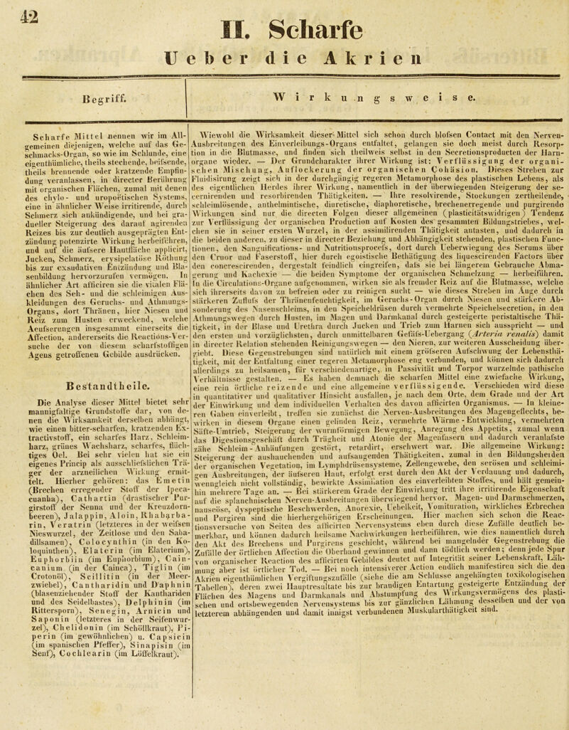 4-2 II, Scharfe Heber die Akrien Begriff. W r k u .n w e. Scharfe Mittel gemeinen diejenigen, nennen wir im All- welche auf das Ge- schmacks-Organ, so wie im Schlunde, eine eigentliiimliche, theils stechende, heifsende, theils brennende oder kratzende Kmptin- dung veranlassen, in directer Berührung mit organischen Flächen, zumal mit denen des cliylo- und uropoetischen Systems, eine in ähnlicher AV^eise irritirende, durch Schmerz sidi aukiindigende, und bei gra- dueller Steigerung des darauf agirenden Reizes bis zur deutlich ausgeprägten Fnt- zündung potenzirte Wirkung herbeitiibren, und auf die äufsere HautfUiche applicirt, Jucken, Schmerz, erysipelatöse Kötbung bis zur exsudativen Entzündung und 151a- senhilduni blofsen Contact mit den Nerven- sie doch meist durch Resorp- ähnlicher chen des kleidungen hervorzurufen vermögen. In Art afticiren sie die vitalen Flä- Seh- und die schleimigen Aus- des Geruchs- und Athmungs- Organs, dort Thränen, hier Niesen und Reiz zum Husten erweckend, welche Aeufserungen insgesammt einerseits die Affcction, andererseits die Reactidns-\ er- suche der von diesem scharfstoftigeu Agens getroffenen Gebilde ausdrücken. AViewohl die AAlrksamkeit dieser' Mittel sich schon durch Ausbreitungen des Einverleibungs-Organs entfaltet, gelangt tion in die Rlutmasse, und finden sich tbeilweis selbst in den Secretionsproducten der llaru- organe wieder. — Der Grundcharakter ihrer Wirkung ist: A^erflüssigung der organi- schen Mischung, Auflockerung der organischen Cohäsion. Dieses Streben zur Fluidisirung zeigt sich in der durchgängig regeren Aletamorphose des plastischen Lebens, als des eigentlichen Herdes ihrer Wirkung, namentlich in der überwiegenden Steigerung der se- eernirendeii und resorbirenden Thätigkeiten. — Ihre resolvirende, Stockungen zertlieilende, schleimlösende, anthelmintische, diuretische, diaphoretische, brechenerregende und purgirende Wirkungen sind nur die directen Folgen dieser allgemeinen (plasticitätswidrigen) 'Tendenz zur Verflüssigung der organischen Protluction auf Kosten des gesammten Rildungstriebes, wel- chen sic in seiner ersten AVurzel, in der assimilirendeu Thätigkeit antasten, und dadurch in die beiden anderen, zu dieser in directer Reziehung und Abhängigkeit stehenden, plastischen Func- tionen, den Sanguificatious- und Nutritionsprocefs, dort durch Ueberwiegung des Serums über den Cruor und Faserstoff’, hier durch egoistische Rethätigung des liqucscirenden Factors 'über den concrescireuden, dergestalt feindlicli eingreifen, dals sie bei längerem Gebrauche Abma- gerung und Kachexie — die beiden Symptome der organischen Scbmelzunjj — herbeifuhren, in die Circulations-Organe aufgenommen, wirken sie als fremder Reiz auf die Blutmasse, welche sich ihrerseits davon zu befreien oder zu reinigen sucht — wie dieses Streben im Auge durch stärkeren Zutlufs der Tbräiienfeuchtigkeit, im'Geruchs - Organ durch Niesen und stärkere Ab- sonderung des Nasenschleims, in den' Speicheldrüsen durch vermehrte Speichelsecretion, in den durch gesteigerte peristaltische Thä- uui Harnen sich ausspricht — und Uebergang (^Arteria renalis') damit in direct(‘r Relation stehenden Reinigiingswegen — den Nieren, zur weiteren Ausscheidung über- giebt. Diese Gegenstrebungen sind natürlich mit einem gröfseren Aufschwung der Lebensthä- sonderung des ->asensciileims, in den r^peicneiurusen uiueii Atbmungswegen durch Husten, iin Magen und Darmkanal dur tigkeit, in der Blase und L’retlira durch Jucken und Trieb zu den ersten und vorzüglichsten, durch unmittelbaren Gefäls-Ut tigkeit, mit der Entfaltung einer Bes'tandtlieilc. Die Analyse dieser Mittel bietet sehr mannigfaltige Grundstoffe dar, von de- nen die AVirksamkeit derselben abbängt, wie einen bitter-scharfen, kratzenden Ex- tractivstoff, ein scharfes Harz, Scbleim- harz, grünes AV'achsharz, scharfes, flüch- tiges Oel. Bei sehr vielen hat sie ein eigenes Princip als ausschliefslichen Trä- ger der arzneilichen A^4rkang ermit- telt. Hierher gehören: das Emetin (Brechen erregender Stoff der Ipeca- cuanha), Cathart in (drastischer Pur- girstoff der Senna beeren), Jalappin rin, A^eratrin (letzteres in der Aveifsen Nieswurzel, der Zeitlose und den Saba- dillsamen), Colocynthin (in den Ko- loquinthen), Elateriu (im Elaterium), Euphorbiiii (im Euphorbium), Cain- canium (in der Cainca), Ti gl in (im Crotonöl), Scillitin (in der Meer- zwiebel), Cantharidin und D'aphnin (blasenziehender Stoff der Kanthariden und des Seidelbastes), Delphin in (im Rittersporn), Senegin, Arnicin und Saponin (letzteres in der SeifenAvur- zel), Chelidonin (im Schöllkraut), Pi- perin (im gewöhnlichen) u. Capsicin (im spanischen Pfeffer), Sinapisin (im Senf), Cochlearin (iin Löffelkraut). ?r regeren Aletamorphose eng verbunden, i verschiedenartige,, in Passivität und Torj und können sich dadurch [)or Avurzelnde pathische Mittel eine ZAviefache Wirkung, AT^rschieden Avird diese , JO ..cvo.. „o... Orte, dem Grade und der Art \ erhalten des davon afficirten Organismus. — ln kleine- ren (iahen einVerleibt, treifen sie zunächst die Nerven-Ausbreitungen des Magengeflechts, be- irken in diesem Organe einen gelinden Reiz, vermehrte Wärme - Entwicklung, vermehrten allerdings zu heilsamen, für Verhältnisse gestalten. — Es haben demnach die eine rein örtliche reizende und eine allgemeiur in (juantitativer und (|ualitativer Hinsicht ausfallen der EiiiAVArkung und dem individuellen scharfen V e r fl ü s s je nach dem g e n d e. und der Kreuzdorn , Aloin, Rhabi^rba- Avenugleich hin mehr auf die nauseösc, ibreitiingen, der äulseren Haut, erfolgt erst durch den Akt der Verdauung und dadurch, ich niclit vollständig, bewirkte Assimilation des einvcrleibten Stoffes, und hält gemein- rereTage an. — Bei stärkerem (irade der Einwirkung tritt ihre irritirende Eigenschaft lie splanchnischeii Nerven-Ausbreitungen überwiegend hervor. Mag iösc, dyspeptische BescliAverden, Anorexie, Uebelkcit, A omituraUo Puriiircii sind die liierlierüjehörii^eu fcirscheiiuin^eu. Hier iiuiclici und » — . tionsversuche von Seiten des afäcirten Nervensystems , i , merkbar, und können dadurch heilsame Nachwirkungen herbeitnhren, Avie dies iiameiitbcb durch Magen- und Darmsclimerzeii, itioii, Avirkliches Erbrechen icheii sich schon die Reac- durch diese Zufälle deutlich be- von mung den Akt des Brechens und Purgirens geschieht, Aväbrend bei mangelnder Gegenstrebuug die Zufälle der örtlichen Affection die Oberhand gewinnen und dann tödtlich Ayerden; denn jede Spur organischer Reaction des aflicirtcii (ieliildes deutet aut Integiität seiner Lebenskraft, Läh- örtlicher Tod. — Bei noch intensiverer Action ondlich mamfestiren sich die den Akrien eigcntbümliclien Vergiftungszul’älle (siehe die am Schlüsse angebäii Tabellen), deren zwei Hauptresultate bis zur brandigen Entartung gesteig Flächen des Magens und Dannkanals und Abstumpfung des sehen und ortsbcAvegeiiden Nerveusjstems bis zur gänzlichen Lähmung letzterem abhängenden und damit innig rebängteu jerte toxikologischen MClllS MIÖ --- o , . •st verbundenen Muskularthätigkeit sind. Entzündung der AV)rkungsvermögens des plasti- desselbeu und der von