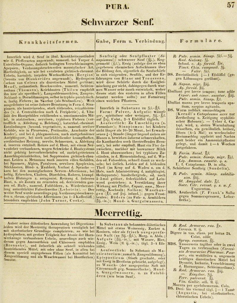 Schwarzer Senf. Krank licitsformcn. Gal)c, Form u. Verbindung. Formulare. Iiincrlicli wird d, Senf in ältnl. Krankheitszuständeii wie d. PfelVerarten ani^ewandt, nainentl. bei Torpor d. UnterleibK*üriiane, dadurch l)edingteii Versclilciimmgen, Apepsien, Verdannngsbescliwerden mannigfacher Art, Hartleibigkeit, so wie hei veralteten gicliti.scli-rliemmit. Hebeln, iiartnück. torpiden Wechselfiehcrn (Rergins) (bereits von Dioskorides angewandt), llvdropsien (schon von Celsas als diurctisches Mittel gerühmt; Me ad), asthmatisch. Jieschwerden, namentl. Schleim- asthma (Thomson), Keichhusten (Thilow empfiehlt ihn hier als specitisch), Lungenblennorrhöen, Zungen-, ScJtlnnd- u. Darmlähmungen, selbst in tjphös-paral^ tisch. u. faulig. Fiebeni; im Skorbut (als Senfmolken). M'eit ausgedelmter ist seine äiifscre Remitzung in Form d. Sina- pismen, als hautreixendes, stark röthendes, rcizableiten- des (v. d. Fentraltheilen nach d. l'eriplierie), d. \ ita- htät des Hautgebildes erhöhendes u. umstimmendes Mit- tel, in ataktischen, nervösen, typhösen Fiebern (vor- trelTlich z. Ableitung u. Relebung), katarrhal.-rheumat. Entzündungen (besond. vegetativer, u. namentl. seröser Gebilde, wie in IMeuresien, Peritonitis, Arachnitis der Kinder), und bei d. phlegmonösen, nach stattgefundener Antiplilogose, bei noch zuriickbleibender krampfhafter, erethistisqher Reizung, nervös. Sclimerzen, z. Ableitung d. inneren entzündl. Reizes auf d. Haut, mit einem Ner- ventieber verbundenen, weiten Scliwäche d. Hautsystems nicht gehörig hervorbrechetiden od. zuriieksretretenen Ausschlagskraukheiten, bei Suppression gichtisch-rheu- mat. Leiden u. Metastase nach inneren edlen Gebilden, bei Spasmen, Algien, Paralysen, nervösen Apoplexien, Stickhusten, Rlind- u. Taubheit, A erlust d. Sprache — kurz bei den mannigfachsten Nerven-Affectionen, bei heftig, hwbrechen, Cholera, Diarrhöen, Rühren, krampf- haften Rlutungen z. antagonist. Reizung d. äiifseren Haut, u. als Zusatz zu reizenden od. derivirenden gan- zen od. Halb-, namentl. Fufsbädern, z. M iederlierstel- lung unterdrückter Fufsschweifse (L o b s t e i n). — Der w eifse Senf wurde neuerdings geg. V erdauungsbeschwer- den u. rheum.-gichtische Aft'ectionen (zu 1 - 3 Kaffeelöff.) besonders empfoJileu (John Turner, Cooke). Senf teig oder Sen f pflas^ter (A'^- mtpisituts)} schwarzer Senf (jj.), Roj?* genmchl (,^|A), Essig (zufolge des so eben gege])enen chemischen Aufschlusses über die itildung des, eigentlich die Senfschärfe in sich einigenden, Senföls, und der Er- fahrungen von RIanc und Tro iissea u, wird diese Schürfe durch die Essigbei- mischung gar nicht, dahingegen durch Avar- mes Wasser sehr rasch entAvickelt, woher dieses statt des ersteren in allen Fällen benutzt Averden sollte) eines AVeichen l’flasters. zur Formirung Innerlich in Substanz zu 5/^*5|7. F o r m : Pulver, A u f g u f s: w äs^ri- ger,^spiritnöser oder Aveiniger, auf ,^vj. Colat., 3-4 EfslöfTel täglich. Aeufserlich: Zu Umschlägen (s. Formulare); Sinapismen: bei Kindern nicht länger als lO-tiO 3Iinut., bei EtAvacli- senen Stunde (länger liegend ziehen sie Rlasen u. beAvirken äufserst schmerzliaftes, die Kanthariden nocli übertreffendes Rren- nen), bei selir emptindl. Haut ein Flor da- zAvischen, nachher mit lauAvarmer Milch d. Haut abzuAvaschen; bei typhösen Zu- ständen, in d. Hirnentzündung, auf d. Wa- den od. Fufssohlen, schnell damit zu wech- seln; bei örtlich. Leiden auf d. leidenden Tlieil (im Krup auf d. Waden u. um d. Hals, nach Administrirung d. antiphlogist. Heilapparats) handtellergrofs, od. noch 2-3mal gröiser. federkieldick auf Lein- Avand gestrichen; z. Verstärkung ihrer Wirkung mit Pfeifer, Capsic. ann.^ Meer- rettig, Kochsajz; vSalbeii; Waschun- gen (^/A auf ,:;vj. infund.): gegen Frost- beulen; Rädern (zu Fufs- u. Armbädern ^ij.-iv.); Mund- u. GurgelAvassern. Puh), semin. Siuap. - Kutl, (iulani^. 5j. Infund. c. Aq. fervid. r>iv. Tinct. Chin. composit. 5j* •ÖU- ^ \ — Vuler. 51, . DS. ZAveistiindlich 4 — 1 EfsIölTel (ge- gen Lähmungen gerühmt). Sapon. n/p\ ^iij. Aq. fenud. ^ij. Ebulliant per breve tempus; tune adde Cepar. suh einer, ussntar. Pulv. .semin. ‘Sinup, ^ß. Ebulliat massa per breve temporis Spa- tium, saepius agitando. DS. Warm zolldick umzuschlagen (KerndTs Catajdasma acre zur Zertheilung u. Zeitigung syphiliti- scher Rubonen). — Leber d. Ca- tapl. wird, z. steten Warmhaltun<^ desselben, ein geAvöhnlich. heifser. Öfters (4-5 Mal) zu Avechseliider Breiumschlag applicirt und Nachts statt beider ein Ainmoniakpflaster gelegt, und damit 1—4 Wochen fortgefahren. ^ Farin. Secnl. ^ß. Pulv. semin. Sinap. nigr. ^\ß, Liq. Ammon, caustic. q. s. U. f. Cataplasma. I). in olla. S. Schärfster Senfteig (Sundelin). ü Pulv. sejnin. Sinap. suhtilis- sim. giij. ^ Ol. Ami/gdnl. dulc. ^ß. iSucc. Citr. rece?it. q. s. u. f. L nguentum. MDS. Aeufserlich (P. Frank’s Salbe gegen Soinmersprossen, Leber- tlecke). Meerrettig. Aufser seiner diätetischen Anwendung bei Digestions- leideu wird der Meerrettig therapeutiscli vorzüglich bei mit skorbutischer Grundlage complicirten, so Avie bei kydropischen, mit grofser Trägheit der Atonie der Harn- werkzeuge verbundenen Uebeln, neuerdings auch Avie- derum gegen Amenorrhoen und (üilorosen empfohlen (Brenne ke), und äufserlich als schnell Avirkendes hautrötheiules Mittel, mit oder ohne Senf, in allen bei diesem speciell angegebenen Fällen (als Kaumittel bei Zungenlähmuug und als Waschwasser bei Hauttleckcn) benutzt. In Substanz als bekanntes diätetisches Mittel mit etwas einessig, Zucker u. Rosinen, oder als frisch ausgeprefs- ter Saft {%\i F^].-^ß.\ Morg. u. Abds.; Aufgufs (gij.-iv.), mit Wasser, Bier, Essig, Wein (W. ij.-iv.), täu;l. 3-4 Efs- löfiel. ' Aeufserlich: In Substanz als Ma- st ic a t o r i u m (^zumal b. Zungenlähmung), Epispa Stic um (frisch geschabt, oder mit Essig in Rreiform gebracht, aufgelegt), zu Wasch- (der ausgeprel'ste Saft mit Citronensaft geg. Sommertlecke), iMund- u. G u r g el wa SS e r n , u. zu Fufsbä- dern (Avie beim Senf). Jßi Rad. Armorac. 7'as. Ja'. Cerevis. U. ij. Digere in vas. claus. per horas 24. Colat. ;ulde Sf/rup. co/nmun. gj. MDS. TasseiiAveis tagüber oder in zwe Tagen zu verbrauchen {Cerevi sia Armoraciae Pharniac. Pau •‘ii* Wohlteiles u. ungeineii kräftiges diurctisches Mittel be Dysurie, Ischurie, Verschleimung d. Harnorgane, Schleimasthma) Rad. Armorac. ras. giij. . — Zin»iher. 5jj. l'crr. pulverat. gj. Vin. O'allic. alh.\l. ij. Macera per nychthemerum. Cola. DS. Drei- bis viermal tägl. ^ — 1 Tassi (Augustin, bei skorbulischen chlorotischen Uebeln).