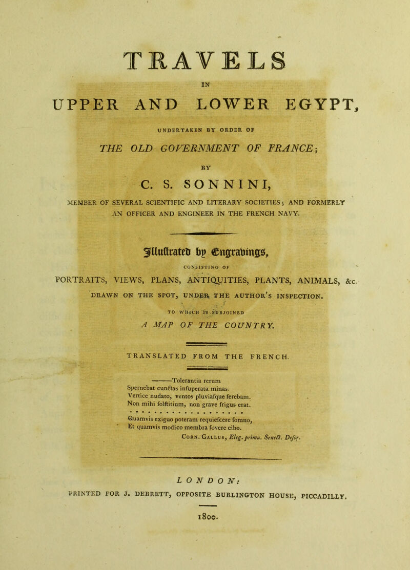 TRAVELS IN UPPER AND LOWER EGYPT, UNDERTAKEN BT ORDER OF THE OLD GOVERNMENT OF FRANCE; BY C. S. SONNINI, MEMBER OF SEVERAL SCIENTIFIC AND LITERARY SOCIETIES ; AND FORMERLY AN OFFICER AND ENGINEER IN THE FRENCH NAVY. 3Uuürateù bp Cngtabings, CONSISTING OF PORTRAITS, VIEWS, PLANS, ANTIQUITIES, PLANTS, ANIMALS, &c DRAWN ON THE SPOT, UNDER THE AUTHOR’S INSPECTION. TO WhtCH IS SUBJOINED A MAP OF THE COUNTRY. TRANSLATED FROM THE FRENCH. Tolerantia rerum Spernebat cunftas infuperata minas. Venice nudato, ventos pluviafque ferebam. Non mihi folftitium, non grave frigus erat. Quamvis exiguo poteram requiefcere fomno, Et quamvis modico membra fovere cibo. Corn. Gallus, Eleg.prima. Sened. Defer. LONDON: PRINTED POR J. DEBRETT, OPPOSITE BURLINGTON HOUSE, PICCADILLY. l800.
