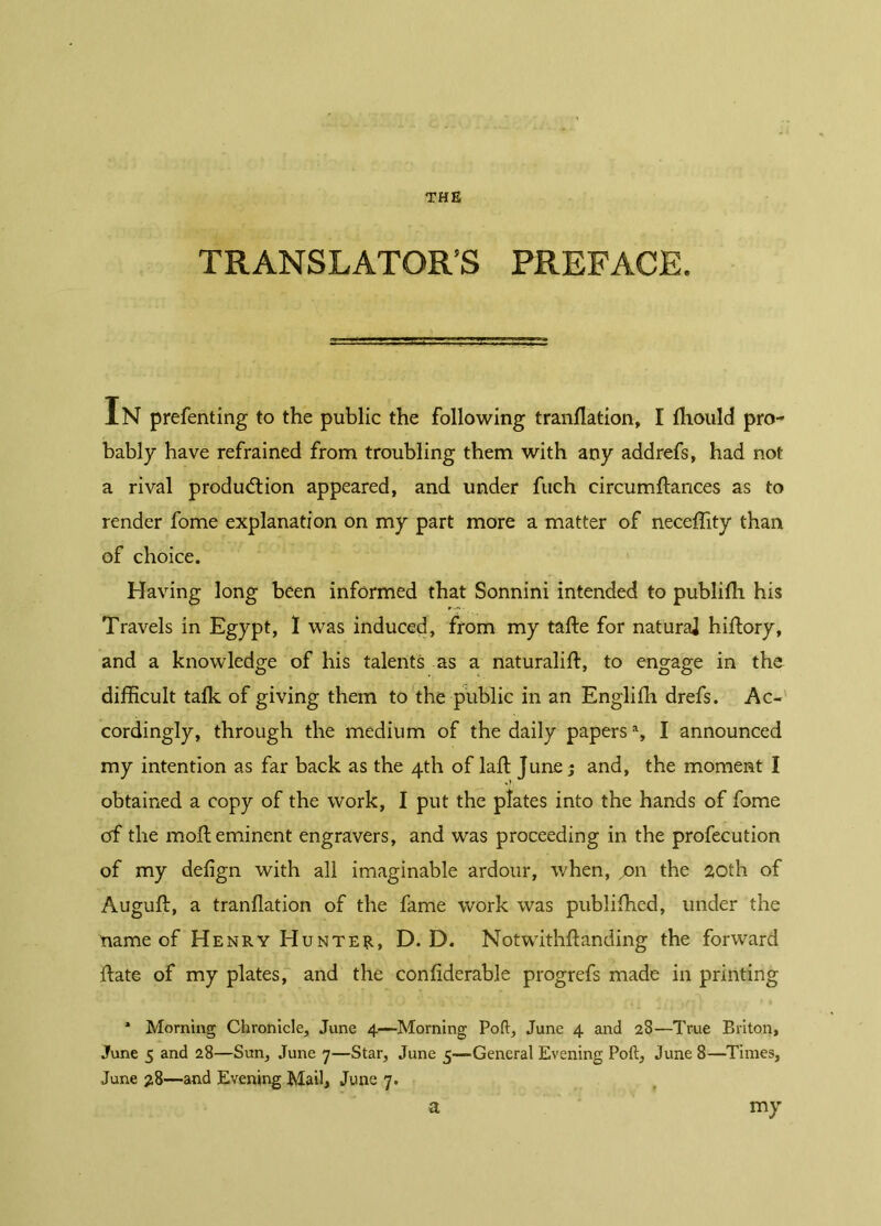 THE TRANSLATOR’S PREFACE. In prefenting to the public the following tranflation, I Ihould pro- bably have refrained from troubling them with any addrefs, had not a rival production appeared, and under fuch circumltances as to render fome explanation on my part more a matter of neceffity than of choice. Having long been informed that Sonnini intended to publiHi his Travels in Egypt, Ï was induced, from my tafte for naturaj hiftory, and a knowledge of his talents as a naturalift, to engage in the difficult talk of giving them to the public in an Englifh drefs. Ac- cordingly, through the medium of the daily papersa, I announced my intention as far back as the 4th of laft June ; and, the moment I obtained a copy of the work, I put the plates into the hands of fome of the moll eminent engravers, and was proceeding in the profecution of my delign with all imaginable ardour, when, on the 20th of Auguft, a tranllation of the fame work was publiffied, under the name of Henry Hunter, D. D. Notwithstanding the forward Hate of my plates, and the conliderable progrefs made in printing 1 Morning Chronicle, June 4—Morning Poft, June 4 and 28—True Briton, June 5 and 28—Sun, June 7—Star, June 5—General Evening Poft, June 8—Times, June 28—and Evening Mail, June 7. a my