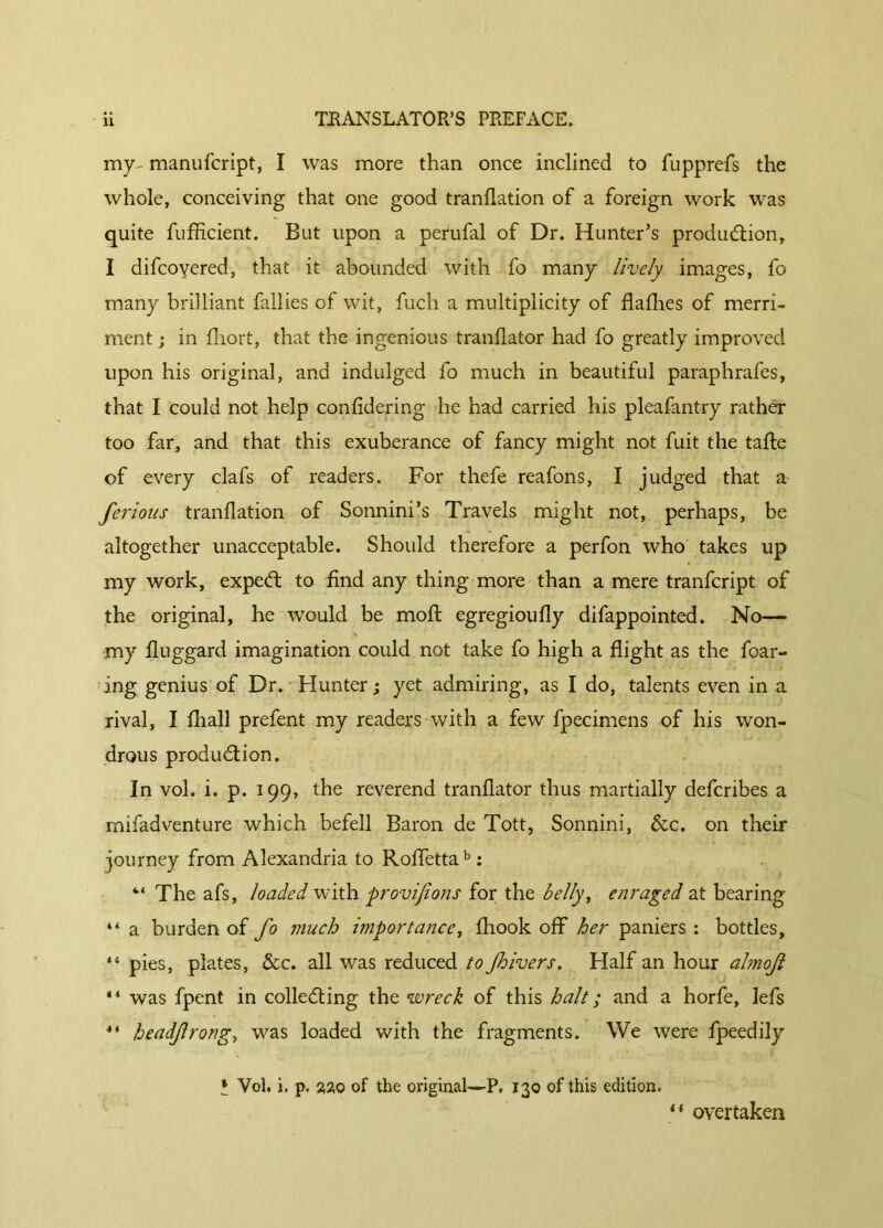 my- manufcript, I was more than once inclined to fupprefs the whole, conceiving that one good tranflation of a foreign work was quite fufficient. But upon a perufal of Dr. Hunter’s production, I difcoyered, that it abounded with fo many lively images, fo many brilliant fallies of wit, fuch a multiplicity of dailies of merri- ment j in fhort, that the ingenious tranilator had fo greatly improved upon his original, and indulged fo much in beautiful paraphrafes, that I could not help coniidering he had carried his pleafantry rather too far, and that this exuberance of fancy might not fuit the taite of every clafs of readers. For thefe reafons, I judged that a ferions tranflation of Sonnini’s Travels might not, perhaps, be altogether unacceptable. Should therefore a perfon who takes up my work, expeCt to find any thing more than a mere tranfcript of the original, he would be moil egregioufly difappointed. No— my fluggard imagination could not take fo high a flight as the foar- ing genius of Dr. Hunter ; yet admiring, as I do, talents even in a rival, I fliall prefent my readers with a few fpecimens of his won- drous production. In vol. i. p. 199, the reverend tranilator thus martially defcribes a mifadventure which befell Baron de Tott, Sonnini, &c. on their journey from Alexandria to Roflettab : “ The afs, loaded with provijions for the belly, enraged at bearing “ a burden of fo much importance, ihook off her paniers : bottles, “ pies, plates, &c. all was reduced to Jhivers. Half an hour almoji “ was fpent in collecting the wreck of this halt ; and a horfe, lefs ** headfrong, was loaded with the fragments. We were fpeedily » Vol. i. p. 220 of the original—P. 130 of this edition. “ overtaken