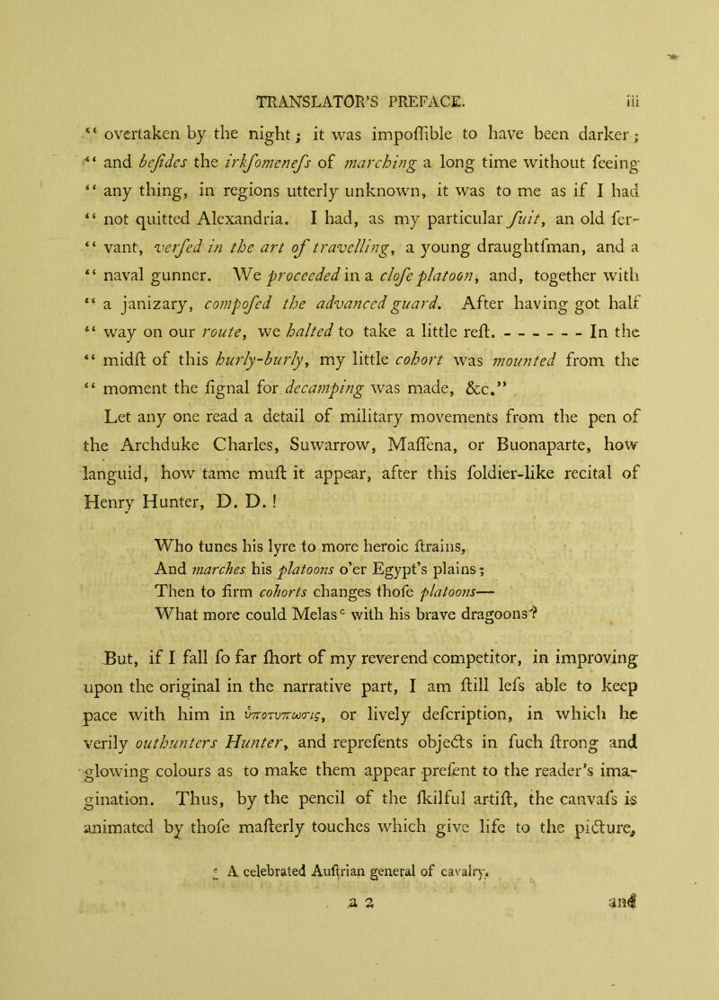 “ overtaken by the night ; it was impofîible to have been darker; il and befidcs the irlfomenefs of marching a long time without feeing “ any thing, in regions utterly unknown, it was to me as if I had “ not quitted Alexandria. I had, as my particular fy.it, an old fer- “ vant, verfed in the art of travelling, a young draughtfman, and a “ naval gunner. We proceeded in a clofe platoon, and, together with *• a janizary, compofed the advanced guard. After having got half “ way on our route, we halted to take a little reft. In the “ midft of this hurly-burly, my little cohort was mounted from the “ moment the lignai for decamping was made, &c.” Let any one read a detail of military movements from the pen of the Archduke Charles, Suwarrow, Mafifena, or Buonaparte, how languid, how tame muft it appear, after this foldier-like recital of Henry Hunter, D. D. ! Who tunes his lyre to more heroic Itrains, And marches his platoons o’er Egypt’s plains; Then to firm cohorts changes thofe platoons— What more could Mêlasc with his brave dragoons'? .But, if I fall fo far fhort of my reverend competitor, in improving upon the original in the narrative part, I am Hill lefs able to keep pace with him in v7roTV7ru<riçt or lively defeription, in which he verily outhunters Hunter, and reprefents objects in fuch firong and glowing colours as to make them appear prefent to the reader’s ima- gination. Thus, by the pencil of the fkilful artilf, the canvafs is animated by thofe mafterly touches which give life to the picture, l A celebrated Auftrian general of cavalry. .a 2 and