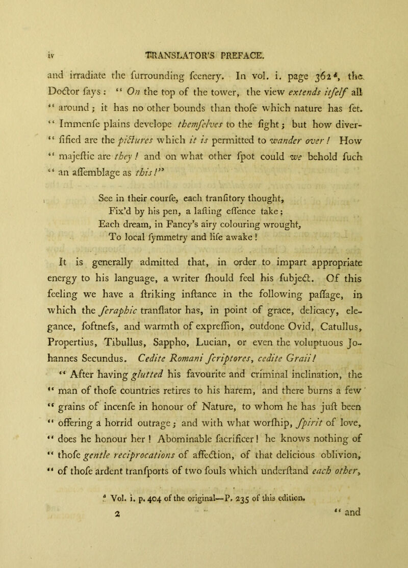 and irradiate the furrounding fcenery. In vol. i. page 362d, the. Dodtor fays : “ On the top of the tower, the view extends itfelf all “ around ; it has no other bounds than thofe which nature has fet. “ Immenfe plains develope themfelves to the fight; but how diver- “ fified are the pictures which it is permitted to wander over ! How “ majeftic are they ! and on what other fpot could we behold fuch 44 an affemblage as this !” See in their courfe, each franfitory thought. Fix’d by his pen, a lading effence take ; Each dream, in Fancy’s airy colouring wrought. To local fymmetry and life awake ! It is generally admitted that, in order to impart appropriate energy to his language, a writer fhould feel his fubjedt. Of this feeling we have a finking inflance in the following pafifage, iq which the feraphic tranflator has, in point of grace, delicacy, ele- gance, foftnefs, and warmth of expreffion, outdone Ovid, Catullus, Propertius, Tibullus, Sappho, Lucian, or even the voluptuous Jo- hannes Secundus. C édité Romani fcrip tor es, ce dite G rail ! “ After having glutted his favourite and criminal inclination, the 44 man of thofe countries retires to his harem, and there burns a few “ grains of incenfe in honour of Nature, to whom he has juft been “ offering a horrid outrage; and with what worfhip, fpirit of love, “ does he honour her ! Abominable facrificer! he knows nothing of “ thofe gentle reciprocations of affedtion, of that delicious oblivion, “ of thofe ardent tranfports of two fouls which underftand each other, t Vol. i. p. 404 of the original—P, 235 of this edition, 2 “ and