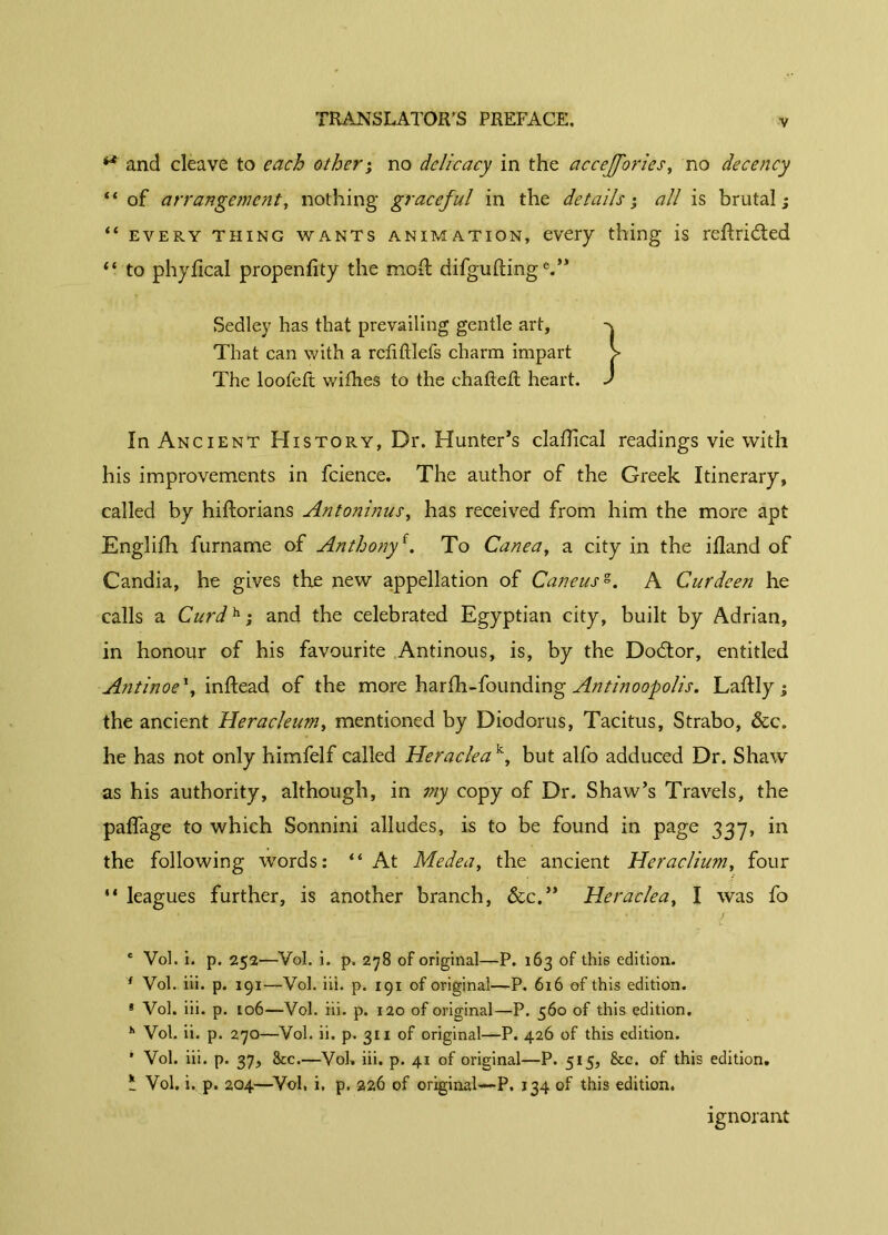 ** and cleave to each other ; no delicacy in the accejfories, no decency “ of arrangement, nothing graceful in the details', all is brutal; “ every thing wants animation, every thing is redridted “ to phydeal propenfity the mod difguftinge.” Sedley has that prevailing gentle art, That can with a rcliftlefs charm impart > The loofeft withes to the chaded heart. J In Ancient History, Dr. Hunter’s cladical readings vie with his improvements in fcience. The author of the Greek Itinerary, called by hidorians Antoninus, has received from him the more apt Englifh furname of Anthonyf. To Canea, a city in the itland of Candia, he gives the new appellation of Caucusg. A Curdeen he calls a Curd^i and the celebrated Egyptian city, built by Adrian, in honour of his favourite Antinous, is, by the Dodtor, entitled Antinoe*, indead of the more harfh-founding Antinoopolis. Ladly ; the ancient Heracleum, mentioned by Diodorus, Tacitus, Strabo, &c. he has not only himfelf called Heraclea k, but alfo adduced Dr. Shaw as his authority, although, in my copy of Dr. Shaw’s Travels, the padage to which Sonnini alludes, is to be found in page 33*7, in the following words: il At Medea, the ancient Heraclium, four “ leagues further, is another branch, &c.” Heraclea, I was fo * ‘ J e Vol. i. p. 252—Vol. i. p. 278 of original—P. 163 of this edition. f Vol. iii. p. 191—Vol. iii. p. 191 of original—P. 616 of this edition. * Vol. iii. p. 106—Vol. iii. p. 120 of original—P. 560 of this edition. h Vol. ii. p. 270—Vol. ii. p. 311 of original—P. 426 of this edition. * Vol. iii. p. 37, 8cc.—Vol. iii. p. 41 of original—P. 515, See. of this edition. Ü Vol. i. p. 204—Vol, i, p. 226 of original—P. 134 of this edition. ignorant