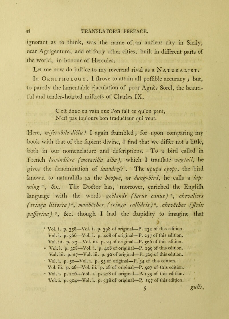 ignorant as to think, was the name of. an ancient city in Sicily, near Agrigentum, and of forty other cities, built in different parts of the world, in honour of Hercules. Let me now do judice to my reverend rival as a Naturalist* In Ornithology, 1 drove to attain all podible accuracy ; but, to parody the lamentable ejaculation of poor Agnès Sorel, the beauti- ful and tender-hearted mid refs of Charles IX. C’eft donc en vain que l’on fait ce qu’on peut, N’ed pas toujours bon traducteur qui veut. Here, mjerùbile didlu ! I again dumbled ; for upon comparing my book with that of the fapient divine, I find that we differ not a little, both in our nomenclature and deferiptions. To a bird called in French lavandière (motacilia albaJ, which I trandate wagtail, he gives the denomination of laundrefs b The upupa epops, the bird known to naturalids as the hoopoe, or dung-bird, he calls a lap- wing m, &c. The DoCtor has, moreover, enriched the Englifh language with the words goélands (larus canus) n, chevaliers (tringa littorcaJ °, maubêches (tringa callidrisJ °, chevêches (Jlrix pajferinaJ r, &c. though I had the dupidity to imagine that 1 Vol. i. p. 358—Vol. i. p. 398 of original—P. 232 of this edition. Vol. i. p. 366—Vol. i. p. 408 of original—P. 237 of this edition. Vol. iii. p. 23—Vol. iii. p. 25 of original—P. 506 of this edition. m Vol. i. p. 308—Vol. i. p. 408 of original—P. 199 of this edition. Vol. iii. p. 27—Vol. iii. p. 30 of original—P. 509 of this edition.  Vol. i. p. 50—Vol. i. p. 55 of original—P. 34 of this edition. Vol. iii. p. 26—Vol. iii. p. 28 of original—P. 507 of this edition. 0 Vol. i. p. 206—Vol. i. p. 228 of original—P. 135 of this edition. Vol.i. p. 304—Vol. i. p. 338 of original—P. 197 of this edition. 5 ' gufo*