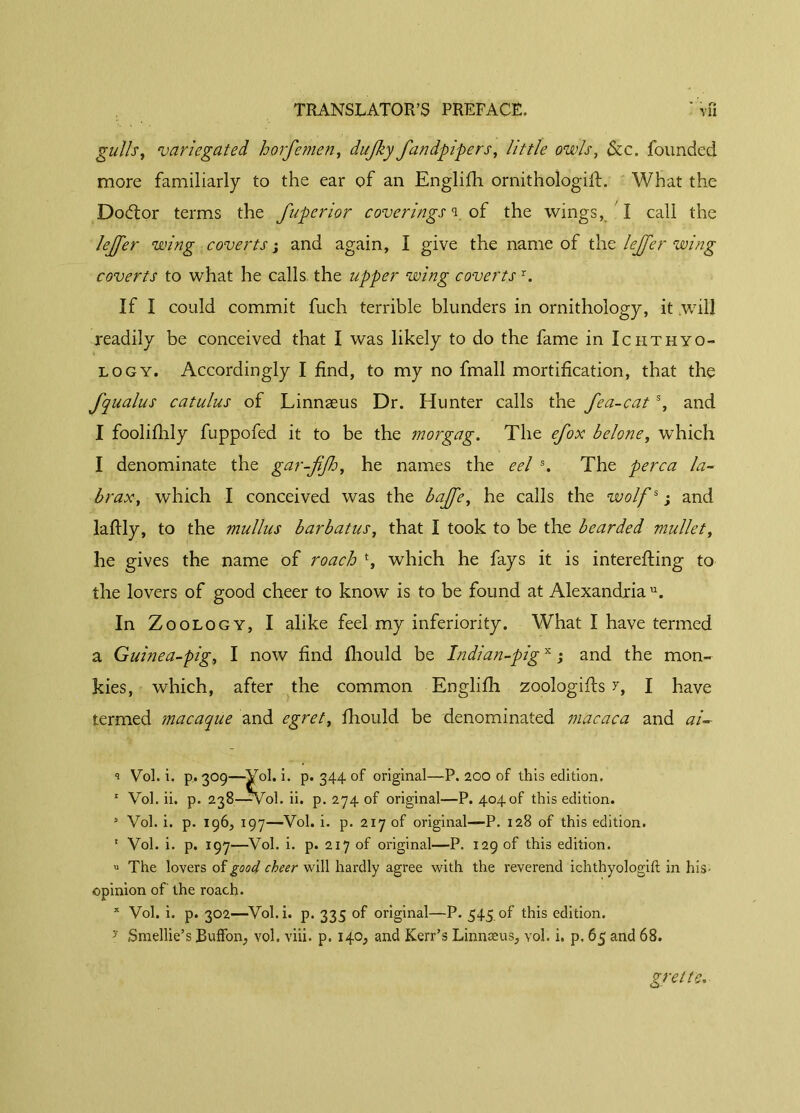 '* • r# gullsy variegated horfemen, dujky fandpipers, little owls, &c. founded more familiarly to the ear of an Englifh ornithologifl. What the Dodtor terms the fuperior coverings i. of the wings, I call the Jejfer wing coverts ; and again, I give the name of the lejfer wing coverts to what he calls the upper wing covertsr. If I could commit fuch terrible blunders in ornithology, it will readily be conceived that I was likely to do the fame in Ichthyo- logy. Accordingly I find, to my no fmall mortification, that the fqualus cat ulus of Linnæus Dr. Hunter calls the fea-cat % and I foolifhly fuppofed it to be the morgag. The efox bclone, which I denominate the gar-jifh, he names the eel s. The perca la- brax, which I conceived was the baffe, he calls the wolfs ; and laftly, to the mullus bar bat us, that I took to be the bearded mullet, he gives the name of roach % which he fays it is interefting to the lovers of good cheer to know is to be found at Alexandria11. In Z oology, I alike feel my inferiority. What I have termed a Guinea-pig, I now find fliould be Indian-pigx ; and the mon- kies, which, after the common Englifh zoologifls r, I have termed macaque and egret, fhould be denominated macaca and ai- i Vol. i. p, 309—Vol. 1. p. 344 of original—P. 200 of this edition. 1 Vol. ii. p. 238—Col. ii. p. 274 of original—P. 404of this edition. 3 Vol. i. p. 196, 197—Vol. i. p. 217 of original—P. 128 of this edition. 1 Vol. i. p. 197—Vol. i. p. 217 of original—P. 129 of this edition. u The lovers of good cheer v\dll hardly agree with the reverend ichthyologift in his- opinion of the roach. x Vol. i. p. 302—Vol.i. p. 335 of original—P. 545 of this edition. y Smellie’s BufFon, vol. viii. p. 140, and Kerr’s Linnæus, vol. i. p. 65 and 68.