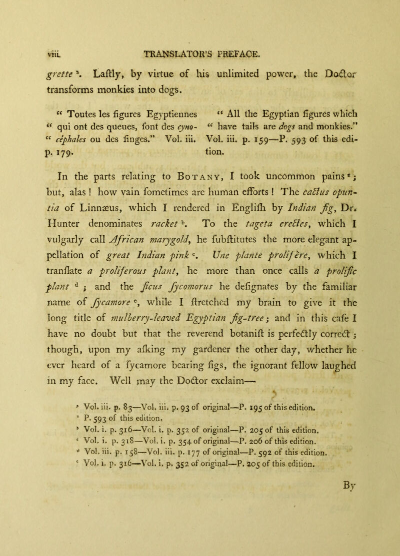 grette \ Laftly, by virtue of his unlimited power, the Doflor transforms monkies into dogs. tc Toutes les figures Egyptiennes <c All the Egyptian figures which (( qui ont des queues, font des cyno- “ have tails are dogs and monkies.” “ cêphales ou des linges.” Vol. iii. Vol. iii. p. 159—P. 593 of this edi- p. 179. tion. In the parts relating to Botany, I took uncommon pains*; but, alas ! how vain fometimes are human efforts ! The callus opun- tia of Linnaeus, which I rendered in Englilh by Indian fig, Dr. Hunter denominates racket b. To the t age ta erelîes, which I vulgarly call African marygold, he fubftitutes the more elegant ap- pellation of great Indian pink c. Une plante prolif ère, which I tranflate a proliferous plant, he more than once calls a prolific plant d ; and the ficus Jycomorus he defignates by the familiar name of fiycamore e, while I ffretched my brain to give it the long title of mulberry-leaved Egyptian fig-tree ; and in this cafe I have no doubt but that the reverend botanift is perfectly correct ; though, upon my afking my gardener the other day, whether he ever heard of a fycamore bearing figs, the ignorant fellow laughed in my face. Well may the Dodior exclaim— * Vol. iii. p. 83—Vol. iii. p. 93 of original—P. 195 of this edition. * P* 593 °f this edition. b Vol. i. p. 316—Vol. i. p. 352 of original—P. 205 of this edition. c Vol. i. p. 318—Vol. i. p. 354. of original—P. 206 of this edition. A Vol. iii. p. 158—Vol. iii. p. 177 of original—P. 592 of this edition. c Vol, i. p. 316—Vol. i, p. 352 of original—P. 205 of this edition. By