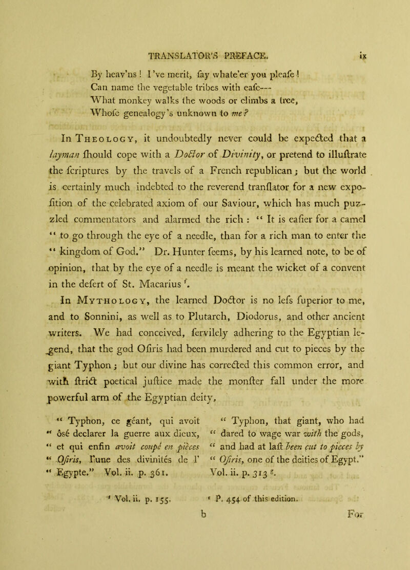 By heav’ns ! I’ve merit, fay whate’er you pleafe ! Can name the vegetable tribes with eafc—* What monkey walks the woods or climbs a tree, Whofe genealogy’s unknown to me? In Theology, it undoubtedly never could be expedted that a layman fhould cope with a Doftor of Divinity, or pretend to illullrate the fcriptures by the travels of a French republican; but the world is certainly much indebted to the reverend tranflator for a new expo- fition of the celebrated axiom of our Saviour, which has much puz- zled commentators and alarmed the rich : “ It is ealier for a camel “ to go through the eye of a needle, than for a rich man to enter the “ kingdom of God.” Dr. Hunter feems, by his learned note, to be of opinion, that by the eye of a needle is meant the wicket of a convent in the defert of St. Macarius f. In Mythology, the learned Dodtor is no lefs fuperior to me, and to Sonnini, as well as to Plutarch, Diodorus, and other ancient writers. We had conceived, fervilely adhering to the Egyptian le- gend, that the god Ofiris had been murdered and cut to pieces by the giant Typhon ; but our divine has corrected this common error, and with ftridt poetical juftice made the monfter fall under the more powerful arm of the Egyptian deity, “ Typhon, ce géant, qui avoit “ Typhon, that giant, who had “ osé declarer la guerre aux dieux, “ dared to wage war with the gods, “ et qui enfin avoit coupé en pièces “ and had at laft been cut to pieces by “ Ofiris, Tune des divinités de Y “ Ofiris, one of the deities of Egypt.” “ Egypte.” Vol. ii. p. 361. V.ol. ii. p. 313 s. * Vol. ii. p. 155, f P, 454 of this edition. b For