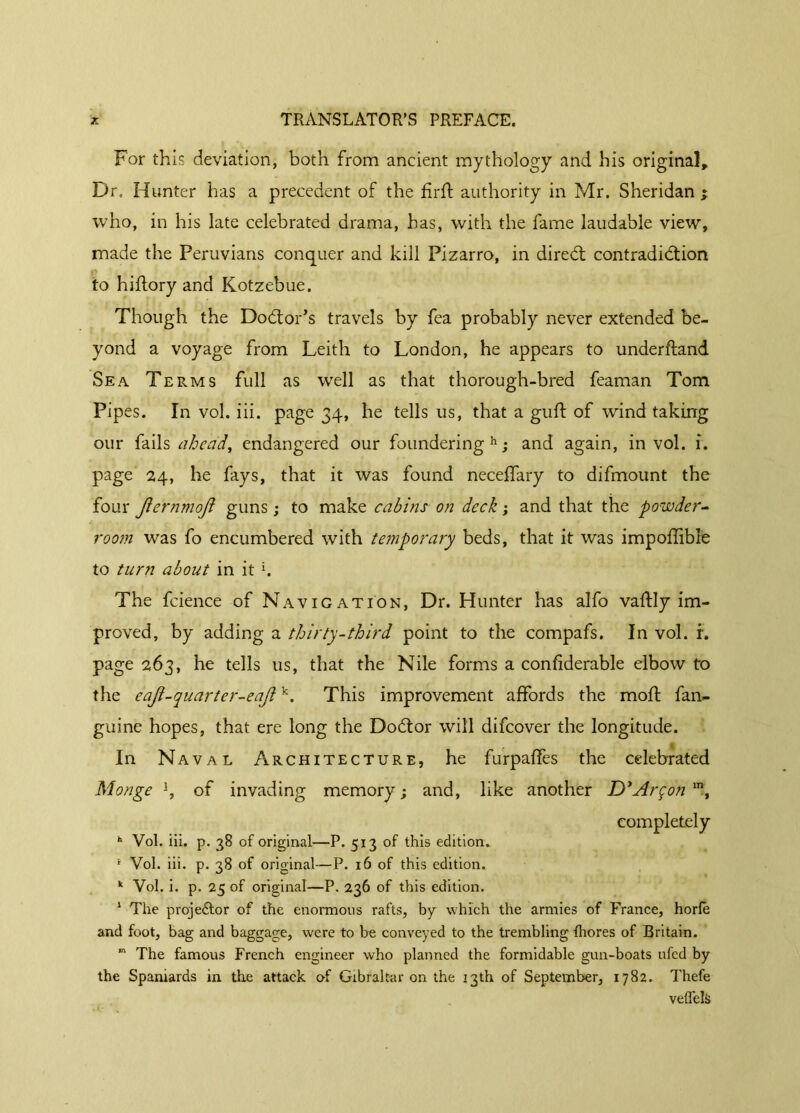 For this deviation, both from ancient mythology and his original. Dr. Hunter has a precedent of the firft authority in Mr. Sheridan * who, in his late celebrated drama, has, with the fame laudable view, made the Peruvians conquer and kill Pizarro, in direCt contradiction to hiftory and Kotzebue. Though the Doctor’s travels by fea probably never extended be- yond a voyage from Leith to London, he appears to underftand Sea Terms full as well as that thorough-bred feaman Tom Pipes. In vol. iii. page 34, he tells us, that a guft of wind taking our fails ahead, endangered our foundering11; and again, in vol. i. page 24, he fays, that it was found neceffary to difmount the four Jiernmoji guns ; to make cabins on deck ; and that the powder- room was fo encumbered with temporary beds, that it was impoffible to turn about in it b The fcience of Navigation, Dr. Hunter has alfo vaftly im- proved, by adding a thirty-third point to the compafs. In vol. r. page 263, he tells us, that the Nile forms a confiderable elbow to the eaji-quarter-eajik. This improvement affords the moft fan- guine hopes, that ere long the DoCtor will difeover the longitude. In Naval Architecture, he furpaffes the celebrated Monge b of invading memory; and, like another D'Arçon m, completely h Vol. iii. p. 38 of original—P. 513 of this edition. 1 Vol. iii. p. 38 of original—P. 16 of this edition. k Vol. i. p. 25 of original—P. 236 of this edition. 1 The projector of the enormous rafts, by which the armies of France, horle and foot, bag and baggage, were to be conveyed to the trembling fliores of Britain. m The famous French engineer who planned the formidable gun-boats ufed by the Spaniards in the attack o-f Gibraltar on the 13th of September, 1782. Thefe veflels