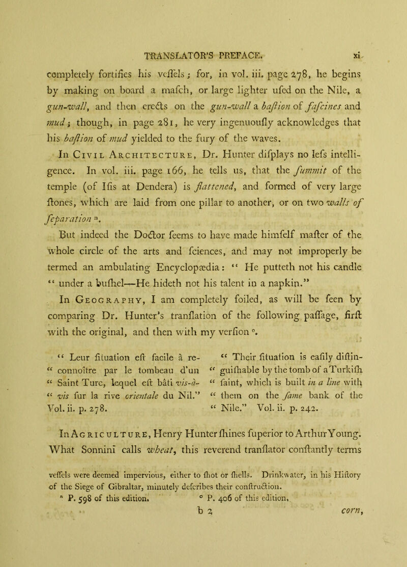 completely fortifies his vefiels ; for, in vol. iii. page 278, he begins by making on board a mafch, or large lighter ufed on the Nile, a gun-wall, and then ere (ft s on the gun-wall a bajlion of fafcines and mud ; though, in page 281, he very ingenuoufly acknowledges that his bajlion of mud yielded to the fury of the waves. In Civil Architecture, Dr. Hunter difplays no lefs intelli- gence. In vol. iii. page 166, he tells us, that the fummit of the temple (of I fis at Dendera) is fattened, and formed of very large Hones, which are laid from one pillar to another, or on two walls of feparation n. But indeed the Dodlor feems to have made himfelf mailer of the whole circle of the arts and fciences, and may not improperly be termed an ambulating Encyclopaedia : “ He putteth not his candle “ under a bufhel-r-He hideth not his talent in a napkin.” In Geography, I am completely foiled, as will be feen by comparing Dr. Hunter’s translation of the following paffage, firll with the original, and then with my verfion °. “ Leur fituation efi facile à re- te Their fituation is eafily diftin- “ connoîfre par le tombeau d’un “ guifhable by the tomb of aTurkifh “ Saint Turc, lequel eft bâti vis-à- “ faint, which is built in a line with ({ vis fur la rive orientale du Nil.” “ them on the fame bank of the Vol. ii. p. 278. “ Nile.” Vol. ii. p. 242. In Agriculture, Henry Hunter fhines fuperior to Arthur Y oung. What Sonnini calls wheat, this reverend tranflator conftantly terms vefiels were deemed impervious, either to {hot or (hells. Drinkwater, in his Hiflory of the Siege of Gibraltar, minutely deferibes their conftru&ion. n P. 598 of this edition, 0 P. 406 of this edition, b 2 corn,