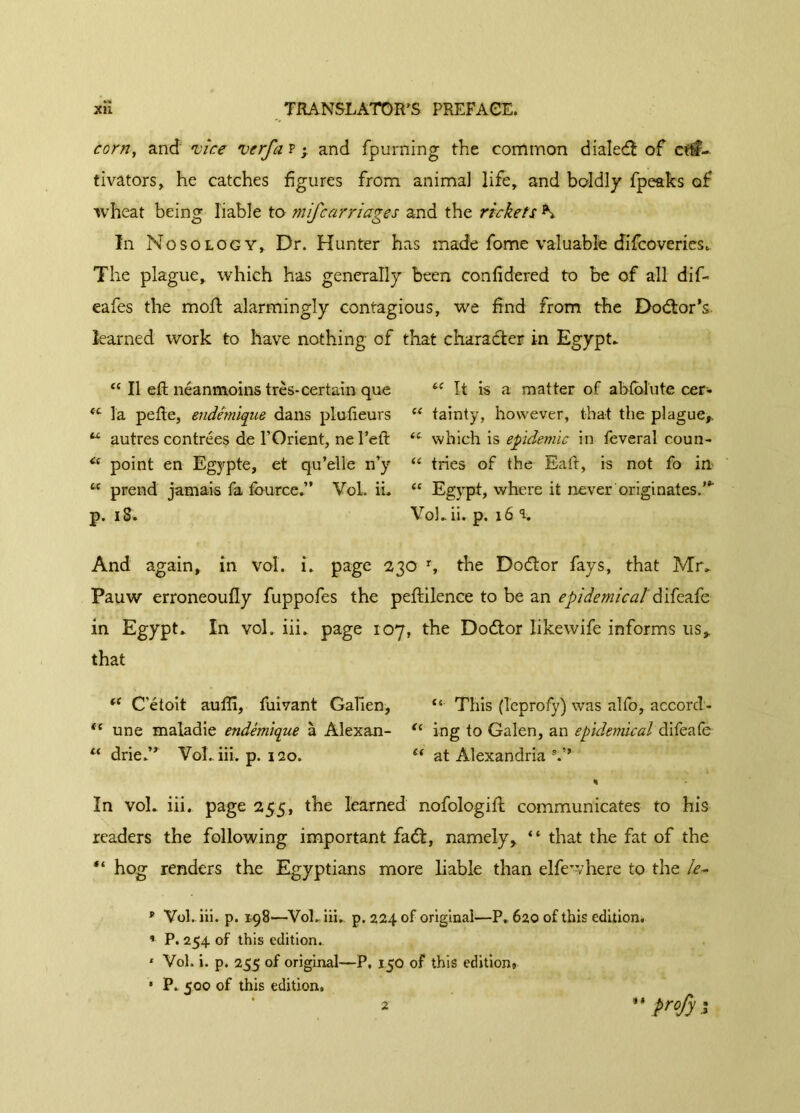 corn, and •vice verfa p ; and fpurning the common dialedï of ctff- tivators, he catches figures from animal life, and boldly fpeaks of wheat being liable to mifcarriages and the rickets K In Nosology, Dr. Hunter has made fome valuable difcoveries,. The plague, which has generally been confidered to be of all dif- eafes the mod; alarmingly contagious, we find from the Doctor's, learned work to have nothing of that character in Egypt* u II eft néanmoins très- certain que t( It is a matter of abfolute cer- fC la pefte, endémique dans plufteurs “ tainty, however, that the plague». tL autres contrées de Y Orient, ne l’eft which is epidemic in feveral coun- Ci point en Egypte, et qu’elle n’y “ tries of the Eaft, is not fo in u prend jamais fa fource.” Vol. ii. ee Egypt, where it never originates.”' p. iS. Voh ii. p. 16 r. And again, in vol. i. page 230 r, the Dodlor fays, that Mr* Pauw erroneoufly fuppofes the peftilence to be an epidemical difeafe in Egypt* In vol. iii. page 107, the Dodtor likewife informs us, that te C'étoit aufli, fuivant Galien, “ This (Teprofy) was alfo, accord- “ une maladie endémique à Alexan- “ ing to Galen, an epidemical difeafe “ drie.” Vol. iii. p. 120. “ at Alexandria •» In vol* iii. page 255, the learned nofologift communicates to his readers the following important fadt, namely, “ that the fat of the “ hog renders the Egyptians more liable than elfe where to the /<?- * Vol. iii. p. 198—Vol. iii. p. 224 of original—P. 620 of this edition. * P. 254 of this edition. 1 Vol. i. p. 255 of original—P. 150 of this editions * P. 500 of this edition. 2 “ profy i