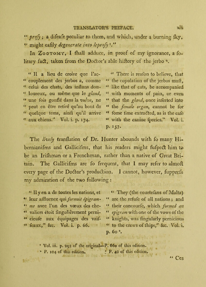 “ prof y ; a difeafe peculiar to them, and which, under a burning fky, ft might eaflly degenerate into leprofy In Zootomy, I flaall adduce, in proof of my ignorance, a fo- litary fadt, taken from the Dodlor’s able hiftory of the jerbo ü. “ Il a lieu de croire que Tac- “ couplement des jerbos a, comme “ celui des chats, des inflans dou- “ loureux, ou même que le gland, “ une fois gonflé dans la vulve, ne {e peut en être retiré qu’au bout de c~‘ quelque tems, ainfl qu’il arrive cc aux chiens.” Vol. i. p. 174. “ There is reafon to believe, that “ the copulation of the jerbos muft, “ like that of cats, be accompanied <£ with moments of pain, or even “ that the gland, once interted into “ the female organ, cannot be for (t fome time extracted, as is the cafe “ with the canine fpecies.” Vol. i. P- ]57- The lively tranflation of Dr. Hunter abounds with fo many Hi- bernianifms and Gallicifms, that his readers might fufpedt him to be an Irifhman or a Frenchman, rather than a native of Great Bri- tain. The Gallicifms are fo frequent, that I may refer to almoft every page of the Dodlor’s produdlion. I cannot, however, fupprefs my admiration of the two following : “ Il y en a de toutes les nations, et *c leur affluence qui formoit epigram- (i me avec l’un des vœux des che- “ valiers étoit flngulièrement perni- “ cieufe aux équipages des vaif- M féaux,” &c. Vol. i. p. 66. ({ They (the courtefans of Malta) cc are the refufe of all nations ; and es their concourfe, which formed an ft epigram with one of the vows of the “ knights, was Angularly pernicious “ to the crews of fhips,” &c. Vol. i. p. 60 x. 1 Vol. iii. p. 292 of the original—P. 660 of this edition. u P. 104 of this edition. * P. 40 of this edition. ** Ces