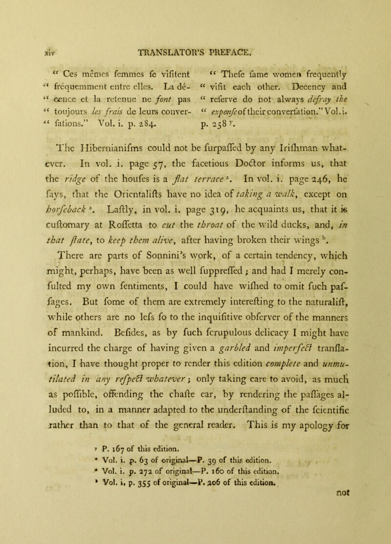 fe Ces mêmes femmes fe vilitent “ Tliefe fame women frequently “ fréquemment entre elles. La dé- “ vifît each other. Decency and “ cence et la retenue ne font pas “ referve do not always defray the cc toujours les frais de leurs couver- “ expenfeoîthtve converfation.” Vol.i. *e fations.” Vol. i. p. 284. p. 258 The Hibernianifms could not be furpaffed by any Irifhman what- ever. In vol. i. page 57, the facetious Dodtor informs us, that the ridge of the houfes is a flat terrace1. In vol. i. page 246, he fays, that the Orientalifts have no idea of taking a walk, except on horfleback A Laflly, in vol. i. page 319, he acquaints 11s, that it k cudomary at Roffetta to cut the throat of the wild ducks, and, in that flute, to keep them alive, after having broken their wings b. There are parts of Sonnini’s work, of a certain tendency, which might, perhaps, have been as well fuppreffed ; and had I merely con- futed my own fentiments, I could have wifhed to omit fuch paf- fages. But fome of them are extremely interefling to the naturalift, while others are no lefs fo to the inquiftive obferver of the manners of mankind. Befides, as by fuch fcrupulous delicacy I might have incurred the charge of having given a garbled and imperfledl tranfla- tion, I have thought proper to render this edition complete and unmu- tilated in any reflpe'B whatever ; only taking care to avoid, as much as pofïible, offending the chade ear, by rendering the paffages al- luded to, in a manner adapted to the underdanding of the fcientific rather than to that of the general reader. This is my apology for y P. 167 of this edition, * Vol. i. p. 63 of original—P. 39 of this edition. •’* Vol. i. p. 272 of original—P. 160 of this edition. * Vol. i, p. 355 of original—P. 206 of this edition. not