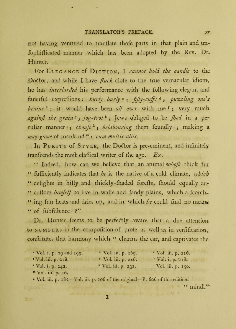 not having ventured to tranflate thofe parts in that plain and un- fophifticated manner which has been adopted by the Rev. Dr. Hunter. For Elegance of Diction, I cannot hold the candle to the Dodtor, and while I have Jluck clofe to the true vernacular idiom, he has interlarded his performance with the following elegant and fanciful exprefiions : hurly burly c ; fifty-cuffs d y puzzling one’s brains e ; it would have been all over with me f ; very much again(l the grain g ; jog-trot h ; Jews obliged to be Jhod in a pe- culiar manner 1 y choufc k ; belabouring them foundly1 ; making a may-game of mankind111 cum multis aliis. In Purity of Style, the Dobtor is pre-eminent, and infinitely tranfcends the moft clafiical writer of the age. Ex. “ Indeed, how can we believe that an animal whofie thick fur “ fufficiently indicates that he is the native of a cold climate, which “ delights in hilly and thickly-fhaded forefts, fho.uld equally ac- “ cuftom himfelf to live in wafte and fandy plains, which a fcorch- “ ing fun heats and dries up, and in which he could find no means “of fubfiflence n ?” Dr. Hunter feems to be perfectly aware that a due attention to numbers in the compofition of profe as well as in versification, confiitutes that harmony which “ charms the ear,, and captivates the c Vot. i. p. 29 and 199. é Vol. iii. p. 169. * Vol. ili. p. 216. * Vol. iii. p. 218. 5 Vol. iii. p. 21,6. h Vol. i.. p. '218. 1 Vol. i. p. 242. k VoL iii. p. 232. 1 Vol. iii, p. 150. “ Vol. iii. p. 46. n Vol. iii. p. 182—Vol. iii. p. 206 of the original—P. 606 of this edition. “ mindl*®1 2